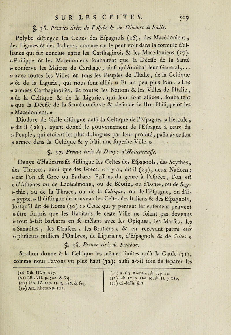 36. Preuves tirées de Polyhe & de Dlodore de Sicile, Polybe diflingue les Celtes des Efpagnols (16), des Macédoniens , des Ligures & des Italiens, comme on le peut voir dans la formule d’al¬ liance qui fut conclue ejptre les Carthaginois & les Macédoniens (27)» « Philippe & les Macédoniens fouhaitent que la DéelTe de la Santé » conferve les Maîtres de Carthage, ainfi qu’Annibal leur Général,... » avec toutes les Villes ôc tous les Peuples de l’Italie, de la Celtique » & de la Ligurie, qui nous font alliés. >> Et un peu plus loin : « Les » armées Carthaginoifes, & toutes les Nations & les Villes de l’Italie , » de la Celtique & de la Ligurie , qui leur font alliées , fouhaitent » que la Déeffe de la Santé conferve & défende le Roi Philippe & les » Macédoniens. » Diodore de Sicile dillingue aulîi la Celtique de l’Efpagne. « Hercule, » dit-il (28), ayant donné le gouvernement de l’Efpagne à ceux du » Peuple, qui étoient les plus didingués par leur probité, paffa avec fon » armée dans la Celtique y bâtit une fuperbe Ville. » 37. Preuve tirée de Denys d’’Halicarnajje, Denys d’Halicarnafle diflingue les Celtes des Efpagnols, des Scythes, des Thraces, ainfi que des Grecs. «11 y a, dit-il (29), deux Nations: »car l’on efl Grec ou Barbare. PafTons du genre à l’efpéce, l’on efl M d’Athènes ou de Lacédémone, ou de Béotie,'Ou d’Ionie, ou de Sc^- »thie, ou de la Thrace, ou de la Celtique^ ou de l’Efpagne, ou d’E- » gypte. » Il diflingue de nouveau les Celtes des Italiens & des Efpagnols, lorfqu’il dit de Rome (30) : « Ceux qui y penfent férieufement peuvent » être furpris que les Habitans de cette Ville ne foient pas devenus >Kout à-fait barbares en fe mêlant avec les Opiques, les Marfes, les » Samnites , les Etrufces , les Brutiens ; & en recevant parmi eux Mplufieurs milliers d’Ombres, de Liguriens, d’Efpagnols & de Celtes.» §. 38. Preuve tirée de Strahon. Strabon donne à la Celtique les mêmes limites qu’à la Gaule (31), comme nous l’avons vu plus haut (32); aufïi a-t-il foin de féparer les (26) Lib. III. p. 257. (27} Lib. VII. p. 700. Sc feq. (28) Lib. IV. cap. 19. p, 22fi. & feq, (2?) Art. Rhetor. p. lis. (30) Antiq. Roman, lib. I. p. 73. (31) Lib. IV. p. 266. Sc lib. II. p. I8y, (3a) Ci-deflus §. 8,