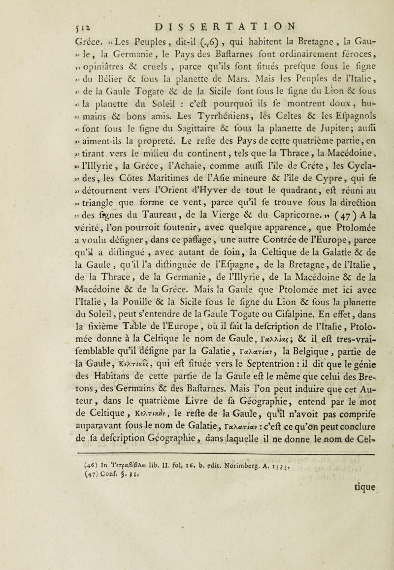 Grèce. « Les Peuples, dit-il (.^6) , qui habitent la Bretagne , la Gau- « le, la Germanie, le Pays des Baftarnes font ordinairement féroces, opiniâtres & cruels , parce qu’ils font fitués prefque fous ie figne du Bélier & Ibus la planette de Mars. Mais les Peuples de l’Italie, de la Gaule Togate & de la Sicile font fous le figne du Lion & fous la planette du Soleil : c’eR pourquoi ils fe montrent doux, hu- mains & bons amis. Les Tyrrhcniens, les Celtes & les Efpagnols font fous le figne du Sagittaire & fous la planette de Jupiter; auiîi aiment-ils la propreté. Le relie des Pays de cette quatrième partie, en tirant vers ie milieu du continent, tels que la Thrace , la Macédoine, •M’Illyrie, la Grèce, l’Achaie, comme aufîi l’île de Crète, les Cycla- « des, les Côtes Maritimes de l’Afxe mineure & l’île de Cypre, qui fe >3 détournent vers l’Orient d’Hyver de tout le quadrant, ed réuni au «triangle que forme ce vent, parce qu’il fe trouve fous la direéiion «des fïgnes du Taureau, de la Vierge & du Capricorne.» (47) A la vérité, l’on pourroit foutenir, avec quelque apparence, que Ptolomée a voulu défigner, dans ce paffage, une autre Contrée de l’Europe, parce qu’ii a diftingué , avec autant de foin, la Celtique de la Galatie & de la Gaule , qu’il l’a diÜinguée de l’Efpagne, de la Bretagne, de l’Italie , de la Thrace, de la Germanie , de l’Illyrie, de la Macédoine & de la Macédoine & de la Grèce. Mais la Gaule que Ptolomée met ici avec ritalie, la Fouille & la Sicile fous le figne du Lion & fous la planette du Soleil, peut s’entendre de la Gaule Togate ou Cifalpine. En effet, dans la lixième Table de l’Europe , où il fait la defeription de l’Italie, Ptolo¬ mée donne à la Celtique le nom de Gaule, TctKxUç; & il eft tres-vrai- femblable qu’il défigne par la Galatie, TaXarUvy la Belgique, partie de la Gaule, KexnySç, qui eff fftuée vers le Septentrion : il dit que le génie des Habitans de cette partie de la Gaule eft le même que celui des Bre-, tons, des Germains & des Baftarnes. Mais l’on peut induire que cet Au¬ teur , dans le quatrième Livre de fa Géographie, entend par le mot de Celtique, le refte de la Gaule, qu’îl n’avoit pas comprife auparavant fous le nom de Galatie, ruxurlav : c’eft ce qu’on peut conclure de fa defeription Géographie, dans .laquelle il ne donne le nom de CeD (46) In TîTpaiS/^Aw lib. II. fol, i6. b. edit. Norimberg. A. 153 j, (47) Conf. 5. $ff tique