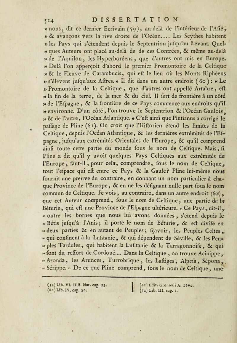 wnous, dit ce dernier Ecrivain (59)» au-delà de l’intérieur de l’Afiéÿ » & avançons vers la rive droite de l’Océan.,.. Les Scythes habitent » les Pays qui s’^étendent depuis le Septentrion jufqu’au Levant. Quel- » ques Auteurs ont placé au-delà de de ces Contrées, & même au-delà M de TAquilon, les Hyperboréens, que d’autres ont mis en Europe* » Delà l’on apperçoit d’abord le premier Promontoire de la Celtique »& le Fleuve de Carambucis, qui efl le lieu oîi les Monts Riphéens » s’élèvent jufqu’aux Aflres. » Il dit dans un autre endroit ( 6o ) : « Le » Promontoire de la Celtique , que d’autres ont appelle Artabre, efl » la fin de la terre, de la mer & du ciel. Il fert de frontière à un côté » de l’Efpagne , & la frontière de ce Pays commence aux endroits qu’il «environne. D’un côté , Ton trouve le Septentrion & l’Océan Gaulois^ >> & de l’autre, l’Océan Atlantique. »> C’efl ainfi que Pintianus a corrigé le paffage de Pline (6i). On croit que l’HiRorien étend les limites de la Celtique, depuis l’Océan Atlantique, & les dernières extrémités de l’Ef- pagne, jufqu’aux extrémités Orientales de l’Europe, & qu’il comprend ainfi toute cette partie du monde fous le nom de Celtique. Mais, fi Pline a dit qu’il y avoit quelques Pays Celtiques aux extrémités de l’Europe,, faut-il, pour cela, comprendre, fous le nom de Celtique, tout Tefpace qui eft entre ce Pays & la Gaule? Pline lui-même nous fournit une preuve du contraire, en donnant un nom particulier à cha¬ que Province de l’Europe, & en ne les défignant nulle part fous le nom commun de Celtique. Je vois , au contraire, dans un autre endroit (6x) , que cet Auteur comprend, fous le nom de Celtique, une partie de la- Béturie, qui eft une Province de l’Efpagne ultérieure. «Ce Pays, dit-il outre les bornes que nous lui avons données, s’étend depuis le « Bétis jufqu’à l’Anis ; il porte le nom de Béturie , & eft divifé en «deux parties & en autant de Peuples; fçavoir, les Peuples Celtes, «qui confinent à la Luhtanie, & qui dépendent de Séville, & les Peu- «ples Tardules, qui habitent la Lufitanie & la Tarragonnoife, & qui «font du reflbrt de Cordouë.... Dans la Celtique , on trouve Acinippe, «Aronda, les Arunces, Turrobrique , les Laftiges', Alpefa, Sépona,. « Sérippe. « De ce que Pline comprend , foiîs le nom de Celtique, une (ôi) Edit.. Gronovii A. i6és^ (ôz) Lib. III. cap. i.. (59) Lib. VI. Hift. Nat. cap. 13. (60) Lib. IV. cap. zo.