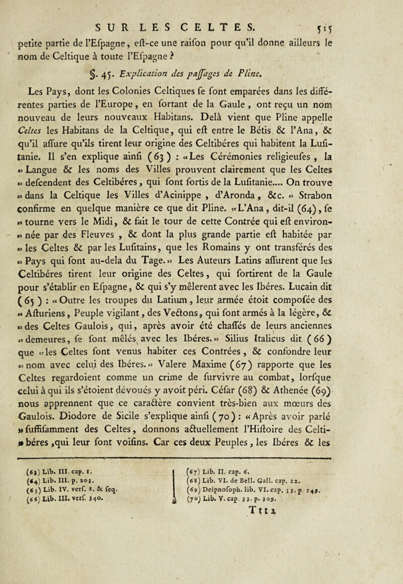 petite partie de l’Efpagne, eft-ce une ralfon pour qu’il donne ailleurs le nom de Celtique à toute rEfpagne ? §. 45, Explication des pajfages de Pline, Les Pays, dont les Colonies Celtiques fe font emparées dans les diffé¬ rentes parties de l’Europe, en fortant de la Gaule, ont reçu un nom nouveau de leurs nouveaux Habitans. Delà vient que Pline appelle Celtes les Habitans de la Celtique, qui eft entre le Bétis &: l’Ana, &: qu’il affure qu’ils tirent leur origine des Celtibéres qui habitent la Lufi- tanie. Il s’en explique ainfi (63) : «Les Cérémonies religieufes , la « Langue & les noms des Villes prouvent clairement que les Celtes aî defeendent des Celtibéres, qui font fortis de la Lufitanie.... On trouve *> dans la Celtique les Villes d’Acinippe , d’Aronda, &c. « Strabon confirme en quelque manière ce que dit Pline. «L’Ana, dit-il (64), fe »> tourne vers le Midi, & fait le tour de cette Contrée qui efl environ- »9 née par des Fleuves , & dont la plus grande partie efl habitée par M les Celtes & par les Lufitains, que les Romains y ont transférés des w Pays qui font au-dela du Tage. » Les Auteurs Latins affurent que les Celtibéres tirent leur origine des Celtes, qui fortirent de la Gaule pour s’établir en Efpagne, & qui s’y mêlèrent avec les Ibères. Lucain dit (65) : ce Outre les troupes du Latimn, leur armée étoit compofée des ** Afturiens, Peuple vigilant, des Veftons, qui font armés à la légère, & des Celtes Gaulois, qui, après avoir été chaffés de leurs anciennes demeures, fe font mêlés^ avec les Ibères. « Silius Italiens dit ( 66 ) que celés Celtes font venus habiter ces Contrées, & confondre leur 95 nom avec celui des Ibères. « Valere Maxime (67) rapporte que les Celtes regardoient comme un crime de furvivre au combat, lorfque celui à qui ils s’étoient dévoués y avoit péri. Céfar (68) & Athenée (69) nous apprennent que ce caraftère convient très-bien aux mœurs des Gaulois. Diodore de Sicile s’explique ainfi (70) : «Après avoir parlé » fuffifamment des Celtes, donnons aftuellement l’Hidoire des Celti- » béres ,qui leur font voifins. Car ces deux Peuples, les Ibères & les (63) Lib. III. cap. I. {<4) Lib. III. p. Z0 3. I (fi 5) Lib. IV. verf. 8. St fetj. Lib. III. verf. 340. (67) Lib. II. cap. 6, (fis) Lib. VI. de Bell. Gall. cap. az. (fi?) Deipnofoph. lib. VI. cap. 13. p. (70) Lib. V. cap. 3 3 - p. 30?. T t t 2