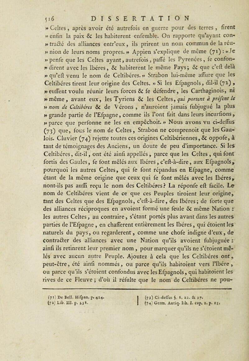 » Celtes , après avoir été autrefois en guerre pour des terres , firent » enfin la paix Si les habitèrent enfemble. On rapporte qu’ayant con- » traélé des alliances entr’eux, ils prirent un nom commun de la réu- » nion de leurs noms propres. » Appien s’explique de même (71) : «Je » penfe que les Celtes ayant, autrefois, paffé les Pyrénées, fe confon- » dirent avec les Ibères, & habitèrent le même Pays ; & que c’efl delà » qu’efi venu le nom de Celtibéres. » Strabon lui-même affure que les Celtibéres tirent leur origine des Celtes. » Si les Efpagnols, dil-il (72.) 9 » enflent voulu réunir leurs forces & fe défendre, les Carthaginois, ni »même, avant eux, les Tyriens & les Celtes, portent à préfent le » nom de Celtibéres Si de Vérons , n’auroient Jamais fubjugué la plus » grande partie de l’Efpagne, comme ils l’ont fait dans leurs incurflons ^ » parce que perfonne ne les en empêchoit. » Nous avons vu ci-deflus (73) que, fous le nom de Celtes, Strabon ne comprenoit que les Gau¬ lois. Clavier (74) rejette toutes ces origines Celtibériennes, Si oppofe, à tant de témoignages des Anciens, un doute de peu d’importance. Si les Celtibéres, dit-il, ont été ainfi appellés , parce que les Celtes , qui font fortis des Gaules, fe font mêlés aux Ibères , c’efl-à-dire, airx Efpagnols, pourquoi les autres Celtes, qui fe font répandus en Efpagne, comme étant de la même origine que ceux qui fe font mêlés avec les Ibères > nont-ils pas aufli reçu le nom des Celtibéres ? La réponfe efl facile. Le nom de Celtibéres vient de ce que ces Peuples tiroient leur origine, tant des Celtes que des Efpagnols, c’eft-à-dire, des Ibères; de forte que des alliances réciproques en avoient formé une feule Si même Nation : les autres Celtes, au contraire, s’étant portés plus avant dans les autres parties de l’Efpagne , en chaflerent entièrement les Ibères, qui étoient les naturels du pays, ou regardèrent, comme une chofe indigne d’eux, de contrafter des alliances avec une Nation qu’ils avoient fubjuguée : ainfi ils retinrent leur premier nom, pour marquer qu’ils ne s’étoient mê¬ lés avec aucun autre Peuple. Ajoutez à cela que les Celtibéres ont, peut-être, été ainfi nommés, ou parce qu’ils habitoient vers l’Ibére , ou parce qu’ils s’étoient confondus avec les Efpagnols, qui habitoient les rives de ce Fleuve ; d’où il réfulte que le nom de Celtibéres ne pou- ('71) De Bell. Hifpan. p. 424. I (73) Ci-deflus §. 8, 22. & 37.