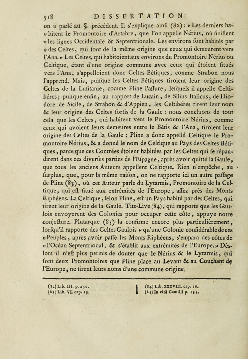 on a parlé aü §. précédent. Il s’explique ainfi (82) : «Les derniers ha- »bitent le Promontoire d’Artabre, que l’on appelle Nérius, où fîniflent » les lignes Occidentale & Septentrionale. Les environs font habités par » des Celtes, qui font de la même origine que ceux qui demeurent vers l’Ana. » Les Celtes, qui habitoientaux environs du Promontoire Nérius ou Celtique, étant d’une origine commune avec ceux qui étoient fitués vers l’Ana, s’appelloient donc Celtes Bétiques, comme Strabon nous l’apprend. Mais, puifque les Celtes Bétiques tiroient leur origine des Celtes de la Lufitanie, comme Pline l’affure, lefquels il appelle Celti- béres ; puifque enfin, au rapport de Lucain, de Silius Italiens, de Dio- dore de Sicile, de Strabon d’Appien, les Celtibéres tirent leur nom & leur origine des Celtes fortis de la Gaule : nous concluons de tout cela que les Celtes, qui habitent vers le Promontoire Nérius, comme ceux qui avoient leurs demeures entre le Bétis & l’Ana, tiroient leur origine des Celtes de la Gaule : Pline a donc appellé Celtique le Pro¬ montoire Nérius, & a donné le nom de Celtique au Pays des Celtes Béti¬ ques , parce que ces Contrées étoient habitées par les Celtes qui fe répan¬ dirent dans ces diverfes parties de l’Efpagne, après avoir quitté la Gaule que tous les anciens Auteurs appellent Celtique, Rien n’empêche, au furplus, que, pour la même raifon, on ne rapporte ici un autre paflage de Pline (83), où cet Auteur parle du Lytarmis, Promontoire de la Cel¬ tique, qui efi: fitué aux extrémités de l’Europe , alTez près des Monts Riphéens. La Celtique, félon Pline, efi un Pays habité par des Celtes, qui tirent leur origine de la Gaule. Tite-Live (84), qui rapporte que les Gau¬ lois envoyèrent des Colonies pour occuper cette côte, appuyé notre conieélure. Plutarque (85) la confirme encore plus particulièrement, lorfqu’il rapporte des Celtes Gaulois « qu’une Colonie confidérable de ces » Peuples, après avoir pafîé les Monts Riphéens, s’enipara des côtes de l’Océan Septentrional, & s’établit aux extrémités de l’Europe. » Dès- lors il n’efi plus permis de douter que le Nérius & le Lytarmis, qui font deux Promontoires que Pline place au Levant & au Couchant de l’Europe, ne tirent leurs noms d’une commune origine. (Sz) Lib. III. p. 230. 1(»4) Lib. XXXVIII. cap. i«.