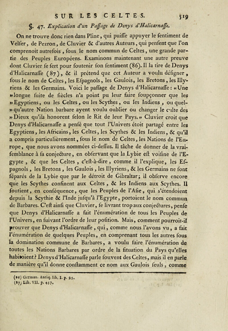 §. 47. Explication d'un Pajfage de Denys d'Halicarnaffe. On ne trouve donc rien dans Pline, qui piiiffe appuyer le fentiment de Velfer, de Pezron, de Cluvier & d’autres Auteurs, qui penfent que l’on comprenoit autrefois , fous le nom commun de Celtes, une grande par¬ tie des Peuples Européens. Examinons maintenant une autre preuve dont Cluvier fe fert pour foutenir fon fentiment (86). Il la tire de Denys d’Halicarnafle (87), & il prétend que cet Auteur a voulu défigner , fous le nom de Celtes, les Efpagnols, les Gaulois, les Bretons , les Illy- riens & les Germains. Voici le palfage de Denys d’Halicarnaffe : «Une » longue fuite de fiècles n’a point pu leur faire foupçonner que les » Egyptiens, ou les Celtes , ou les Scythes , ou les Indiens , ou quel- w qu’autre Nation barbare ayent voulu oublier ou changer le culte des » Dieux qu’ils honorent félon le Rit de leur Pays. »> Cluvier croit que Denys d’Halicarnaffe a penfé que tout l’Univers étoit partagé entre les Egyptiens, les Africains, les Celtes, les Scythes & les Indiens, & qu’il a compris particulièrement, fous le nom de Celtes, les Nations de l’Eu¬ rope , que nous avons nommées ci-deffus. Il tâche de donner de la vrai- femblance à fa conjeélure, en obfervant que la Lybie éft voiline de l’E¬ gypte , & que les Celtes , c’eff-à-dire, comme il l’explique, les Ef¬ pagnols , les Bretons , les Gaulois, les Illyriens, & les Germains ne font féparés de la Lybie que par le détroit de Gibraltar; il obferve encore que les Scythes confinent aux Celtes , & les Indiens aux Scythes. Il foutient, en conféquence, que les Peuples de l’Afie, qui s’étendoient depuis la Scythie & l’Inde jufqu’à l’Egypte, portoient le nom commun de Barbares. C’eff ainfi que Cluvier, fe livrant trop aux conjeélures, penfe que Denys d’Halicarnaffe a fait l’énumération de tous les Peuples de l’Univers, en fuivant l’ordre de leur pofition. Mais, comment pourroit-il prouver que Denys d’Halicarnaffe , qui, comme nous l’avons vu, a fait l’énumération de quelques Peuples, en comprenant tous les autres fous la domination commune de Barbares, a voulu faire l’énumération de toutes les Nations Barbares par ordre ,de la fituation du Pays qu’elles habitoient? Denys d’Halicarnaffe parle fouvent des Celtes, mais il en parle de manière qu’il donne conffamment ce nom aux Gaulois feuls, comme (»«) German. Antiq. lib. I, p. 2 j.