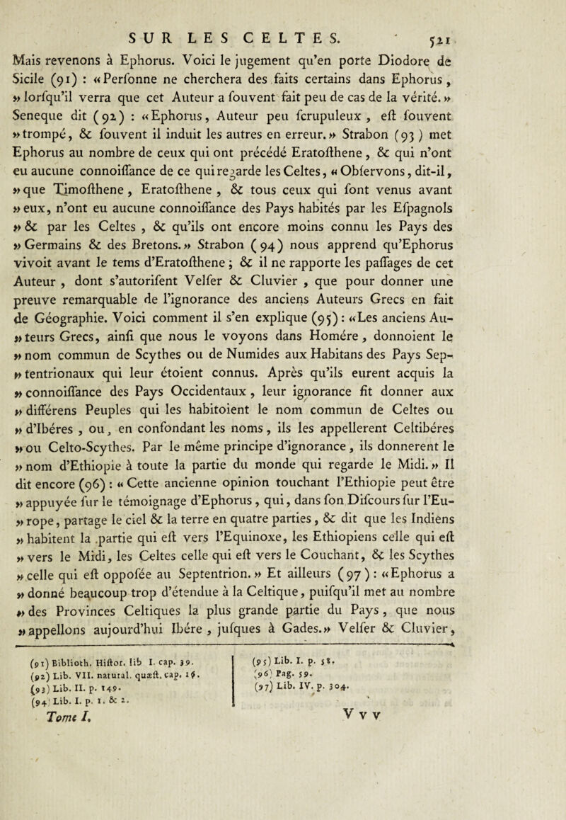 SUR LES CELTES. Mais revenons à Ephoriis. Voici le jugement qu’en porte Diodore de Sicile (91) : «Perlbnne ne cherchera des faits certains dans Ephorus , » lorfqu’il verra que cet Auteur a fouvent fait peu de cas de la vérité. » Seneque dit (92) : «Ephorus, Auteur peu fcrupuleux , efl: fouvent » trompé, & fouvent il induit les autres en erreur.» Strabon (93 ) met Ephorus au nombre de ceux qui ont précédé Eratoilhene, & qui n’ont eu aucune connoiffance de ce qui regarde les Celtes, «Oblervons, dit-il, »que Timofthene , Eratollhene , & tous ceux qui font venus avant »eux, n’ont eu aucune connoiffance des Pays habités par les Efpagnols » & par les Celtes , & qu’ils ont encore moins connu les Pays des » Germains & des Bretons. » Strabon ( 94 ) nous apprend qu’Ephorus vivoit avant le tems d’Eratoffhene ; & il ne rapporte les paffages de cet Auteur , dont s’autorifent Velfer & Cluvier , que pour donner une preuve remarquable de l’ignorance des anciens Auteurs Grecs en fait de Géographie. Voici comment U s’en explique (95) : «Les anciens Au- teiirs Grecs, ainfi que nous le voyons dans Homère, donnoient le » nom commun de Scythes ou de Numides aux Habitans des Pays Sep- Htentrionaux qui leur étoient connus. Après qu’ils eurent acquis la » connoiffance des Pays Occidentaux, leur ignorance fit donner aux » différens Peuples qui les habitoient le nom commun de Celtes ou » d’Ibéres , ou, en confondant les noms , ils les appellerent Celtibéres >f ou Celto-Scythes. Par le même principe d’ignorance, ils donnèrent le » nom d’Ethiopie à toute la partie du monde qui regarde le Midi. » Il dit encore (96) : « Cette ancienne opinion touchant l’Ethiopie peut être » appuyée fur le témoignage d’Ephorus , qui, dans fon Difcoursfur l’Eu- »rope, partage le ciel & la terre en quatre parties, &: dit que les Indiens » habitent la .partie qui eff vers l’Equinoxe, les Ethiopiens celle qui eft » vers le Midi, les Celtes celle qui eft vers le Couchant, 6ç les Scythes » celle qui eft oppofée au Septentrion.» Et ailleurs (97) : «Ephorus a » donné beaucoup trop d’étendue à la Celtique, puifqu’il met au nombre è> des Provinces Celtiques la plus grande partie du Pays , que nous » appelions aujourd’hui Ibère, jufques à Gades.» Velfer & Cluvier, (91) Blblioth. Hiftor. !ib I. cap. 39. (ÿz) Lib. VII. natural. quæft. cap. i ^. ^93) Lib. II. p. t49* (94) Lib. I. p. I. & î. (9î) Lib. I. p. s%, [96} Pag. s». (97J Lib. IV. p. 304*