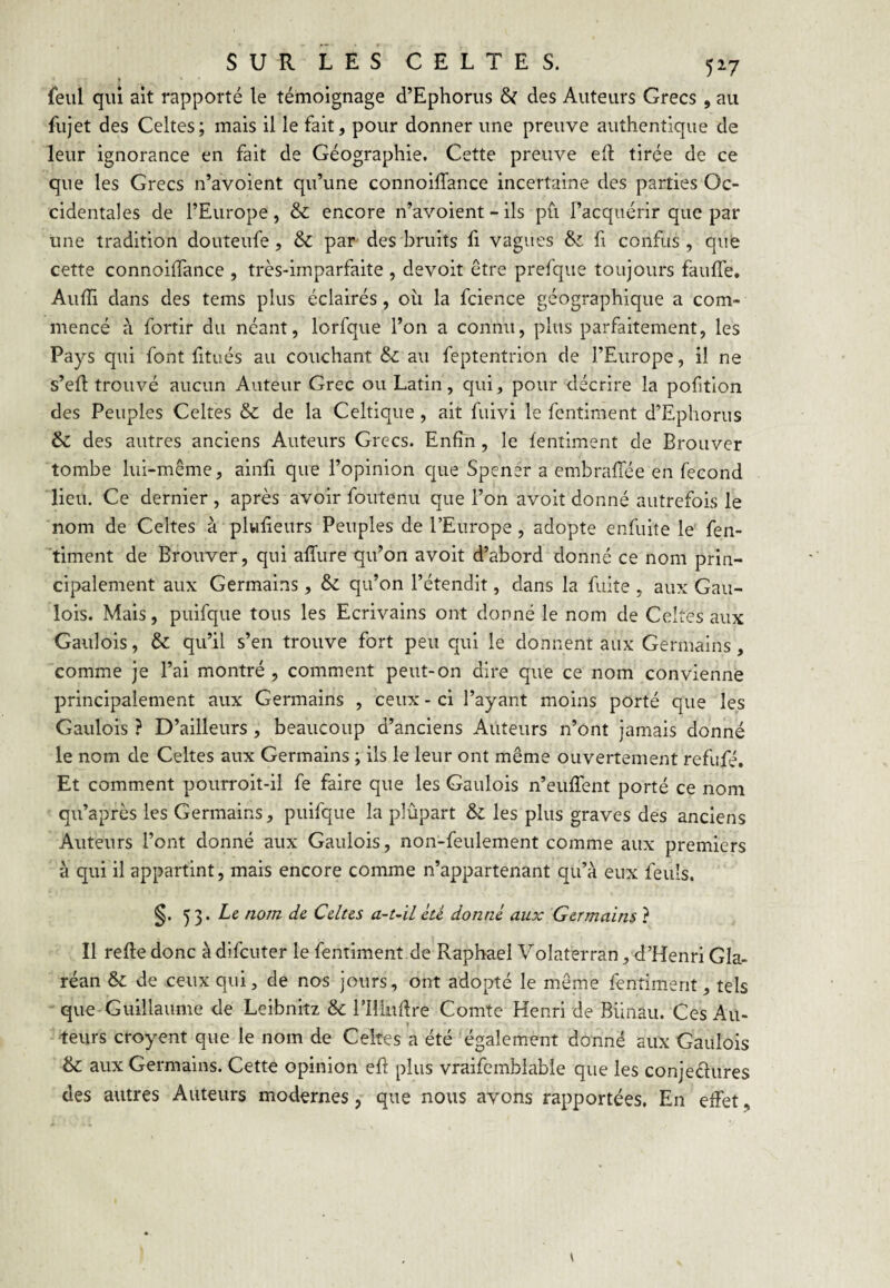 » (eiil qui ait rapporté le témoignage d’Ephorus des Auteurs Grecs, au fujet des Celtes; mais il le fait, pour donner une preuve authentique de leur ignorance en fait de Géographie. Cette preuve ed tirée de ce que les Grecs n’avoient qu’une connoilTance incertaine des parties Oc¬ cidentales de l’Europe, & encore n’avoient - ils pu l’acquérir que par une tradition douteufe, & par des bruits fi vagues & fi confus , que cette connoiiïance , très-imparfaite , devoit être prefque toujours fauffe. Auffi dans des tems plus éclairés, oii la fcience géographique a com¬ mencé à fortir du néant, lorfque l’on a connu, plus parfaitement, les Pays qui font fitués au couchant & au feptentrion de l’Europe, il ne s’eH trouvé aucun Auteur Grec ou Latin, qui, pour décrire la pofition des Peuples Celtes & de la Celtique, ait fuivi le fentiment d’Ephorus & des autres anciens Auteurs Grecs. Enfin , le fentiment de Broiivcr tombe lui-même, alnfi que l’opinion que Spener a embraflée en fécond lieu. Ce dernier , après avoir foutenu que l’on avoit donné autrefois le nom de Celtes à plwlieurs Peuples de l’Europe, adopte enfuite le fen- timent de Brouver, qui afîure qu’on avoit d’abord donné ce nom prin¬ cipalement aux Germains, & qu’on l’étendit, dans la fuite , aux Gau¬ lois. Mais, puifque tous les Ecrivains ont donné le nom de Celtes aux Gaulois, & qu’il s’en trouve fort peu qui le donnent aux Germains, comme je l’ai montré , comment peut-on dire que ce nom convienne principalement aux Germains , ceux - ci l’ayant moins porté que les Gaulois ? D’ailleurs, beaucoup d’anciens Auteurs n’ont jamais donné le nom de Celtes aux Germains ; ils le leur ont même ouvertement refufé. Et comment pourroit-il fe faire que les Gaulois n’eufTent porté ce nom qu’après les Germains, puifque la plûpart & les plus graves des anciens Auteurs l’ont donné aux Gaulois, non-feulement comme aux premiers à qui il appartint, mais encore comme n’appartenant qu’à eux feuls. Cdus a-t~ïL cti donné, aux Germains ? Il reftedonc àdifcuter le fentiment de Raphaël Volâterran,d’Henri Gla- réan & de ceux qui, de nos jours, ont adopté le môme fentiment, tels que-Guillaume de Leibnitz & rilludre Comte Henri de Biinau. Ces Au¬ teurs croyent que le nom de Celtes a été également donné aux Gaulois &: aux Germains. Cette opinion efl plus vraifemblable que les conjeclures des autres Auteurs modernes, que nous avons rapportées. En effet,