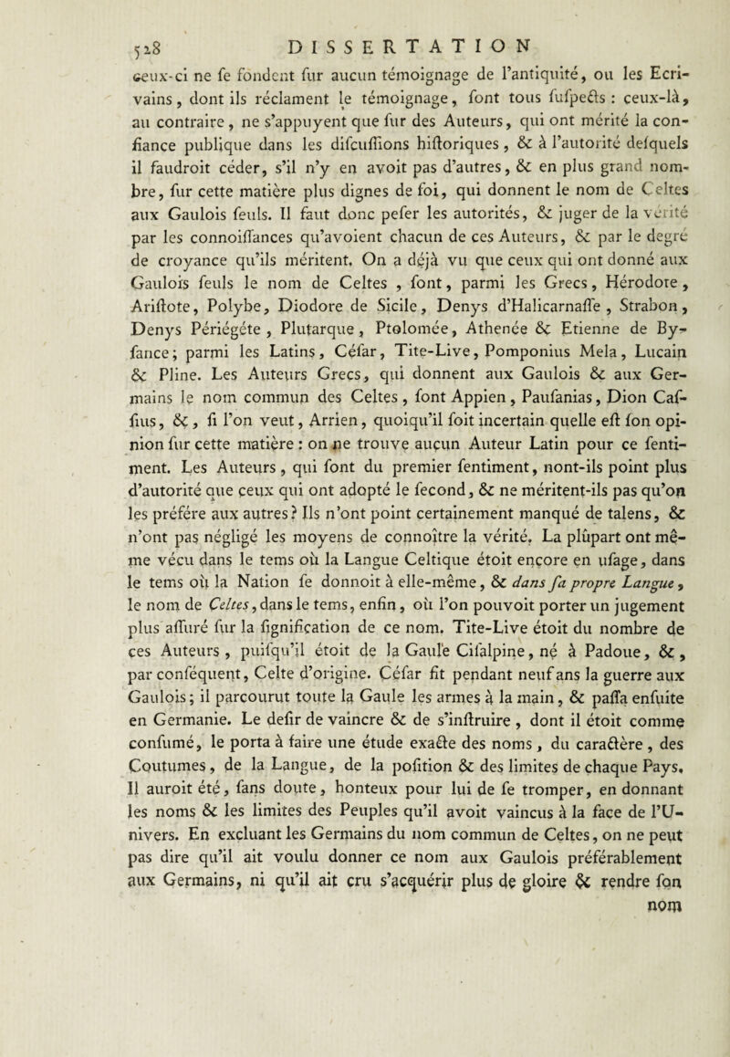 <îeux'-ci ne fe fondent fur aucun témoignage de l’antiquité, ou les Ecri¬ vains, dont ils réclament le témoignage, font tous fufpefts : ceux-là, au contraire , ne s’appuyent que fur des Auteurs, qui ont mérité la con¬ fiance publique dans les difculTions hiftorlques , & à l’autorité delquels il faudroit céder, s’il n’y en avoit pas d’autres, & en plus grand nom¬ bre, fur cette matière plus dignes de foi, qui donnent le nom de Celtes aux Gaulois feuls. Il faut donc pefer les autorités, & juger de la vérité par les connoiffances qu’avoient chacun de ces Auteurs, & par le degre de croyance qu’ils méritent. On a déjà vu que ceux qui ont donné aux Gaulois feuls le nom de Celtes , font, parmi les Grecs, Hérodote, Arifiote, Polybe, Diodore de Sicile, Denys d’Halicarnafle , Strabon, Denys Périégéte , Plutarque, Ptolomée, Athenée 6c Etienne de By?* fance; parmi les Latins, Céfar, Tite-Live, Pomponius Mêla, Liicain 6c Pline. Les Auteurs Grecs, qui donnent aux Gaulois 6c aux Ger¬ mains le nom commun des Celtes , font Appien , Paufanias, Dion Caf- fuis, 6ç, fl l’on veut, Arrien, quoiqu’il foit incertain quelle efi: fon opi¬ nion fur cette matière : on ne trouve auçun Auteur Latin pour ce fenti- ment. Les Auteurs , qui font du premier fentiment, nont-ils point plus d’autorité que ceux qui ont adopté le fécond, 6c ne méritent-ils pas qu’on les préféré aux autres? Ils n’ont point certainement manqué de talens, &c n’ont pas négligé les moyens de connoître la vérité, La plupart ont mê¬ me vécu dans le tems oh la Langue Celtique étoit encore en ufage, dans le tems où la Nation fe donnoit à elle-même, 6c dans fa propn Langue y le nom de dans le tems, enfin, où l’on pouvoit porter un jugement plus afiiiré fur la fignifiçation de ce nom. Tite-Live étoit du nombre de ces Auteurs, puifqu’il étoit de la Gaulé Cifalpine, né à Padoue, 6c, par conféquent, Celte d’origine. Céfar fit pendant neuf ans la guerre aux Gaulois ; il parcourut toute la Gaule les armes à la main, 6c paffa enfuite en Germanie. Le defir de vaincre 6c de s’infiruire , dont il étoit comme confumé, le porta à faire une étude exaéfe des noms , du caraéfère , des Coutumes, de la Langue, de la pofition 6c des limites de chaque Pays, Il auroit été, fans doute, honteux pour lui de fe tromper, en donnant les noms 6c les limites des Peuples qu’il avoit vaincus à la face de l’U¬ nivers. En excluant les Germains du nom commun de Celtes, on ne peut pas dire qu’il ait voulu donner ce nom aux Gaulois préférablement aux Germains, ni qu’il ait cru s’acquérir plus de gloire 6c rendre fon nom