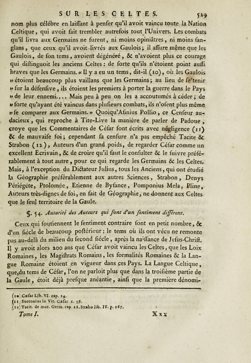 nom plus célébré en laiflant à penfer qu’il avoit vaincu toute la Nation Celtique, qui avoit fait trembler autrefois tout l’Univers. Les combats qu’il livra aux Germains ne furent, ni moins opiniâtres, ni moins fan- glans, que ceux qu’il avoit-livrés aux Gaulois; il affure même que les Gaulois, de fon tems, avoient dégénéré, Sc n’avoient plus ce courage qui diflinguoit les anciens Celtes : de forte qu’ils n’étoient point aufîi braves que les Germains. « U y a eu un tems, dit-il (10), oîi les Gaulois *> étoient beaucoup plus vaillans que les Germains ; au lieu de fe*tenir » fur la défenfive , ils étoient les premiers à porter la guerre dans le Pays » de leur ennemi.,.. Mais peu à peu on les a accoutumés à céder ; de » forte qu’ayant été vaincus dans plufieiirs combats, ils n’ofent plus même » fe comparer aux Germains. » Quoiqu’Aftnius Pollio, ce Çenfeur au¬ dacieux , qui reproche à Tite-Live la manière de parler de Padoue , çroye que les Commentaires de Çéfar font écrits avec négligence (ii) ^ de mauvaife foi; cependant fk çenfure n’a pas empêché Tacite ôc Strabon ( i?. ) , Auteurs d’un grand poids, de regarder Céfar comme un excellent Ecrivain, & de croire qu’il faut le confulter & le fuivre préfé¬ rablement à tout autre, pour ce qui regarde les Germains èc les Celtes. Mais, à l’exception du Diftateur Julius, tous les Anciens, qui ont étudié la Géographie préférablement aux autres Sciences, Strabon, Denys Périégéte, Ptolomée, Etienne de Byfance, Pomponius Mêla, Pline, Auteurs très-dignes de foi, en fait de Géographie, ne donnent aux Celtes que le feul territoire de la Gaule, ^4. Autorité diS Auteurs qui font d'un fentiment different. Geux qui foufiennent le fentiment contraire font en petit nombre, 6c d’un fiécLe de beaucoup poftérieur ; le tems où ils ont vécu ne remonte pas au-delà du milieu du fécond fiécle, après la na’flànce de Jefus-Chrift. Il y avoit alors 200 ans que Céfar avoit vaincu les Celtes, que les Loix Romaines^ les Magiflrats Romains, les formalités Romaines & la Lan¬ gue Romaine étoient ,en vigueur dans çes Pays. La Langue Celtique, que,du tems de Céfar, l’on ne parloit plus que dans la troifième partie de la Gaule, étoit déjà prefque anéantie, ainfi que la première dénomi-- (îo; Çæfat Lib. VI. cap. ?<}.. (j i;Suctonius in yit. Gæfar c. (iz)Tacit. de mot. Gcrra.cap. tS.Straboiib. IV. p. 2«7. Xxjf