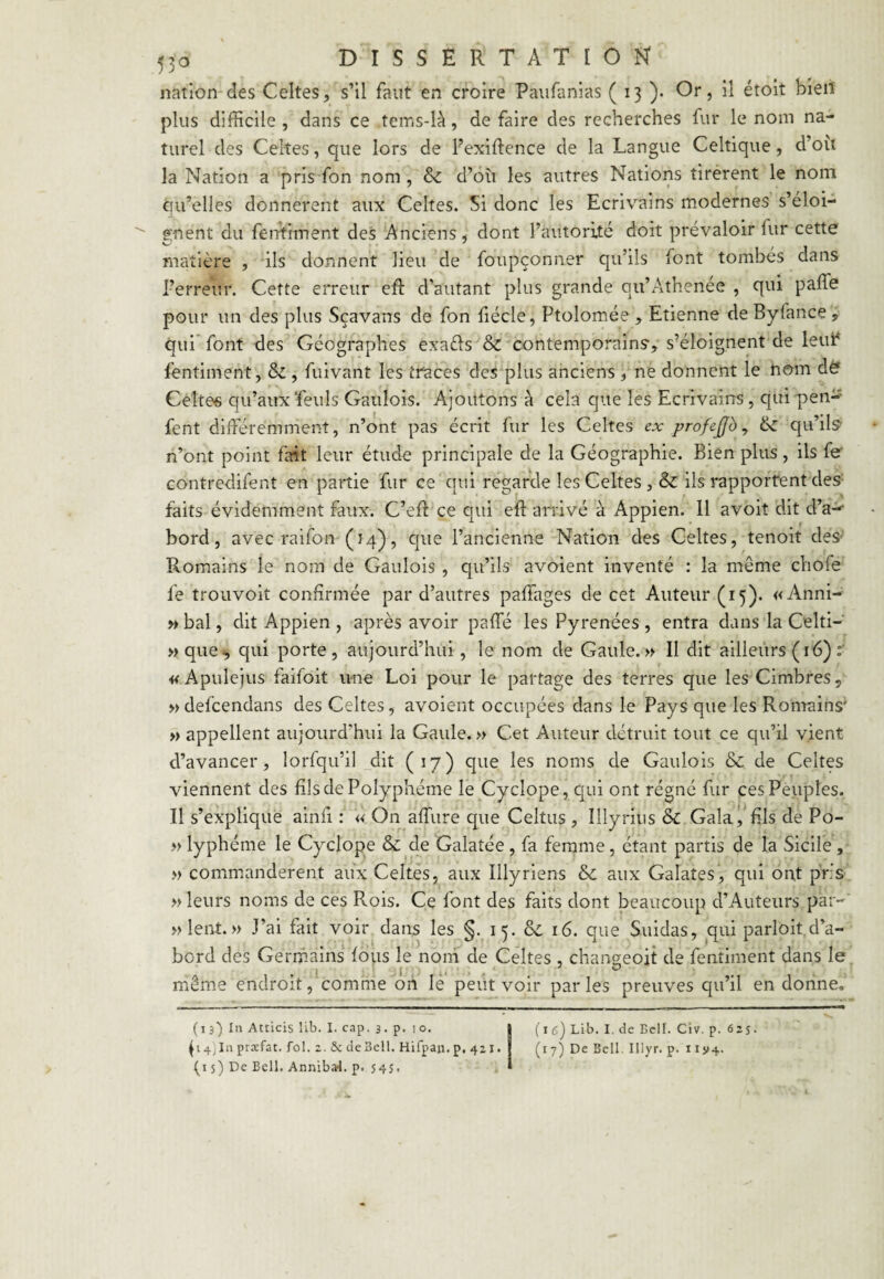 nation des Celtes, s’il faut en croire Paiifanias ( 13 )• Or, il étoit bieiî plus difficile , dans ce tems-là, de faire des recherches fur le nom na¬ turel des Celtes, que lors de Fexiftence de la Langue Celtique, d’oii la Nation a pris fon nom, & d’oîi les autres Nations tirèrent le nom qu’elles donnèrent aux Celtes. Si donc les Ecrivains modernes s’éloi¬ gnent du fenViment des Anciens, dont l’autorité doit prévaloir fur cette matière , ils donnent lieu de foupçonner qu’ils font tombés dans l’erreur. Cette erreur eR d’autant plus grande qu’Athenée , qui paffe pour un des plus Sçavans de fon fiécle, Ptolomée , Etienne de Byfance , qui* font des Géographes exaéls & contemporains, s’éloignent de leuF fentiment, & , fuivant les traces des plus anciens , ne donnent le rom déf Celtes qu’aux feuls Gaulois. Ajoutons à cela que les Ecrivains, qui peu-' fent différemment, n’ont pas écrit fur les Celtes ex profejjb ^ ^ qu’ils n’ont point fait leur étudt? principale de la Géographie. Bien plus, ils fe' contredifent en partie fur ce qui regarde les Celtes , & ils rapportent des faits évidemment faux. C’eft ce qui eft arrivé à Appien. Il avoit dit d’a-^ bord, avec raifon (Î4), que l’ancienne Nation des Celtes, tenoit des' Romains le nom de Gaulois , qu’ils avoient inventé : la même chofe fe trouvoit confirmée par d’autres paffages de cet Auteur (15). « Anni- »bal, dit Appien , après avoir paffé les Pyrénées, entra dans la Celti- »que^ qui porte, aujourd’hui, le nom de Gaule.» Il dit ailleurs ( 16) «Apulejus faifoit une Loi pour le partage des terres que lesCimbres, » defeendans des Celtes, avoient occupées dans le Pays que les Romains' » appellent aujourd’hui la Gaule. » Cet Auteur détruit tout ce qu’il vient d’avancer, lorfqu’il dit (17) que les noms de Gaulois & de Celtes viennent des fils de Polyphénie le Cyclope, qui ont régné fur ces Peuples. Il s’explique ainfi : » On affure que Celtus , Illyriiis & Galafils de Po- » lyphéme le Cyclope & de Galatée , fa femme, étant partis de la Sicile, » comm.anderent aiix Celtes, aux Illyriens &; aux Galates, qui ont pris » leurs noms de ces Rois. Ce font des faits dont beaucoup d’Auteurs par- »lent.» J’ai fait voir dans les §. 15. & 16. que Suidas, qui parloit.d’a¬ bord des Germ.ains foiis le noni de Celtes , changeoit de fentiment dans le même endroit, comme on le peut voir par les preuves qu’il en donne. (i s) In Atticis lib. 1. cap. 3. p. 10. ^4)111 proefat. fol. 2. 5c de Bell. Hifpaji, p, 421. (i s) De Bell. Anniba4. p. 54s. (16) Lib. I, de Bell. Civ. p. 625. (17) De Bell. Illyr. p. 11114.