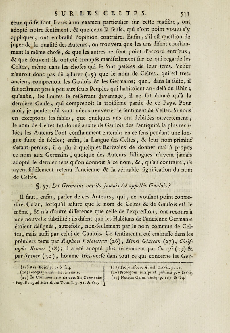 tèux qui fe font livrés à un examen particulier fur cette matière , ont adopté notre fentiment, & que ceux-là feuls, qui n’ont point voulu s’y appliquer, ont embraffé l’opinion contraire. Enfin, s’il eft queflion de juger de la qualité des Auteurs, on trouvera que les uns difent conftam- ment la même chofe, & que les autres ne font point d’accord entr’eux, & que fouvent ils ont été trompés manifeftement fur ce qui regarde les Celtes , même dans les chofes qui fe font paffées de leur tems. Velfer n’auroit donc pas dû affurer (25) que le nom de Celtes, qui eft très» ancien, comprenoit les Gaulois & les Germains; que, dans la fuite, il fut reftraint peu à peu aux feuls Peuples qui habitoient au - delà du Rhin ; qu’enfin, les limites fe refferrant davantage, il ne fut donné qu’à la dernière Gaule, qui comprenoit la troifième partie de ce Pays. Pour moi. Je penfe qu’il vaut mieux renverfer le fentiment de Velfer. Si nous en exceptons les fables, que quelques-uns ont débitées ouvertement, le nom de Celtes fut donné aux feuls Gaulois dès l’antiquité la plus recu¬ lée; les Auteurs l’ont conRamment entendu en ce fens pendant une lon¬ gue fuite de fiécles; enfin, la Langue des Celtes , leur nom primitif s’étant perdus, il a plu à quelques Ecrivains de donner mal à propos ce nom aux Germains , quoique des Auteurs diRingués n’ayent jamais adopté le dernier fens qu’on donnoit à ce nom, &, qu’au contraire , ils ayent fidèlement retenu l’ancienne & la véritable fignification du nom de Celtes. §. 57. Les Germains ont-ils jamais kl appelles Gaulois^ Il faut, enfin, parler de ces Auteurs, qui, ne voulant point contre¬ dire Çéfar, lorfqu’il affure que le nom de Celtes & de Gaulois eR le même , & n’a d’autre différence que celle de l’expreflion, ont recours à une nouvelle fubtilité : ils difent que les Habitans de l’ancienne Germanie étoient défignés, autrefois , non-feulement par le nom commun de Cel* tes, mais aufli par celui de Gaulois. Ce fentiment a été embraRé dans les prémiers tems par Raphaël Volaterran , Henri Glarean (27), Chrif^ tophe Broiier (28); il a été adopté plus récemment par Cocceji ôf par Sp&ner (30) , homme très-verfé dans tout ce qui concerne les Ger- (2$) Rer. Boic. p. 2. & Teq. (26) Gcograph. lib. 111. ineunte. (27) In Commentario de vetuflis Germaniæ îopulis apud Schardium Tom. I. p. 71, & fcq. (28) Pxoparafceve Annal Tievir. p. 17. (apJProlegora. jurifprud. publica: p. 7 & (eq, (30^ Notifia Geriîii antiq. p. 125, & feq.