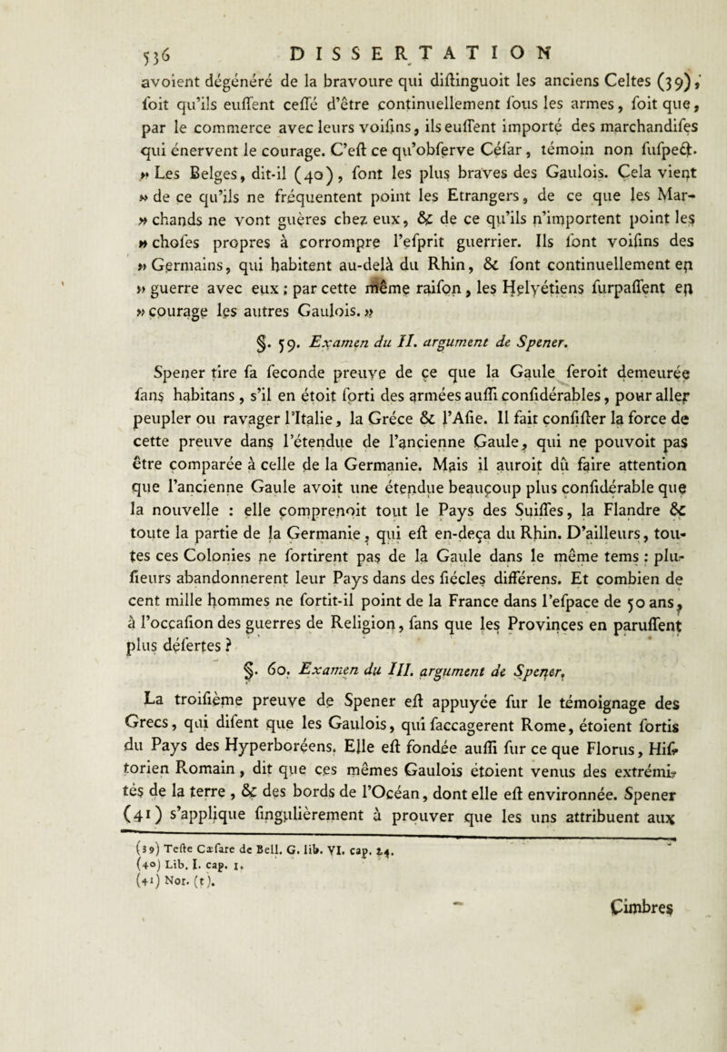 avoient dégénéré de la bravoure qui diftinguoit les anciens Celtes (39)» foit qu’ils euffent cefle d’être continuellement fous les armes, foitque, par le commerce avec leurs voifjns, ilseuflent importé des marchandifes qui énervent le courage. C’eft ce qu’obferve Céfar, témoin non fufpeéi. Les Belges, dit-il (40), l'ont les plus braves des Gaulois. Cela vieqt M de ce qu’ils ne fréquentent point les Etrangers, de ce que les Mar- » chauds ne vont guères chez eux, & de ce qu’ils n’importent point le;? H chofes propres à corrompre l’efprit guerrier. Ils font voifins des «Germains, qui habitent au-delà du Rhin, & font continuellement ep « guerre avec eux ; par cette rfiême raifon, les Helyétiens furpaffent ep » courage les autres Gaulois. >> §• 59- Examen du II. argument de Spener, Spener tire fa fécondé preuve de ce que la Gaule feroit demeurée fans habitans , s’il en étoit fprti des armées aufll confidérables, pour aller peupler ou ravager Tltalie, la Grèce & l’Afie. 11 fait çonfifler la force de cette preuve dans l’étendue de l’ancienne Gaule, qui ne pouvoit pas être comparée à celle de la Germanie. Mais il auroit du faire attention que l’ancienne Gaule avoit une étendue beaucoup plus confidérable que la nouvelle : elle çornprenoit tout le Pays des SuilTes, la Flandre êc toute la partie de la Germanie, qui ell; en-deça du Rhin. D’ailleurs, tou¬ tes ces Colonies ne fortirent pas de la Gaule dans le même tems : plu?- fleurs abandonnèrent leur Pays dans des fiécles différens. Et combien de cent mille hommes ne fortit-il point de la France dans l’efpace de 50 ans^ à l’occafion des guerres de Religion, fans que les Provinces en paruffent plus défertes ? ^ 6o_. Examen du ///. argument de Sperier, La troilieme preuve de Spener eft appuyée fur le témoignage des Grecs, qui difent que les Gaulois, quifaccagerent Rome, étoient fortis du Pays des Hyperboréens, Elle eft fondée auffi fur ce que Florus, Hif. torien Pvomain, dit que ces mêmes Gaulois étoient venus des extrémL tés de la terre , & des bords de l’Océan, dont elle eft environnée. Spener (41) s’applique fmgulièrement à prouver que les uns attribuent au3Ç (39) Tefte Cæfarc de Bell, G. lil». YI. cap. (40) Lib. I. cap. I. {41) Nor. (t ). ^ Cimbres