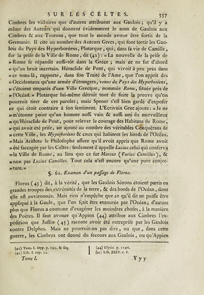 Cimbres les vldoires que d’autres attribuent aux Gaulois ; qu’il y a même des Auteurs qui donnent évidemment le nom de Gaulois aux Cimbres & aux Teutons , que tout le monde avoue être fortis de la Germanie. Il cite au nombre des Auteurs Grecs, qui font fortir les Gau¬ lois du Pays des Hyperboréens, Plutarque , qui, dans fa vie de Camille, fur la prife de la Ville de Rome, dit (41) : « La nouvelle de la prife de » Rome fe répandit aulîi-tôt dans la Grèce ; mais ce ne fut d’abord » qu’un bruit incertain. Héraclide de Pont, qui vivoit à peu près dans »ce tems-là, rapporte, dans fon Traité de l’Ame, que l’on apprit des M-Occidentaux qu’une armée d’étrangers, venus du Pays des Hyperboréens y w s’étoient emparés d’une Ville Grecque, nommée Rome y fituée près de »rOcéari. » Plutarque lui-même détruit tout de fuite la preuve qu’on pourroit tirer de ces paroles ; mais Spener s’eft bien gardé d’expofer ce qui étoit contraire à fon fentiment. L’Ecrivain Grec ajoute :>» Je ne » m’étonne point qu’un homme aufli vain & aulîî ami du merveilleux » qu’Héraclide de Pont, pour relever le courage des Habitans de Rome, qui avoit été prife, ait ajouté au nombre des véritables Conquérans de » cette ViHe, -les Hyperboréens & ceux qui habitent les bords de l’Océan. >^ Mais Ariftote le Philofophe affure qu’il avoit appris que Rome avoit yt été faccagée par les Celtes : feulement il appelle Lucius celui qui conferva »‘la ville de Rome, au lieu que ce fut Marcus ( Furius Camillus ), & wnon pas Lucius Camillus. Tout cela n’eft encore qu’une pure conjec- »ture. » ■ 61. Examen d’un pajfage de Florus. •Florus (43) <lit, à la vérité, que les Gaulois Sénons étoient partis en grandes troupes des extrémités de la terre, ^ des bords de l’Océan, dont elle eft environnée. Mais rien n’empêche que ce qu’il dit ne puiffe être appliqué à la Gaule, que l’on fçait être entourée par l’Océan; d’autant plus que Florus a coutume d’exagérer les moindres chofes, à la manière des Poètes. H faut avouer qu’Appien (44) attribue aux Cimbres l’ex¬ pédition que Judin (45) raconte avoir été entreprife par les Gaulois contre Delphes. Mais ne pourroit-on pas dire, ou que , dans cette guerre, les Cimbrps ont donné du fecours aux Gaulois, ou qu’Appien (41) Tom, I. Opp.p. 139. Je feq. | (44) Illyric. p. 11 (43) Lib. I. cap. 13. 1 (45} Lib. XXIY. c. 8. Tome /. Yyy