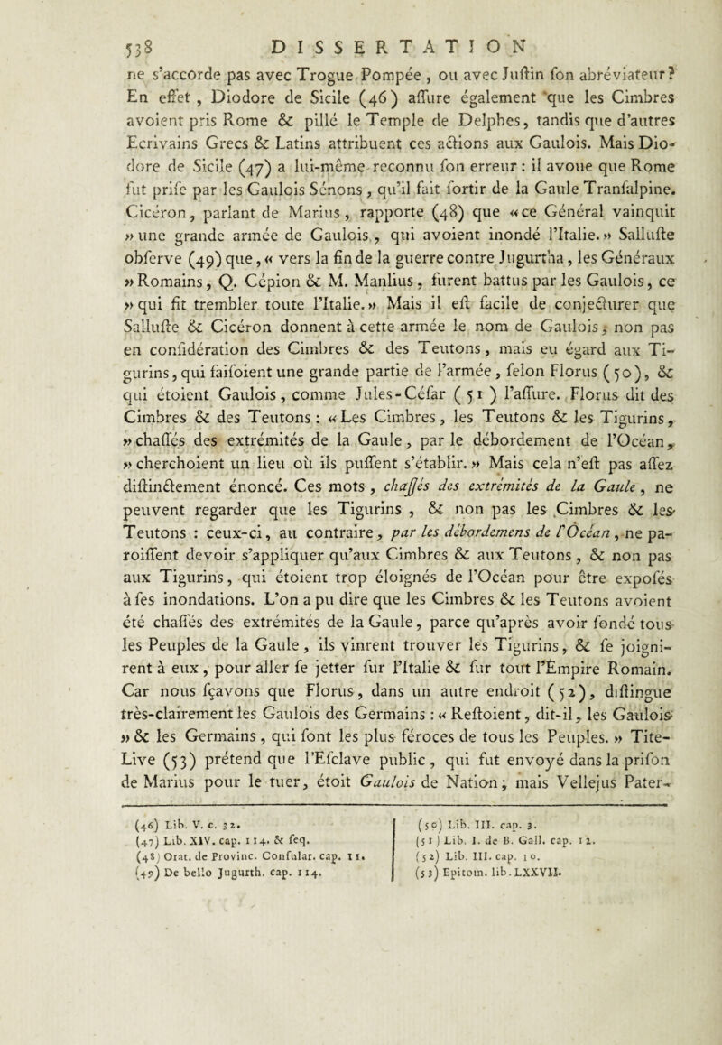 ne s’accorde pas avec Trogue Pompée , ou avec Judin fon abréviateur? En effet , Diodore de Sicile (46) affure également 'que les Cimbres avoient pris Rome & pillé le Temple de Delphes, tandis que d’autres Ecrivains Grecs & Latins attribuent ces allions aux Gaulois. Mais Dio-^ dore de Sicile (47) a lui-même reconnu fon erreur : il avoue que Rome fut prife par les Gaulois Sénons , qu’il fait fortir de la Gaule Tranfalpine. Cicéron, parlant de Marins, rapporte (48) que «ce Général vainquit » une grande armée de Gaulois., qui avoient inondé l’Iralie. » Sallufte obferve (49) que, « vers la fin de la guerre contre^ Jugurtha, les Généraux » Romains, Q. Cépion & M. Manlius , furent battus par les Gaulois, ce » qui fît trembler toute l’Italie.» Mais il efl facile de conjecturer que SalluRe & Cicéron donnent à cette armée le nom de Gaulois, non pas en confidération des Cimbres ôc des Teutons, mais eu égard aux Ti- gurins, qui faifoient une grande partie de l’armée , félon Florus (50), &c qui étoient Gaulois, comme Jules-Céfar ( 51 ) raffure. Florus dit des Cimbres & des Teutons: «Les Cimbres, les Teutons & les Tigurins, »chafrés des extrémités de la Gaule, parle débordement de l’Océan, » cherchoient un lieu oii ils puffent s’établir. » Mais cela n’efî: pas affez diflinélement énoncé. Ces mots , chajjés des extrémités de La Gaule, ne peuvent regarder que les Tigurins , & non pas les .Cimbres & leS' Teutons : ceux-ci, au contraire, par les débordemens de COcéan ^ no. roiffent devoir s’appliquer qu’aux Cimbres & aux Teutons , & non pas aux Tigurins, qui étoient trop éloignés de l’Océan pour être expofés àfes inondations. L’on a pu dire que les Cimbres & les Teutons avoient été chafTés des extrémités de la Gaule, parce qu’après avoir fondé tous les Peuples de la Gaule, ils vinrent trouver les Tigurins, & fe joigni¬ rent à eux, pour aller fe jetter fur l’Italie & fur tout l’Empire Romain. Car nous fçavons que Florus, dans un autre endroit (52), diflingue très-clairement les Gaulois des Germains ; « Refloient, dit-il, les Gaulois^ » & les Germains , qui font les plus féroces de tous les Peuples. » Tite- Live (53) prétend que l’Efclave public, qui fut envoyé dans la prifon de Marins pour le tuer, étoit Gaulois de Nation; mais Vellejiis Pater- (46) Lib. V. c. 32. (47) Lib. XIV. cap. 114. 5c feq. (4SJ Orat. de Provinc. Confular. cap. 11. (4?) De bcllo Juguxth. cap. 114, (soy Lib. III. cap. 3. ( 51 ) Lib, 1. de B. Gail. cap. 11. ( 5 2) Lib. III. cap. I O. (53) Epitom. lib.LXXVlI.