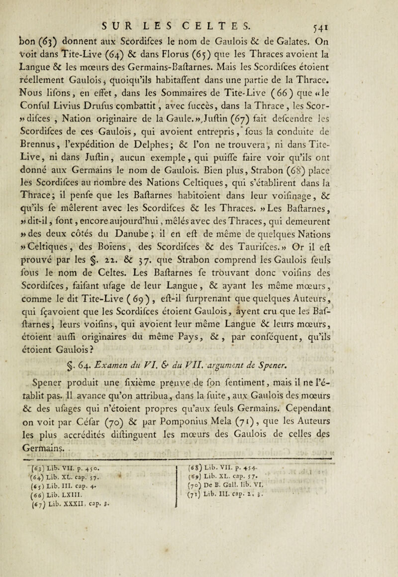 bon (^3) donnent aux Scordifces le nom de Gaulois & de Galates. On Voit dans Tite-Live (64) dans Florus (65) que les Thraces avoient la Langue & les mœurs des Germains-Baftarnes. Mais les Scordifces étoient réellement Gaulois, quoiqu’ils habitaffent dans une partie de la Thrace, Nous lifons, en effet, dans les Sommaires de Tite-Live (66) que «le Conful Livius Drufus combattit, avec fuccès, dans la Thrace , les Scor- »difces , Nation originaire de la Gaule.»,Juftin (67) fait defcendre les Scordifces de ces Gaulois, qui avoient entrepris, fous la conduite de Brennus, l’expédition de Delphes; & l’on ne trouvera, ni dans Tite- Live, ni dans Juftin, aucun exemple, qui puiffe faire voir qu’ils ont donné aux Germains le nom de Gaulois. Bien plus, Strabon (68) place les Scordifces au nombre des Nations Celtiques, qui s’établirent dans la Thrace; il penfe que les Badarnes habitoient dans leur voifinage, & qu’ils fe mêlèrent avec les Scordifces & les Thraces. »Les Baftarnes, » dit-il, font, encore aujourd’hui, mêlés avec des Thraces, qui demeurent » des deux côtés du Danube ; il en eR de même de quelques Nations » Celtiques, des Boïens , des Scordifces & des Taurifces. » Gr il efl prouvé par les §. 22. & 37. que Strabon comprend les Gaulois feuls fous le nom de Celtes. Les Baifarnes fe trouvant donc voifins des Scordifces, faifant ufage de leur Langue, & ayant les même mœurs, comme le dit Tite-Live (69) , efl-il furprenant que quelques Auteurs, qui fçavoient que les Scordifces étoient Gaulois, âyent cru que les Baf- Rarnes, leurs voifins, qui avoient leur même Langue & leurs mœurs, étoient aufli originaires du même Pays, &, par conféquent, qu’ils étoient Gaulois? 64. Examen du FI, & du VH. argument de Spener, J Spener produit une fixième preuve de fpn fentiment, mais il ne l’é¬ tablit pas. 11 avance qu’on attribua, dans la fuite, aux Gaulois des mœurs &; des ufages qui n’étoient propres qu’aux feuls Germains. Cependant on voit par Céfar (70) & par Pomponius Mêla (71), que les Auteurs les plus accrédités diflinguent les mœurs des Gaulois de celles des Germains. . [63) Lib. VII. p. 450. (64) Lib. XL. cap. 57. {65) Lib. III. cap. 4. (66) Lib. LXIII. (67) Lib. XXXII. cap. 3. (68) Lib. VII. p. 454- (69) Lib. XL. cap. $7. (70) De B. Gall. lib. VI. (71) Lib. III. cap. Z, g.