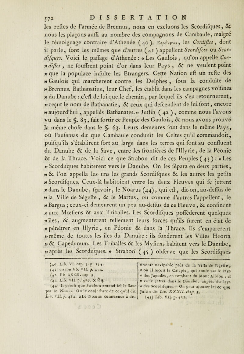 les relies de l’armée de Brenniis, nous en excluons les Scordirques, & nous les plaçons auffi au nombre des compagnons de Cambaule, malgré le témoignage contraire d’Athenée (40). Kopcfiç-^;<, les Cordijlzs ^ dont il parle, font les memes que d’autres (41 ) appellent ou dlfques. Voici le paiTage d’Athenée :« Les Gaulois, qu’on appelle Cor- »dijîcs y ne foLiffrent point d’or dans leur Pays, & ne veulent point » que la populace infulte les Etrangers. Cette Nation efl un relie des » Gaulois qui marchèrent contre les Delphes , fous la conduite de »Brennus. Bathanatius, leur Chef, les établit dans les campagnes voifines » du Danube : c’efl de lui que le chemin, par lequel ils s’en retournèrent, » reçut le nom de Bathanatie, & ceux qui defcendent de lui font, encore » aujourd’hui , appellés Bathanates. »> Jullin ( qz ) , comme nous l’avons vu dans le 83 , fait fortir ce Peuple des Gaulois, & nous avons prouvé la même chofe dans le §. 63. Leurs demeures font dans le même Pays, ou Paufanias dit que Cambaule conduifit les Celtes qu’il commandoit, puifqu’ils s’établirent fort au large dans les terres qui font au confluent du Danube & de la Save, entre les frontières de l’Illyrie, de la Péonie & de la Thrace. Voici ce que Strabon dit de ces Peuples (43 ) : Les » Scordifques habitèrent vers le Danube. On les fépara en deux parties , »& l’on appella les uns les grands Scordifques & les autres les petits » Scordifques. Ceux-là habitoient entre les deux Fleuves qui fe jettent »dans le Danube, fçavoir, le Noarus (44), qui efl, dit-on, au-deffus de »la Ville de Ségefle , & le Martus, ou comme d’autres l’appellent, le »Bargus ; ceux-ci demeurent un peu au-deffus de ce Fleuve , & confinent » aux Mœfiens & aux Triballes. Les Scordifques pofféderent quelques »îles, & augmentèrent tellement leurs forces qu’ils furent en état de » pénétrer en Illyrie , en Péonie &; dans la Thrace. Ils s’emparèrent » même de toutes les îles du Danube : iis fondèrent les Villes Heorta » & Capedunum. Les Triballes & les Myfiens habitent vers le Danube, » après les Scordifques.» Strabon (45) obferve que les Scordifques (40 Lib. VI rap. 5. P i3+. (4I Strabo lib. VII. pi, 454. rb XXÂII. vap 3. (43 Lib VII. p. &c {cq. (44' Il paroît que Strabon crïtcneJ ici la Save par le Nc.trAi. On le conjeclure de ce qu’il dit Lm. Vil, [>, 482, «Le Noarus comroence à de- » venir navigable près de la Ville de Segefte , » ou il reçoit le Calapis , qui coule par re Pays. » des Japodes, en tombant du Mont Albion 1 it » va fe jetter dans le Danube, auprès du Pays U des Scordifques. » On peur ajouter ici ce qu<t Juftin dit Ltv. XXXn. chap. 3. (45j Lrb. VIL P* -fSa*