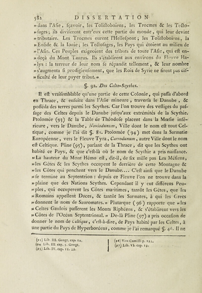 » dans l’Afie, fçavoir, les Tolifloboiens, les Trocmes & les Tcôo- wfages; ils diviferent entr’eux cette partie du monde, qui leur devint » tributaire. Les Trocmes eurent l’Hellefpont ; les Tolifloboïens, la » Eolide & la Ionie; les Teftofages, les Pays qui étoient au milieu de » l’Aile. Ces Peuples exigeoient des tributs de toute l’Afie, qui eft en- » deçà du Mont Taurus. Ils s’établirent aux environs du Fleuve Ha- «lys : la terreur de leur nom fe répandit tellement, & leur nombre » s’augmenta fi prodigieufement, que les Rois de Syrie ne rirent pas üif- » ficulté de leur payer tribut. » §. 9^. Des Cdto-Scythes. Il eft vraifemblable qu’une partie de cette Colonie, qui pafîa d’abord en Thrace, & enftiite dans l’A-fie mineure , traverfa le Danube , & pofteda des terres parmi les Scythes. Car l’on trouve des veftiges du paf- fage des Celtes depuis le Danube jufqu’aux extrémités de la Scythie. Ptolomée (93) & la Table de Théodofe placent dans la Mœfie infé¬ rieure , vers le Danube, Noviodunum, Ville dont le nom eft tout Cel¬ tique, comme je l’ai dit §. 8u Ptolomée (94) met dans la Sarmatie Européenne , vers le Fleuve Tyra , Carrodunum, autre Ville dont le nom eft Celtique. Pline (95), parlant de la Thrace , dit que les Scythes ont habité ce Pays, & que c’eft-là où le nom de Scythie a pris naiflance. » La hauteur du Mont Hémo eft, dit-il, de fix mille pas Les Mériens, «les Gétes & les Scythes occupent le derrière de cette Montagne & «les Côtes qui penchent vers le Danube.... C’eft ainri que le Danube « fe termine au Septentrion : depuis ce Fleuve l’on ne trouve dans la «plaine que des Nations Scythes. Cependant il y eut différens Peu- «ples, qui occupèrent les Côtes maritimes, tantôt les Gétes, que les «Romains appellent Daces, & tantôt les Sarmates, à qui les Grecs «donnent le nom de Sauromates. « Plutarque (96) rapporte que «les « Celtes Gaulois paflerent les Monts Riphéens , & s’établirent vers les « Cotes de l’Océan Septentrional. « De-là Pline (97) a pris occarion de donner le nom de Celtique, c’eft-à-dire, de Pays habité par les Celtes, à une partie du Pays de Hyperboréens, comme je l’ai remarqué 46. Il ne (93) Lib III. Geogr, cap. lo, (9$) Lib. ÎV. cap. II. (96) Vira Camilîi p. isj,