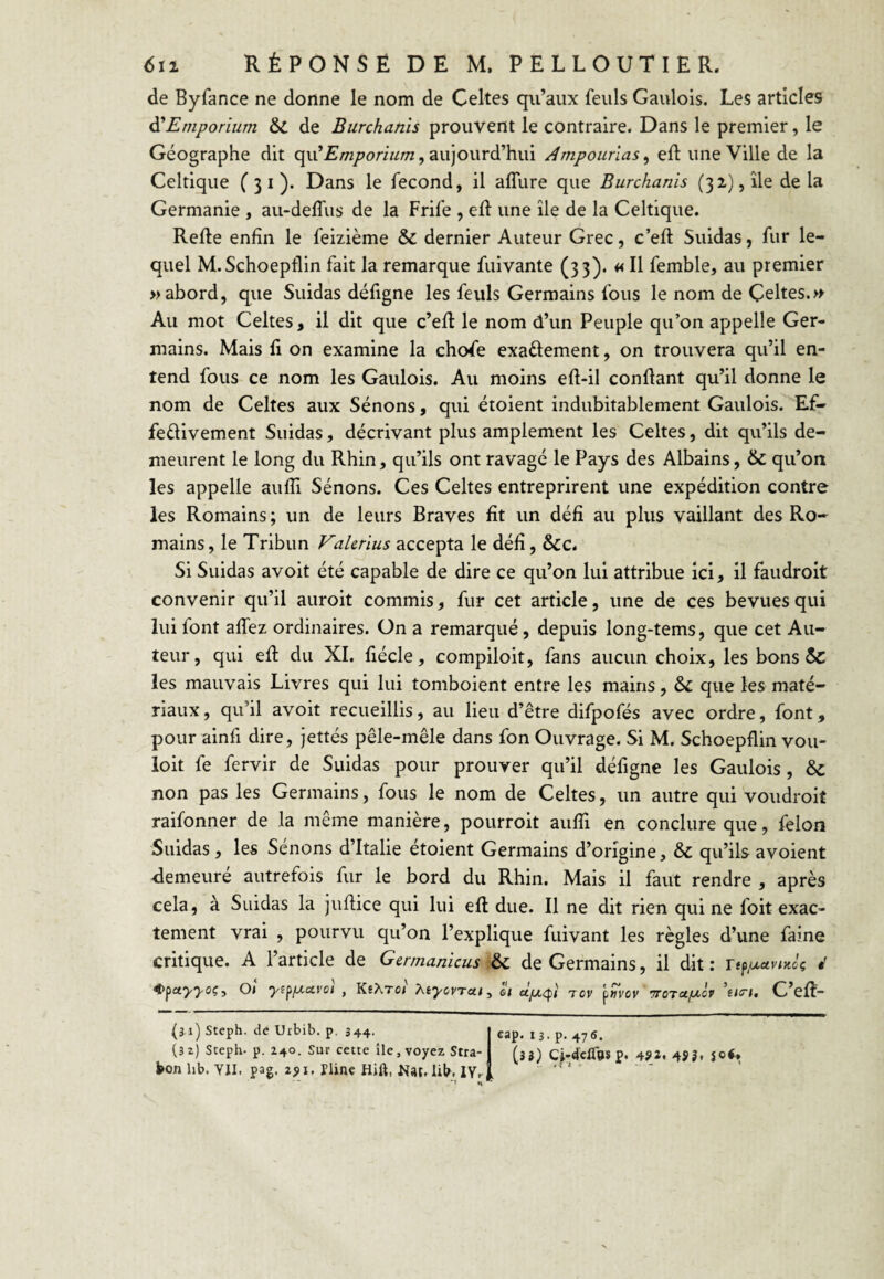 de Byfance ne donne le nom de Celtes qu’aux feuls Gaulois. Les articles ^Emporium & de Burchanïs prouvent le contraire. Dans le premier, le Géographe dit qu’^/w/^oriwOT, aujourd’hui Ampounas^ eft une Ville de la Celtique C 3 i ). Dans le fécond, il alTure que Burchanis (32), île delà Germanie , au-deffus de la Frife , eft une île de la Celtique. Refte enfin le feizième & dernier Auteur Grec, c’eft Suidas, fur le¬ quel M.Schoeptlin fait la remarque fuivante (33). H femble, au premier » abord, que Suidas défigne les feuls Germains fous le nom de Çeltes.» Au mot Celtes, il dit que c’efl le nom d’un Peuple qu’on appelle Ger¬ mains. Mais fi on examine la chofe exaélement, on trouvera qu’il en¬ tend fous ce nom les Gaulois. Au moins eft-il confiant qu’il donne le nom de Celtes aux Sénons, qui étoient indubitablement Gaulois. Ef- feélivement Suidas, décrivant plus amplement les Celtes, dit qu’ils de¬ meurent le long du Rhin, qu’ils ont ravagé le Pays des Albains, & qu’on les appelle aufTi Sénons. Ces Celtes entreprirent une expédition contre les Romains; un de leurs Braves fit un défi au plus vaillant des Ro¬ mains, le Tribun Valcrius accepta le défi, ôcc. Si Suidas avoit été capable de dire ce qu’on lui attribue ici, il faudroit convenir qu’il auroit commis, fur cet article, une de ces bevues qui lui font affez ordinaires. On a remarqué, depuis long-tems, que cet Au¬ teur, qui efl: du XI. fiécle, compiloit, fans aucun choix, les bons 5c les mauvais Livres qui lui tomboient entre les mains, & que les maté¬ riaux , qu’il avoit recueillis, au lieu d’être difpofés avec ordre, font, pour ainfi dire, jettés pêle-mêle dans fon Ouvrage. Si M. Schoepflin vou¬ loir fe fervir de Suidas pour prouver qu’il défigne les Gaulois, & non pas les Germains, fous le nom de Celtes, un autre qui voudroit raifonner de la même manière, pourroit aufii en conclure que, félon Suidas, les Sénons d’Italie étoient Germains d’origine, & qu’ils avoient demeuré autrefois fur le bord du Rhin. Mais il faut rendre , après cela, à Suidas la juflice qui lui efl due. Il ne dit rien qui ne foit exac¬ tement vrai , pourvu qu’on l’explique fuivant les règles d’une faine critique. A l’article de Gerrnanicus :6c de Germains, il dit : é €>j>a‘yyoç, Ot yiffxccvot , KehTot y^tyovTcn, oi tov ’^»vov TTOTafxcv ’tis't, C’efl- (3 ï) Steph. de Urbib. p, 344. (32) Sceph- p. 240. Sur cette île, voyez Stra- bon hb. YII. pag. 2JII. Pline Hift, Nat. lit. IVr ^ H cap, 13. p. 476. (35) Cj-rfclfosp. 4?î. 4SÎ»