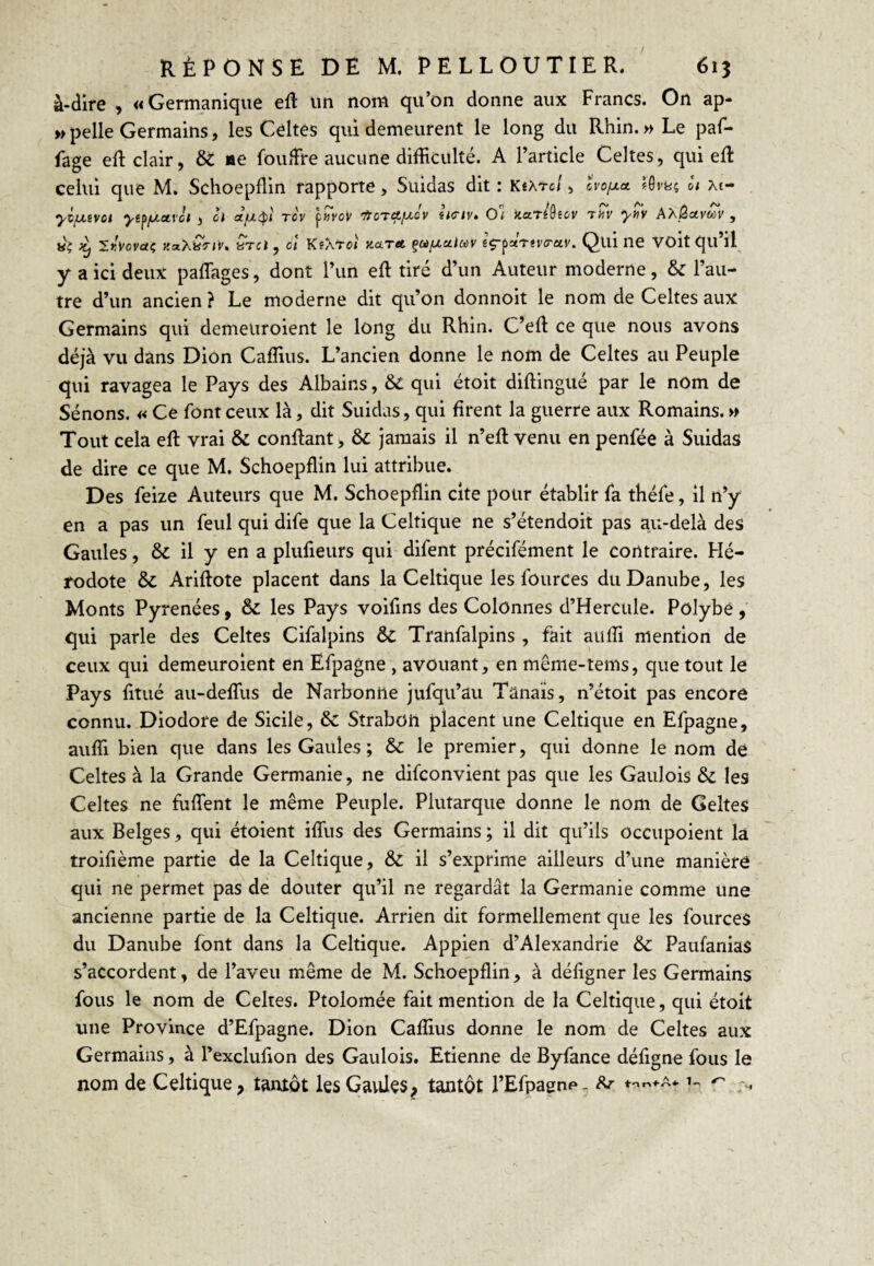 à-dire , «Germanique eft un nom qu’on donne aux Francs. On ap- » pelle Germains, les Celtes qui demeurent le long du Rhin. » Le paf- fage eft clair, ôt ne foufFre aucune difficulté. A l’article Celtes, qui eft celui que M. Schoepflin rapporte, Suidas dit : KéAtc/ , cvo/xa ôt xt- yvfxivci ytfiJ.ctvct , cl d/j-^ï rov \^vo'v itoTctixôv iiciv, O’i liarédscv TiTr y>^v AAÔavwv , «ç ^ iKi'ovaç KaXyTiv. «TC) , ct KsXrot kolta çtù/xalcùV sç-^xnvo-etv. Qui ne VOit qu’il y a ici deux paffiages, dont l’un eft tiré d’un Auteur moderne, & l’au¬ tre d’un ancien ? Le moderne dit qu’on donnoit le nom de Celtes aux Germains qui demeuroient le long du Rhin. C’eft ce que nous avons déjà vu dans Dion Caffius. L’ancien donne le nom de Celtes au Peuple qui ravagea le Pays des Albains, &C qui étoit diftingué par le nom de Sénons. « Ce font ceux là, dit Suidas, qui firent la guerre aux Romains. » Tout cela efl: vrai & confiant, & jamais il n’efl venu en penfée à Suidas de dire ce que M. Schoepflin lui attribue. Des feize Auteurs que M. Schoepflin cite pour établir fa théfe, il n’y en a pas un feul qui dife que la Celtique ne s’étendoit pas au-delà des Gaules, & il y en a plufieurs qui difent précifément le contraire. Hé¬ rodote & Ariftote placent dans la Celtique les foiirces du Danube, les Monts Pyrénées, & les Pays voifins des Colonnes d’Hercule. Polybé, qui parle des Celtes Cifalpins ÔC Tranfalpins , fait auffi mention de ceux qui demeuroient en Efpagne , avouant, en même-tems, que tout le Pays fitué au-delTus de Narbontle jufqu’au Tânaïs, n’étoit pas encore connu. Diodore de Sicile, ôc Strabüii placent une Celtique en Efpagne, auffi bien que dans les Gaules ; & le premier, qui donne le nom de Celtes à la Grande Germanie, ne difconvient pas que les Gaulois & les Celtes ne fuffent le même Peuple. Plutarque donne le nom de Geltes aux Belges, qui étoient iffiis des Germains ; il dit qu’ils occupoient la troifième partie de la Celtique, & il s’exprime ailleurs d’une manière qui ne permet pas de douter qu’il ne regardât la Germanie comme une ancienne partie de la Celtique. Arrien dit formellement que les fources du Danube font dans la Celtique. Appien d’Alexandrie ôc Paufanias s’accordent, de l’aveu même de M. Schoepflin, à défigner les Germains fous le nom de Celtes. Ptolomée fait mention de la Celtique, qui étoit une Province d’Efpagne. Dion Caffius donne le nom de Celtes aux Germains, à l’exclufion des Gaulois. Etienne de Byfance défigne fous le nom de Celtique, tantôt lesGavües, tantôt l’Efpagnp- ^ ♦'«««•a* 1^