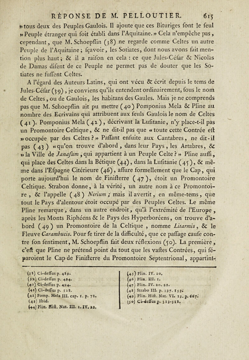 >>toiis deux des Peuples Gaulois. Il ajoute que ces Bituriges font le feul » Peuple étranger qui foit établi dans l’Aquitaine. » Cela n’empêche pas, cependant, que M. Schoepflin (38) ne regarde comme Celtes un autre Peuple de l’Aquitaine; fçavoir, les Sotiates, dont nous avons fait men¬ tion plus haut ; & il a raifon en cela : ce que Jiiles-Céfar & Nicolas de Damas difent de ce Peuple ne permet pas de douter que les So¬ tiates ne fulTent Celtes. A l’égard des Auteurs Latins, qui ont vécu & écrit depuis le tems de Jules-Céfar (39) , je conviens qu’ils entendent ordinairement, fous le nom de Celtes, ou de Gaulois, les hàbitans des Gaules. Mais je ne,comprends pas que M. Schoepflin ait pu mettre (40) Pomponius Mêla & Pline au nombre des Ecrivains qui attribuent aux feuls Gaulois le nom de Celtes (41 ). Pomponius Mêla (42. ) ? décrivant la Lufitanie, n’y place-t-il pas un Promontoire Celtique, & ne dit-il pas que «toute cette Contrée efl » occupée par des Celtes?» Paffant enfuite aux Cantabres, ne dit-il pas ( 43 ) « qu’on trouve d’abord , dans leur Pays, les Artabres, &C » la Ville de Janafum , qui appartient à un Peuple Celte ? » Pline aufli, qui place des Celtes dans la Bétique (44), dans la Lufitanie (45 ), & mê- ime dans l’Efpagne Citérieure (46), affure formellement que le Cap, qui porte aujourd’hui le nom de Finiflerre (47), étoit un Promontoire Celtique. Strabon donne, à la vérité, un autre nom à ce Promontoi¬ re , & l’appelle ( 48 ) Ncrium ; mais il avertit, en même-tems, que tout le Pays d’alentour étoit occupé par des Peuples Celtes. Le même Pline remarque, dans un autre endroit, qu’à l’extrémité de l’Europe , après les Monts Riphéens & le Pays des Hyperboréens, on'trouve d’a¬ bord ( 49 ) un Promontoire de la Celtique , nomme Litarmïs, & le Fleuve Carambucis. Pour fe tirer de la difficulté, que ce paffage caufe con¬ tre fon fentiment, M. Schoepflin fait deux réflexions (50). La première , c’efl: que Pline ne prétend point du tout que les vaffes Contrées, qui fé- paroient le Cap de Finifterre du Promontoire Septentrional, appartlnl-' (38) Ci-deflus p. 489. (39) Ci-defTus p. 494. (40) Ci-defTus p. 494. (41) Ci-deflus p. s 28. (42) Pomp. Mêla III. cap. i. p. 71. (43) Ibid. (44) Plin. Aift, Nat. III. i. IV. iz. (4s) Plin. IV. 20. (46) Plia, 111. I. ^47) Plin. IV. 20. 2 T. (48] Strabo III. p. 137. I53; (49) Plin. Hili. Nat. VI. 13.5. 667.’ .. tS®) Ci-delTusp. 513-SI8.