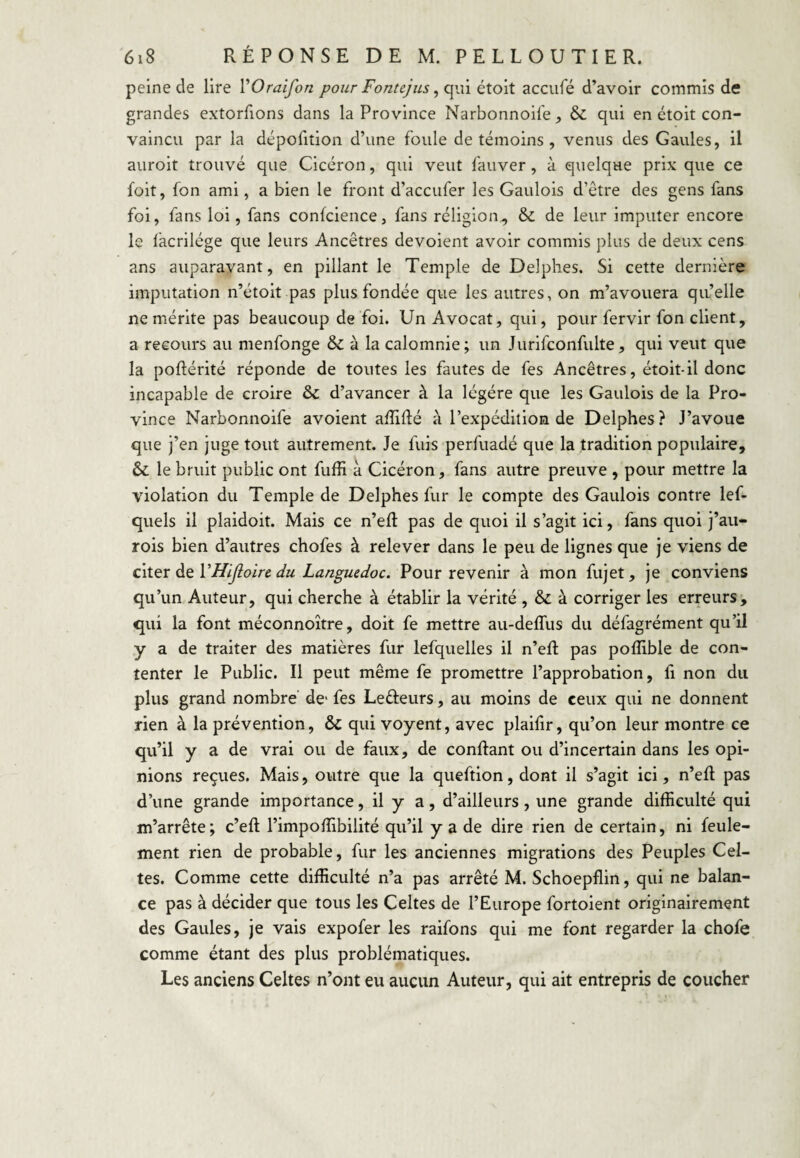peine de lire VOraifon pour Fonte]ils ^ qui étoit acciifé d’avoir commis de grandes extorfions dans la Province Narbonnoife, & qui en étoit con¬ vaincu par la dépofition d’une foule de témoins , venus des Gaules, il auroit trouvé que Cicéron, qui veut fauver, à quelque prix que ce foit, fon ami, a bien le front d’accufer les Gaulois d’etre des gens fans foi, fans loi, fans conlcience, fans réligion^ & de leur imputer encore le lacrilége que leurs Ancêtres dévoient avoir commis plus de deux cens ans auparavant, en pillant le Temple de Delphes. Si cette dernière imputation n’étoit pas plus fondée que les autres, on m’avouera qu’elle ne mérite pas beaucoup de foi. Un Avocat, qui, pour fervir fon client, a recours au menfonge & à la calomnie; un Jurifconfulte, qui veut que la poftérité réponde de toutes les fautes de fes Ancêtres, étoit-il donc incapable de croire ôc d’avancer à la légère que les Gaulois de la Pro¬ vince Narbonnoife avoient affidé à l’expédition de Delphes ? J’avoue que j’en juge tout autrement. Je fuis perfuadé que la tradition populaire, &; le bruit public ont fuffi à Cicéron, fans autre preuve , pour mettre la violation du Temple de Delphes fur le compte des Gaulois contre lef- quels il plaidoit. Mais ce n’ed pas de quoi il s’agit ici, fans quoi j’au- rois bien d’autres chofes à relever dans le peu de lignes que je viens de citQX à^VHiJioirc du Languedoc. Pour revenir à mon fujet, je conviens qu’un Auteur, qui cherche à établir la vérité , & à corriger les erreurs, qui la font méconnoître, doit fe mettre au-deffiis du défagrément qu’il y a de traiter des matières fur lefquelles il n’ed pas poffible de con¬ tenter le Public. Il peut même fe promettre l’approbation, fi non du plus grand nombre’ de* fes Lefteurs, au moins de ceux qui ne donnent rien à la prévention, & qui voyent, avec plailir, qu’on leur montre ce qu’il y a de vrai ou de faux, de confiant ou d’incertain dans les opi¬ nions reçues. Mais, outre que la queftion, dont il s’agit ici, n’efl pas d’une grande importance, il y a, d’ailleurs, une grande difficulté qui m’arrête; c’eft l’impoffibilité qu’il y a de dire rien de certain, ni feule¬ ment rien de probable, fur les anciennes migrations des Peuples Cel¬ tes. Comme cette difficulté n’a pas arrêté M. Schoepflin, qui ne balan¬ ce pas à décider que tous les Celtes de l’Europe fortoient originairement des Gaules, je vais expofer les raifons qui me font regarder la chofe comme étant des plus problématiques. Les anciens Celtes n’ont eu aucun Auteur, qui ait entrepris de coucher