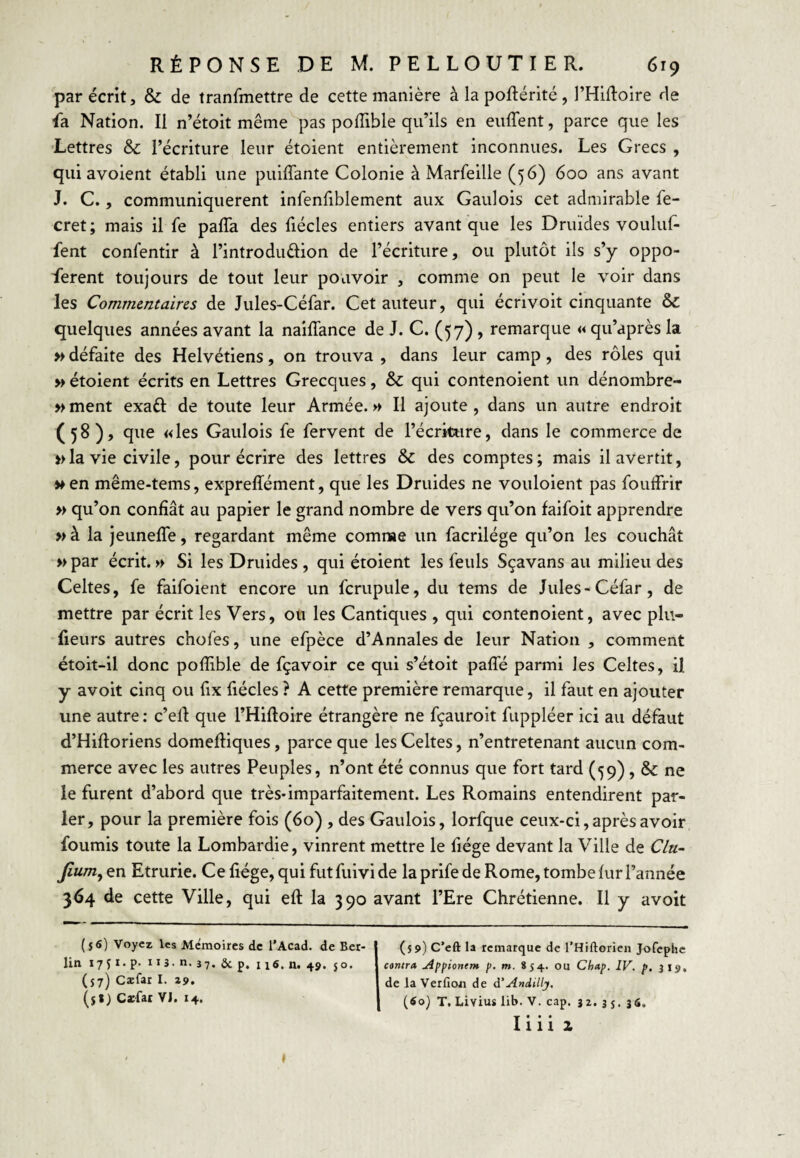 par écrit, & de tranfmettre de cette manière à la poftérité, l’Hiftoire de fa Nation. Il n’étoit même pas pofTible qu’ils en euffent, parce que les Lettres & l’écriture leur étoient entièrement inconnues. Les Grecs , qui avoient établi une puiffante Colonie à Marfeille (56) 600 ans avant J. C., communiquèrent infenfiblement aux Gaulois cet admirable fe- cret; mais il fe paffa des fiécles entiers avant que les Druides vouluf- fent confentir à l’introdudion de l’écriture, ou plutôt ils s’y oppo- ferent toujours de tout leur pouvoir , comme on peut le voir dans les Commentaires de Jules-Céfar. Cet auteur, qui écrivoit cinquante & quelques années avant la nailTance de J. C. (57), remarque « qu’après la » défaite des Helvétiens, on trouva , dans leur camp, des rôles qui » étoient écrits en Lettres Grecques, & qui contenoient un dénombre- »ment exaft de toute leur Armée.» Il ajoute, dans un autre endroit (58), que «les Gaulois fe fervent de l’écriture, dans le commerce de » la vie civile, pour écrire des lettres Sc des comptes; mais il avertit, >»en même-tems, expreffément, que les Druides ne vouloient pas foutfrir » qu’on confiât au papier le grand nombre de vers qu’on faifoit apprendre » à la JeunefTe, regardant même comnae un facrilége qu’on les couchât » par écrit. » Si les Druides , qui étoient les feuls Sçavans au milieu des Celtes, fe faifoient encore un fcrupule, du tems de Jules-Céfar, de mettre par écrit les Vers, ou les Cantiques , qui contenoient, avec plu- lieurs autres chofes, une efpèce d’Annales de leur Nation , comment étoit-il donc pofîible de fçavoir ce qui s’étoit paffé parmi les Celtes, il y avoit cinq ou fix fiécles ? A cette première remarque, il faut en ajouter une autre : c’ell que l’Hifloire étrangère ne fçauroit fuppléer ici au défaut d’Hiftoriens domeftiques, parce que les Celtes, n’entretenant aucun com¬ merce avec les autres Peuples, n’ont été connus que fort tard (59), & ne le furent d’abord que très* imparfaitement. Les Romains entendirent par¬ ler, pour la première fois (60) , des Gaulois, lorfque ceux-ci,après avoir fournis toute la Lombardie, vinrent mettre le fiége devant la Ville de C/u~ Jlum^ en Etrurie. Ce liège, qui fut fuivi de la prife de Rome, tombe fur l’année 364 de cette Ville, qui eft la 390 avant l’Ere Chrétienne. Il y avoit (s6) Voyez les Mémoires de l’Acad. de Ber¬ lin I7ÎI* P- iiî - n. 37. Sc p. 116. n. 4ÿ. 50. (57) Cæfar I. zÿ, ($») C*fat VJ. 14. (59) C’eft la remarque de l’Hiftorien Jofephe canna jippionem [>. m. 854. ou Chap. IV. p, 319. de la Verfioii de à'Andilly, (60) T. Livius lib. V. cap. 32* 3 s* î6. I« • • 1112