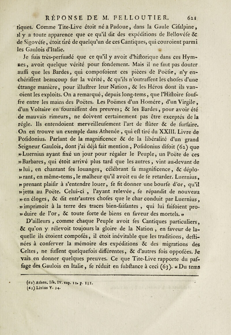 tiques. Comme Tite-Live étoit né à Padoue, dans la Gaule Cifalpine, ïl y a toute apparence que ce qu’il dit des expéditions de Bellovéfe &C de Sigovéfe, étoit tiré de quelqu’un de ces Cantiques, qui couroient parmi les Gaulois d’Italie. Je fuis très-perfuadé que ce qu’il y avoit d’hifloriqiie dans ces Hym¬ nes , avoit quelque vérité pour fondement. Mais il ne faut pas douter aulîi que les Bardes, qui compofoient ces pièces de Poëfie, n’y en- ehériffent beaucoup fur la vérité, & qu’ils n’outraffent les chofes d’une étrange manière, pour illuftrer leur Nation, & les Héros dont ils van- oient les exploits. On a remarqué, depuis long-tems, que l’Hiftoire fouf- fre entre les mains des Poètes. Les Poèmes d’un Homère, d’un Virgile, d’un Voltaire en'fourniffent des preuves; & les Bardes, pour avoir été de mauvais rimeurs, ne doivent certainement pas être exceptés de la régie. Us entendoient merveilleufement l’art de flûter & de furfaire. On en trouve un exemple dans Athenée , qui eft tiré du XXIII. Livre de Pofidonius. Parlant de la magnificence & de la libéralité d’un grand Seigneur Gaulois, dont j’ai déjà fait mention , Pofidonius difoit (62) que wLuernius ayant fixé un jour pour régaler le Peuple, un Poète de ces » Barbares, qui étoit arrivé plus tard que les autres, vint au-devant de »lui, en chantant fes louanges, célébrant fa magnificence, & déplo- »rant, en même-tems,le malheur qu’il avoit eu de fe retarder. Luernius, » prenant plaifir à s’entendre louer, fe fit donner une bourfe d’or, qu’il »jetta au Poète. Celui-ci , l’ayant relevée, fe répandit de nouveau » en éloges, & dit entr’autres chofes que le char conduit par Luernius , >Mmprimoit à la terre des traces bien-faifantes , qui lui faifoient pro- » duire de l’or, & toute forte de biens en faveur des mortels. » D’ailleurs , comme chaque Peuple avoit fes Cantiques particuliers, & qu’on y rélevoit toujours la gloire de la Nation , en faveur de la¬ quelle ils étoient compofés, il étoit inévitable que les traditions, defii- nées à conferver la mémoire des expéditions & des migrations des Celtes, ne fuITent quelquefois différentes, & d’autres fois oppofées. Je vais en donner quelques preuves. Ce que Tite-Live rapporte du paf- fage des Gaulois en Italie, fe réduit en fubfiance à ceci (63). «Du tems (ôî) Athcn. lib. IV. cap. 12» p. 151, («3) Livius Y. 34.