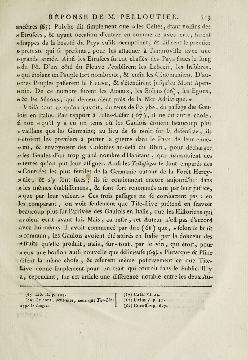 ancêtres (65). Polybe dit Emplement que «les Celtes, étant voilins des »Etru{ces, & ayant occallon d’entrer en commerce avec eux, furent » frappés de la beauté du Pays qu’ils occupoient, & fai firent le premier » prétexte qui fe préfenta, pour les attaquer à l’improvifte avec une » grande armée. Ainfi les Etrufces furent chafTés des Pays ftués le long » du Pô. D’un côté du Fleuve s’établirent les Lebecli, les Infubres, » qui étoient un Peuple fort nombreux, & enfin les Cénomaniens. D’au- »tres Peuples pafferent le Fleuve, & s’étendirent jufqu’au Mont Apen- »>nin. De ce nombre furent les Ananes, les Boiens (66) , les Egons, « & les Sénons, qui demeuroient près de la Mer Adriatique. » Voilà tout ce qu’on fçavoit, du teins de Polybe, du pafl'age des Gau¬ lois en Italie. Par rapport à Jules-Céfar (67), il ne dit autre chofe , û non «qu’il y a eu un tems oii les Gaulois étoient beaucoup plus ÿivaillans que-les Germains; au lieu de fe tenir fur la défenfive , ils » étoient les premiers à porter la guerre dans le Pays de leur enne- » mi, & envoyoient des Colonies au-delà du Rhin , pour décharger » les Gaules d’un trop grand nombre d’Habitans , qui manquoient des » terres qu’on put leur afligner. Ainfi les TeBofages fe font emparés des «Contrées les plus fertiles de la Germanie autour de la Forêt Hercy- >> nie, & s’y font fixés ; ils fe contiennent encore aujourd’hui dans «les mêmes établifFemens, & font fort renommés tant par leur juRice, « que par leur valeur. « Ces trois pafîages ne fe combattent pas : en les comparant, on volt feulement que Tite-Live prétend en fçavoir beaucoup plus fur l’arrivée des Gaulois en Italie, que les Hiftoriens qui avoient écrit avant lui. Mais, au relie, cet Auteur n’eR pas d’accord avec lui-même. Il avoit commencé par dire (68) que, «félon le bruit « commun, les Gaulois avoient été attirés en Italie par la douceur des «fruits qu’elle produit, mais, fur-tout, par le vin, qui étoit, pour « eux une boiflbn aulîi nouvelle que délicieufe (69}. » Plutarque & Pline difent la même chofe , alTurent même politivement ce que Tite- Live donne limplement pour un trait qui couroit dans le Public. Il y a, cependant, fur cet article une différence notable entre les deux Au- ■ («s) Lib. II. p. 105. (66) Ce font, peut-être, ceux que Tiw-LtVe appelle Lingons. (67) Cæfar VI. 24. (68) Livius V. p. 32. (ô5>} Ci-deflus p. 607,