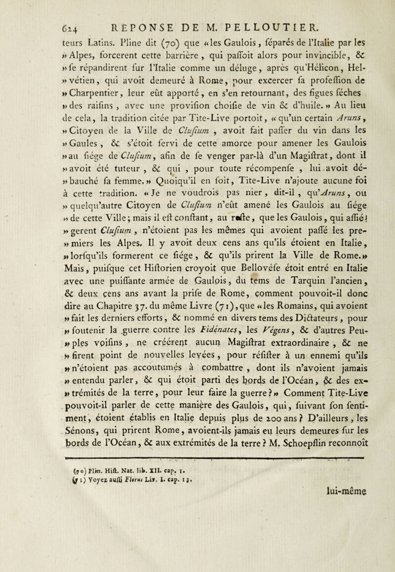 teurs Latins. Pline dit (70) que «les Gaulois, féparés de l’Italie parles » Alpes, forcèrent cette barrière , qui paffoit alors pour invincible, & »fe répandirent fur l’Italie comme un déluge, après qu’Hélicon, Hel- vvétien, qui avoit demeuré à Rome, pour excercer fa profelTion de » Charpentier, leur eut apporté, en s’en retournant, des figues féches ») des raifins , avec une provifion choifie de vin &c d’huile.» Au lieu de cela, la tradition citée par Tite-Live portoit, « qu’un certain Aruns ^ » Citoyen de la Ville de CLuJàim , avoit fait pafTer du vin dans les » Gaules , & s’étoit fervi de cette amorce pour amener les Gaulois »aii fiége ùi^Clufium^ afin de fe venger par-là d’un Magiftrat, dont il » avoit été tuteur , & qui , pour toute récompenfe , lui avoit dé- »bauché fa femme.» Quoiqu’il en foit, Tite-Live n’ajoute aucune foi à cette tradition. «Je ne voudrois pas nier, dit-il, qu’^r«/z5, ou » quelqu’autre Citoyen de Clujium n’eût amené les Gaulois au fiége » de cette Ville ; mais il efl confiant, au r«fle, que les Gaulois, qui affiél » gerent Clujium, n’étoient pas les mêmes qui avoient paffé les pre»* »miers les Alpes, Il y avoit deux cens ans qu’ils étoient en Italie, wlorfqu’ils formèrent ce fiége, & qu’ils prirent la Ville de Rome.» Mais, puifque cet Hiflorien croyoit que Bellovéfe étoit entré en Italie avec une puiffante armée de Gaulois, du tems de Tarquin l’ancien, & deux cens ans avant la prife de Rome, comment pouvoit-il donc dire au Chapitre 37. du même Livre (71),que «les Romains, qui avoient » fait les derniers elforts, & nommé en divers tems des Diélateurs , pour nfoutenir la .guerre contre les Fidénate^^ les Végcns^ & d’autres Peu- » pies vpifins, ne créèrent aucun Magiflrat extraordinaire , & ne » firent point de nouvelles levées , pour réfifler à un ennemi qu’ils » n’étoient pas accoutumés à combattre , dont ils n’avoient jamais » entendu parler, qui étoit parti des fiords de l’Océan, & des ex- » trémités de la terre, pour leur faire la guerre ? » Comment Tite-Live pouvoit-il parler de cette manière des Gaulois, qui, fuivant fon fenti- ment, étoient établis en Italie depuis plus de 200 ans? D’ailleurs, les Sénons, qui prirent Rome, avoient-ils jamais eu leurs demeures fur les bords de l’Océan, & aux extrémités de la terre ? M. Schoepflin reconnoît '■ ly. I. .1» ...i I II II —I ^ ^ ■ ..-M (.70^ Plrn. Hifi. Nat. lit». XII. cap, i. ^1) Voyez aulU lUrm Lir. 1. cap. 13, lui-même