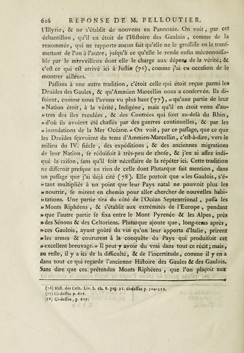 l’Illyrie, & ne s’établit de nouveau en Pannonie. On voit, par cet échantillon , qu’il en étoit de THiftoire des Gaulois , comme de la renommée, qui ne rapporte aucun fait qu’elle ne le grolîiffe en le tranl- mettant de l’un à l’autre, jufqu’à ce qu’elle le rende enfin meconnoifTa- ble par le merveilleux dont elle le charge aux dépens de la vérité; ôc c’efi ce qui efl arrivé ici à Jiiftin (76), comme j’ai eu occafion de le montrer ailleurs. PafTons à une autre tradition, c’étoit celle qui étoit reçue parmi le^ Druides des Gaules, & qu’Ammien Marcellin nous a confervée. Ils di- foient, comme nous l’avons vu plus haut (77) ? « qu’une partie de leur » Nation étoit, à la vérité, Indigène, mais qu’il en étoit venu d’au- » très des îles reculées , & des Contrées qui font au-delà du Rhin, »d’oîi ils avoient été chafTés par des guerres continuelles, & par les «inondations de la Mer Océane.» On voit, par ce pafTage, que ce que les Druides fçavoient du tems d’Ammien-Marcellin, c’eR-à-dire, vers le milieu du IV. fiécle , des expéditions , & des anciennes migrations de leur Nation, fe réduifoit à très-peu de chofe, & j’en ai affez indi¬ qué la raifon, fans qu’il foit néceffaire de la répéter ici. Cette tradition ne différoit prefque en rien de celle dont Plutarque fait mention, dans un pafTage que j’ai déjà cité (78). Elle portoit que «les Gaulois, s’é- »tant multipliés à un point que leur Pays natal ne pouvoit plus les «nourrir, fe mirent en chemin pour aller chercher de nouvelles liabi- >> tâtions. Une partie tira du côté de l’Océan Septentrional , paffa les «Monts Riphéens , &: s’établit aux extrémités de l’Europe, pendant « que l’autre partie fe fixa entre le Mont Pyrenée- & les Alpes, près «desSénons & des Celtoriens. Plutarque ajoute que, long-tems après, «ces Gaulois, ayant goûté du vin qu’ondeur apporta-d’Italie, prirent «les armes & coururent à la* conquête* du Pays qui produifoit cet «excellent breuvage.« Il peut y avoir du vrai dans tout ce récit; mais, au refie, il y a ici de la difficulté, & de l’incertitude, comme il y en a dans tout ce qui regarde l’ancienne Hifloire des Gaules & des Gaulois. Sans dire que ces prétendus Monts Riphéens , que l’on pîaçoit aux (76) Hift. des Cclt. Liv. I, ch. $. pag. 3 i, çi-defiTus p. 304-3 I<î. (77] Ci-dclTus p. 60g. (7*) Gi-deiTu* , p. $07,