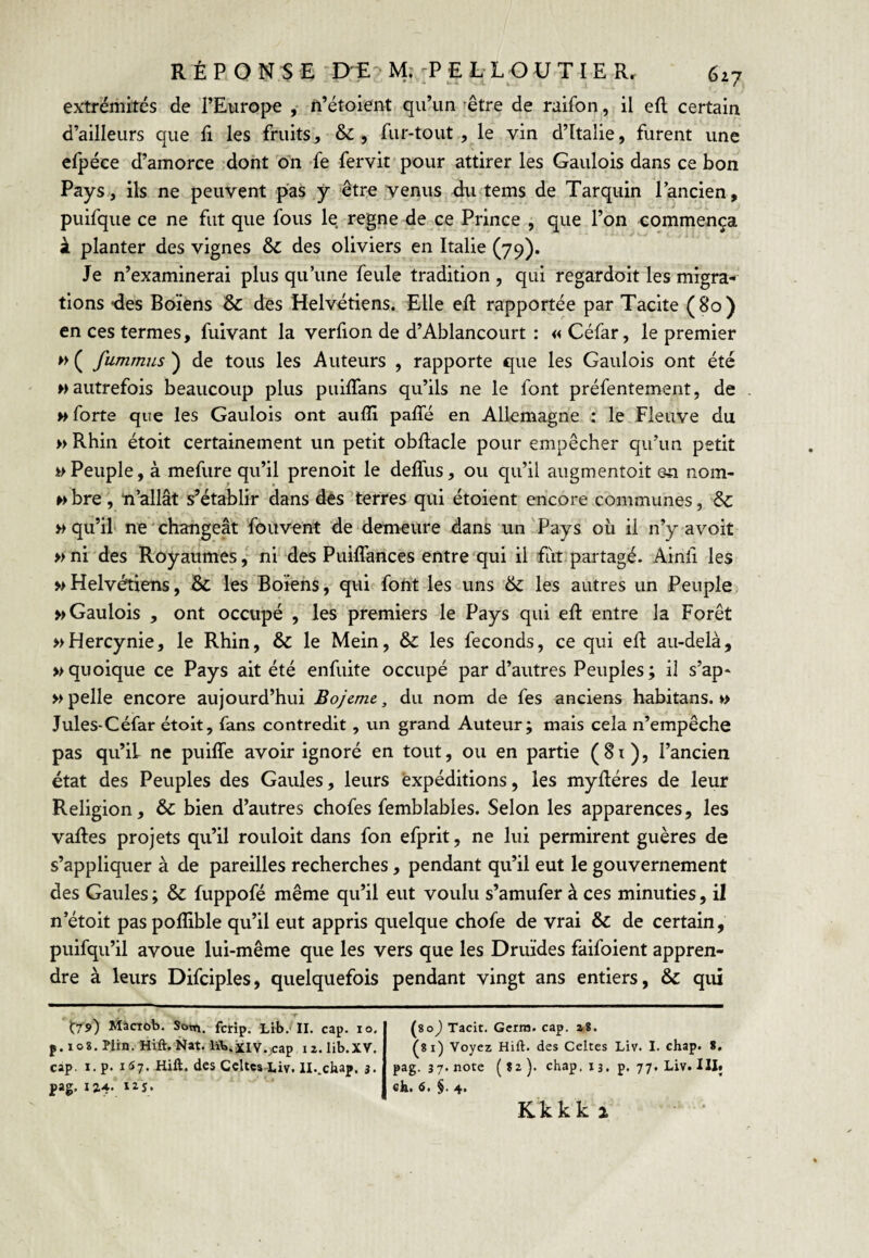 extrémités de l’Europe n’étoient qu’un ^être de raifon, il efl certain d’ailleurs que E les fruits, fur-tout., le vin d’Italie, furent une elpéce d’amorce .dont 'on -fe fervit pour attirer les Gaulois dans ce bon Pays., ils ne peuvent pas .y êtro venus Eu tems de Tarquin l’ancien, puifque ce ne fut que fous le régné de ce Prince , que l’on commença à planter des vignes & des oliviers en Italie (79). Je n’examinerai plus qu’une feule tradition, qui regardoit les migra-' lions -des Boïens 8c des Helvétiens. Elle ell rapportée par Tacite (80) en ces termes, fuivant la verfion de d’Ablancourt : «Céfar, le premier h ( fumrnus ) de tous les Auteurs , rapporte que les Gaulois ont été M autrefois beaucoup plus puiflans qu’ils ne le font préfentement, de w forte que les Gaulois ont aulïi paffé en Allemagne : le Fleuve du » Rhin étoit certainement un petit obftacle pour empêcher qu’un petit Peuple, à mefure qu’il prenoit le deffus, ou qu’il augmentoit e^i nom- wbre , ïi’allât s’établir dans dés terres qui étoient encore communes, & » qu’il ne changeât fouvent de demeure dans un Pays où il n’yavoit » ni'des Royaumes,' ni des Puiflances entre qui il fut partagé. Ainli les wHelvétiens, & les Boïens, qui fotit les uns 8>c les autres un Peuple » Gaulois , ont occupé , lés premiers le Pays qui efl: entre la Forêt »Hercynie, le Rhin, & le Mein, & les féconds, ce qui efl au-delà, » quoique ce Pays ait été enfuite occupé par d’autres Peuples ; il s’ap- » pelle encore aujourd’hui Bojeme, du nom de fes anciens habitans. »> Jules-Céfar étoit, fans contredit , un grand Auteur; mais cela n’empêche pas qu’il ne puilTe avoir ignoré en tout, ou en partie (Si), l’ancien état des Peuples des Gaules, leurs expéditions, les myfléres de leur Religion, 8c bien d’autres chofes femblables. Selon les apparences, les vafles projets qu’il rouloit dans fon efprit, ne lui permirent guères de s’appliquer à de pareilles recherches, pendant qu’il eut le gouvernement des Gaules ; 8c fuppofé même qu’il eut voulu s’amufer à ces minuties, il n’étoit pas poflible qu’il eut appris quelque chofe de vrai 8c de certain, puifqu’il avoue lui-même que les vers que les Druides faifoient appren¬ dre à leurs Difciples, quelquefois pendant vingt ans entiers, 8c qui 'trs») Màcrob. Sotn. fcrip. Lit.-II. cap. 10. p. log. Plin. Hift.Nat. lïb.xiv.vcap 12.lib.XV. cap. I. p. lîî?. Hift. des Celtes Liv. ll.^chap. 3. j»ag, 13.4. 125. Kk k k 2 \%o) Tacit. Gcrra. cap. a8. ^81) Voyez Hift. des Celtes Liv. I. chap. 8, pag. 37. note chap, 13. p. 77, Liv. III* ck. 6, $. 4.