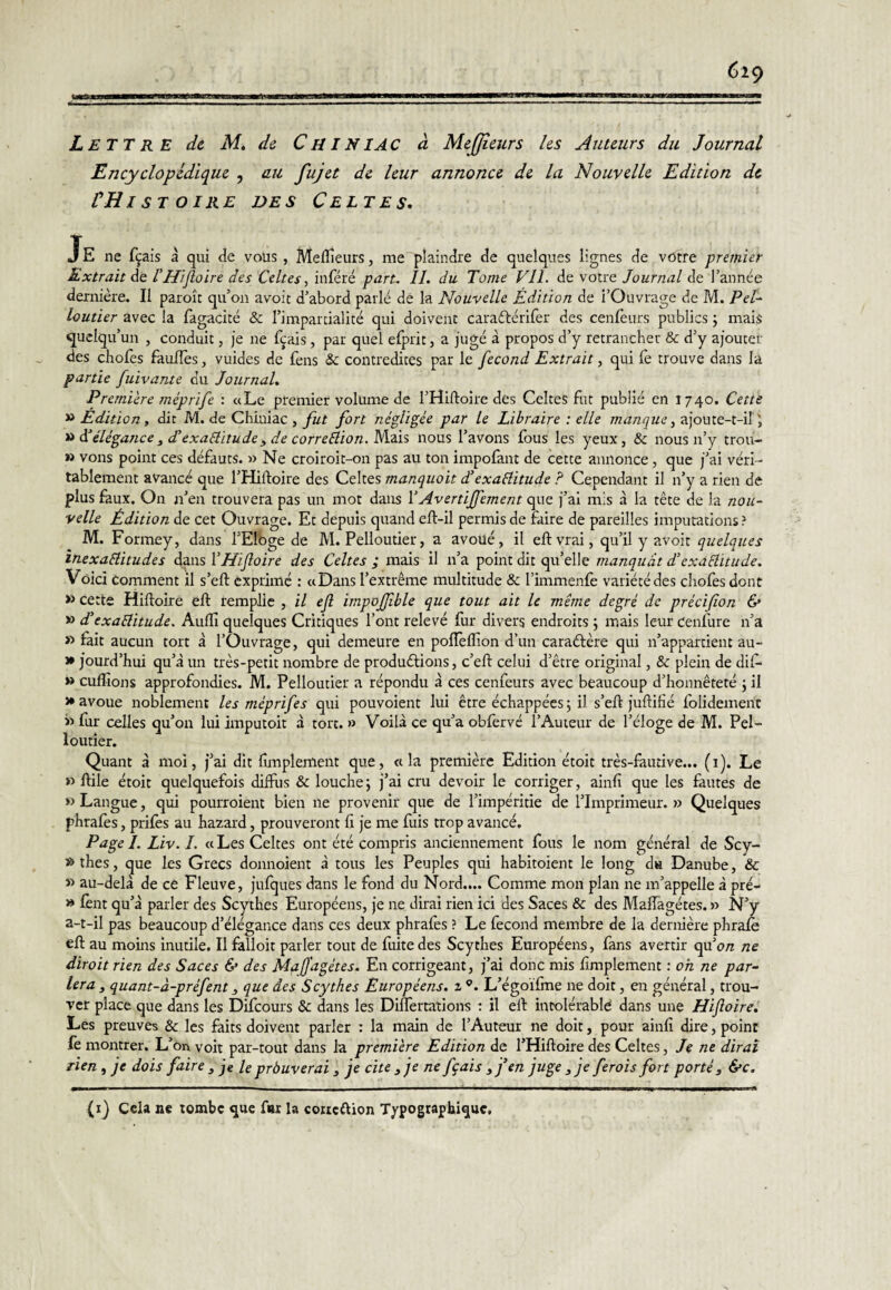 Encyclopédique , au fujet de leur annonce de la Nouvelle Edition de VH I ST O IRE DES Celtes. Je ne fçais à qui de vous , Mefîîeurs, me plaindre de quelques lignes de votre premier Extrait de l'Hifloire des Celtes, inféré part. II. du Tome VIL de votre Journal de l’année dernière. Il paroît qu’on avoir d’abord parlé dé la Nouvelle Édition de l’Ouvrage de M. Pel- loutier avec la fagacité & l’impardalité qui doivent caraftérlfer des cenfeurs publics ; mais quelqu’un , conduit, je ne f^ais , par quel elprit, a jugé à propos d’y retrancher & d’y ajouter des chofes fauflès, vuides de feus & contredites par le fécond Extrait, qui fe trouve dans la partie fuivante du Journal. Premi'cre méprife : «Le premier volume de l’Hifloire dés Celtes fut publié en 1740. Cette » Édition , dit M. de Chiniac , fut fort négligée par le Libraire : elle manque, ajoute-t-il î ^ élégance^ d'exaSliîude3 de correblion.M.zi'i nous l’avons fous les yeux, & nous n’y trou- » vous point ces défauts. » Ne croiroit-on pas au ton impolant de cette annonce, que j’ai véri¬ tablement avancé que l’Hiftoire des Celtes manquoit d’exaélitude ? Cependant il n’y a rien de plus faux. On n’en trouvera pas un mot dans \ Avertiffement oyç. j’ai mis à la tête de la nou¬ velle Édition de cet Ouvrage. Et depuis quand eft-il permis de faire de pareilles imputations ? M. Formey, dans l’EIbge de M. Pelloutier, a avoué, il eftvrai, qu’il y avoit quelques inexaélitudes dps VHifloire des Celtes ; mais il n’a point dit qu’elle manquât d’exaélitude. Voici Comment il s’eft exprimé : «Dans l’extrême multitude & l’immenfe variété des cliofes dont » cette Hifloire eft remplie , il efl impofjlble que tout ait le même degré de précifion & » d'exaêlitude. Auffi quelques Critiques l’ont relevé fur divers endroits j mais leur cenfure n’a » fait aucun tort à l’Ouvrage, qui demeure en pofleffion d’un caractère qui n’appartient au- » jourd’hui qu’à un très-petit nombre de productions, c’eft celui d’être original, & plein de dif* » culîîons approfondies. M. Pelloutier a répondu à ces cenfeurs avec beaucoup d’honnêteté j il >• avoue noblement les méprifes qui pouvoient lui être échappées 5 il s’eft juftifié folidement » fur celles qu’oi; lui imputoit à tort. » Voilà ce qu’a obfervé l’Auteur de l’éloge de M. Pel¬ loutier. Quant à moi, j’ai dit firnplement que, «la première Edition étoit très-fautive... (i). Le » ftile étoit quelquefois diffus & louche; j’ai cru devoir le corriger, ainfi que les fautes de » Langue, qui pourroient bien ne provenir que de l’impéritie de l’Imprimeur. » Quelques phrafes, prifes au hazard, prouveront fi je me fuis trop avancé. Page I. Liv. I. « Les Celtes ont été compris anciennement fous le nom général de Scy- *>thes, que les Grecs donnoient à tous les Peuples qui habitoient le long du Danube, & » au-delà de ce Fleuve, jufques dans le fond du Nord.... Comme mon plan ne m’appelle à pré- » fènt qu’à parler des Scythes Européens, je ne dirai rien ici des Saces & des Maffagétes. » N’y a-t-il pas beaucoup d’élégance dans ces deux phrafes ? Le fécond membre de la dernière phrafe eft au moins inutile. Il falloir parler tout de fuite des Scythes Européens, fans avertir tpi on ne dirait rien des Saces & des MaJJ'agétes. En corrigeant, j’ai donc mis firnplement : oh ne par¬ lera , quant-à-préfent ^ que des Scythes Européens. 2 L’égoifme ne doit, en général, trou¬ ver place que dans les Difeours & dans les Differtations ; il eft intolérable dans une Hifloire. Les preuves & les faits doivent parler : la main de l’Auteur ne doit, pour ainfi dire, point lè montrer. L’on voit par-tout dans la première Edition de l’Hiftoire des Celtes, Je ne dirai rien , je dois faire , je le prôuverai j je cite j je ne fçais ^j’en juge j je ferais fort porté 3 &c. (ij Cela ne tombe que far la corteftion Typographique,