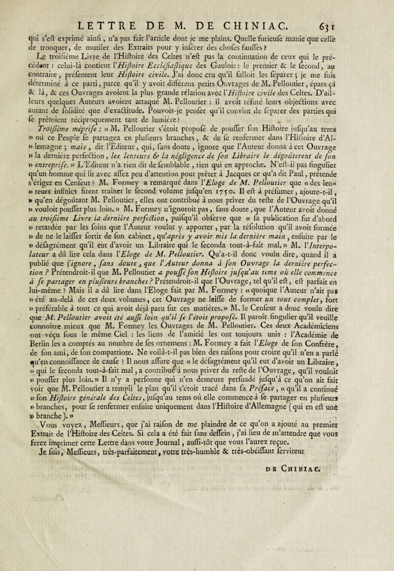 qui s’efi: exprimé ainfi , n’a pas fait l’article dont je me plains. Quelle furieufe manie que celle de tronquer, de mutiler des Extraits pour y inférer des cliofes faillies ? Le troifième Livre de l’Hiftoire des Celtes n’eft pas la continuation de ceux qui le pré¬ cédant : celui-là contient VHifioire Èccléjïajlique des Gaulois : le premier & le lecond, au contraire, prélèntent leur Hifloire civile. J’ai donc cru qu’il falloit les féparer ; je me fuis déterminé à ce parti, parce qu’il y avoit différens petits Ouvrages de M. Pelloutier, épars çà & là, & ces Ouvrages avoient la plus grande relation avec l’/Zi/Zo/re civile des Celtes. D’ail¬ leurs quelques Auteurs avoient attaqué M. Pelloutier : il avoit réfuté leurs objections avec autant de folidité que d’exaCtitude. Pouvois-je penfer qu’il convînt de feparer des parties qui le prêtoient réciproquement tant de lumière? Troifième méprife : a M. Pelloutier s’étoit propofé de poulîèr fon Hiftoire julqu’au tems » où ce Peuple le partagea en plulîeurs branches, & de fe renfermer dans l’Hiftoire d’Al- » lemagne ; mais , dit l’Editeur , qui, fans doute , ignore que l’Auteur donna à cet Ouvrage » la dernière perfection, les lenteurs & la négligence de fon Libraire le dégoûtèrent de fon » entreprife. » L’Editeur n’a rien dit de femblable , rien qui en approche. N’eft-il pas fingulier qu’un homme qui lit avec alTez peu d’attention pour prêter à Jacques ce qu’a dit Paul, prétende s’ériger en Cenlèur? M. Formey a remarqué dans VEloge de M. Pelloutier que «des len- » teurs infinies firent traîner le fécond volume jufqu’en 1750. Il eft à préfumer, ajoute-t-il, » qu’en dégoûtant M. Pelloutier, elles ont contribué à nous priver du relte de l’Ouvrage qu’il » vouloir pouffer plus loin.» M. Formey n’ignoroit pas , fans doute, que l’Auteur avoit donné au troifième Livre la dernière perfection, puifqu’il obfèrve que « fa publication fut d’abord » retardée par les foins que l’Auteur voulut y apporter, par la réfolution qu’il avoit formée » de ne le laiffer fortrr de fon cabinet, <\\i’après y avoir mis la dernière main , enfuite par le » défagrément qu’il eut d’avoir un Libraire qui le féconda tout-à-fait mal. » M. Vlnterpo- lateur a dû lire cela dans VEloge de M. Pelloutier. Qu’a-t-il donc voulu dire, quand il a publié que ] ignore , fans doute , que l’Auteur donna à fon Ouvrage la dernière perfec¬ tion ? Prétendroit-il que M. Pelloutier a pouffé fon Hifloire jufquau tems oh elle commence à fe partager en plufieurs branches ? Prétendroit-il que l’Ouvrage, tel qu’il eft, eft parfait en lui-même ? Mais il a dû lire dans l’Eloge feit par M. Formey : «quoique l’Auteur n’ait pas » été au-delà de ces deux volumes, cet Ouvrage ne laiffe de former un tout complet, fort » préférable à tout ce qui avoit déjà paru fur ces matières.» M. le Cenfeur a donc voulu dire que M. Pelloutier avoit été auffi loin qu’il fe V était propofé. Il paroît fingulier qu’il veuille connoître mieux que M. Formey les Ouvrages de M. Pelloutier. Ces deux Académiciens ont véçu fous le même Ciel. : les liens de l’amitié les ont toujours unis : l’Académie de Berlin les a comptés au nombre de fes ornemens : M. Formey a fait l’Eloge de fon Confrère, de fon ami, de fon compatriote. Ne voilà-t-il pas bien des raifons pour croire qu’il n’en a parlé qu’en connoiffance de caufe ? Il nous affure ^ue « le défagrément qu’il eut d’avoir un Libraire, » qui le féconda tout-à-fait mal, a contribue à nous priver du refte de l’Ouvrage, qu’il vouloir » poufïèr plus loin. » Il n’y a perfonne qui n’en demeure perfuadé jufqu’à ce qu’on ait fait voir que M. Pelloutier a rempli le plan qu’il s’étoit tracé dans fa Préface , « qu’il a continué » fon Hifloire générale des Celtes, jufqu’au tems où elle commence à fe partager en plufieurs » branches, pour fe renfermer enfuite uniquement dans l’Hiftoire d’Allemagne ( qui en eft une » branche ). » Vous voyez, Meflîeurs, que j’ai raifon de me plaindre de ce qu’on a ajouté au premier Extrait de l’Hiftoire des Celtes. Si cela a été fait fans deffein, j’ai lieu de m’attendre que vous ferez imprimer cette Lettre dans votre Journal, auflî-tôt que vous l’aurez reçue. Je fuis, Meftieurs, très-parfaitement, votre très-humble & très-obéilTant fervitcur DB ChINXAC.