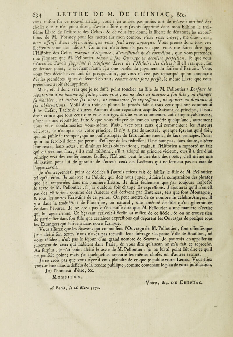 VOUS raifon fur ce nouvel article ^ vous n’en auriez pas moins tort de m’avoir attribué des chofes que je n’ai point dites, d’avoir alTuié que j’avois fupprimé dans mon Edition le troi- lième Livre de l’Hilloire des Celtes , 8c de vous être donné la liberté de dénaturer les expref- lions de M. Foriney pour les mettre fur mon compte. f''oi/s vous croyf^, me dites-vous, bien offc/ifé d'uue obfervation que vous fetil apperçue. Vous prenez donc tous vos Ledleurs pour des idiots ? Comment n’auroient-ils pas vu que vous me faites dire que l’Hiftoire des Celtes manque £ élégance , d’exaélïtude & de correélion , que vous prétendez que j’ignore que M. Pcllouticr donna à fon Ouvrage la dernière perfctlion, & que vous in’accufez d’avoir fupprimé le troifème Livre de VHifoire des Celtes ? Il eft vrai que , lur ce dernier point, le Lecteur n’aura fçu que penfer du jugement du faifeur d’Extraits, Vous vous êtes décidé avec tant de précipitation, que vous n’avez pas remarqué qu’on annonçoit dès les premières lignes du fécond Extrait, comme étant fous prejfe, le même Livre que vous prétendiez avoir été fupprimé. Mais, eftdl donc vrai que je ne duflè point toucher au ftile de M. Pelloutier? Lorfque la réputation d’un homme ejl faite , dites-vous , on ne doit ni toucher à fon file , ni changer fa manière y ni altérer fes notes y ni commenter fes exprejjïons y ni ajouter ou diminuer à fes obfervations. Voilà d’un trait de plume le procès fait à tous ceux qui ont commenté Jules-Céfar, Tacite & d’autres Auteurs d’une réputation acquife. Suivant ce principe. Il fau- droic croire que tous ceux que vous corrigez & que vous commentez aufll impitoyablement, n’ont pas une réputation faite & que vous elTayez de leur en acquérir quelqu’une , autrement vous vous condamneriez vous-même. Mais, avec tous ceux qui commentent les Auteurs célèbres, je n’adopte pas votre principe. Il n’y a pas de mortel, quelque fçavant qu’il foit, qui ne puiffe fe tromper, qui ne puilfe adopter de faux raifonnemens , de faux principes. Pour¬ quoi ne feroit-il donc pas permis d’effayer de les redreffer ? Il ne faut pas , fans doute, altérer leur texte, leurs notes , ni diminuer leurs obfervations j mais, fi l’Hiftorien a rapporté un fait qui eft reconnu faux, s’il a mal raifonné, s’il a adopté un principe vicieux, ou s’il a tiré d’un principe vrai des conféquences fauffes, l’Editeur peut le dire dans des notes; c’eft même une obligation pour lui de garanrir de l’erreur ceux des Lefteurs qui ne feroient pas en état de l’appercevoir. Je n’entreprendrai point de décider fi j’aurois mieux fait de lailTer le ftile de M. Pelloutier tel qu’il étoit. Je renvoyé au Public, qui doit nous juger, à faire la comparaifon des phrafes que j’ai rapportées dans ma première Lettre. Je dirai feulement que j’ai toujours refpcéfé le texte de M. Pelloutier , fi j’ai quelque fois changé fès expreflions. J’ajouterai qu’il n’en eft pas des Hiftoriens comme des Auteurs qui écrivent par fentences, tels que font Montagne, & tous les autres Ecrivains de ce genre. On peut mettre de ce nombre le célèbre Amyot. II y a dans la traduéfion de Plutarque, un naturel , une aménité de ftile qu’on gâteroit en voulant l’épurer. Je ne crois pas qu’on puiffe dire que M. Pelloutier a une manière d’écrire qui lui appartienne. Ce Sçavant écrivoit à Berlin au milieu de ce fiécle, & on ne trouve rien de particulier dans fon ftile que çercahres expreffions qui déparent les Ouvrages de prefque tous les Etrangers qui écrivent dans notre Langue. Vous alTurez que les Sçavans qui connoiffent l’Ouvrage de M. Pelloutier, font offenfésque j’aie altéré fon texte. Vous n’avez pas recueilli leur fumage : la petite Ville de Bouillon, où vous réfidez, n’eft pas le féjour d’un grand nombre de Sçavans. Je pourrois en appeller au juo-ement de ceux qui habitent dans Paris , & vous dire qu’aucun ne m’a fait ce reproche. Au furplus, je n’ai point altéré le texte de M. Pelloutier : je ne lui ai point fait dire ce qu’il ne penfoit point; mais j’ai quelquefois rapporté les mêmes choies en d’autres termes. Je ne crois pas que vous ayez à vous plaindre de ce que je publie votre Lettre. Vous étiez vous-même dans le delTein de la rendre publique, comme contenant le plan de votre juftification. J’ai l’honneur d’être, &c. Monsieur, A Paris, U Mars }T]\, Votte, &c. D8 Ckimiac.