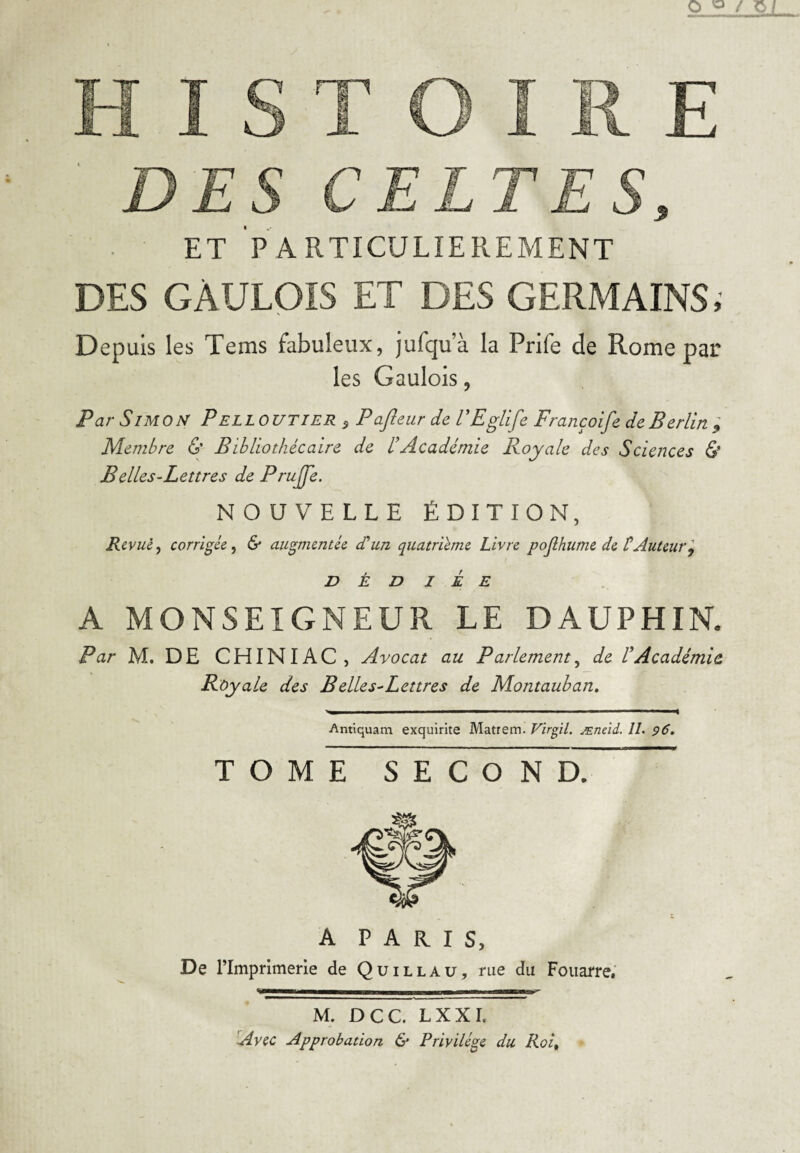 O 0/0/ HISTOIRE DES CELTES, ET PARTICULIEREMENT DES GAULOIS ET DES GERMAINS, Depuis les Tems fabuleux, jufqu’à la Prife de Rome par les Gaulois, Par Simon P elloutier 5 Pajleur de l'Eglife Françoife de Berlin ; Membre & Bibliothécaire de d Académie Royale des Sciences & Belles-Lettres de Pruffe. NOUVELLE ÉDITION, Revue, corrigée , & augmentée d'un quatrième Livre pojlhume de CAuteur9 D É D I É E A MONSEIGNEUR LE DAUPHIN. Par M. DE CH INI AC, Avocat au Parlement, de VAcadémie Royale des B elles-Lettres de Montauban. Antiquam exquirite Matrem. Virgil. Æneid, 11. 96. TOME SECOND. A PARIS, De rimprimerie de Quillau, rue du Fouaire. M. DCC. LXXI. Avec Approbation & Privilège du Roi%