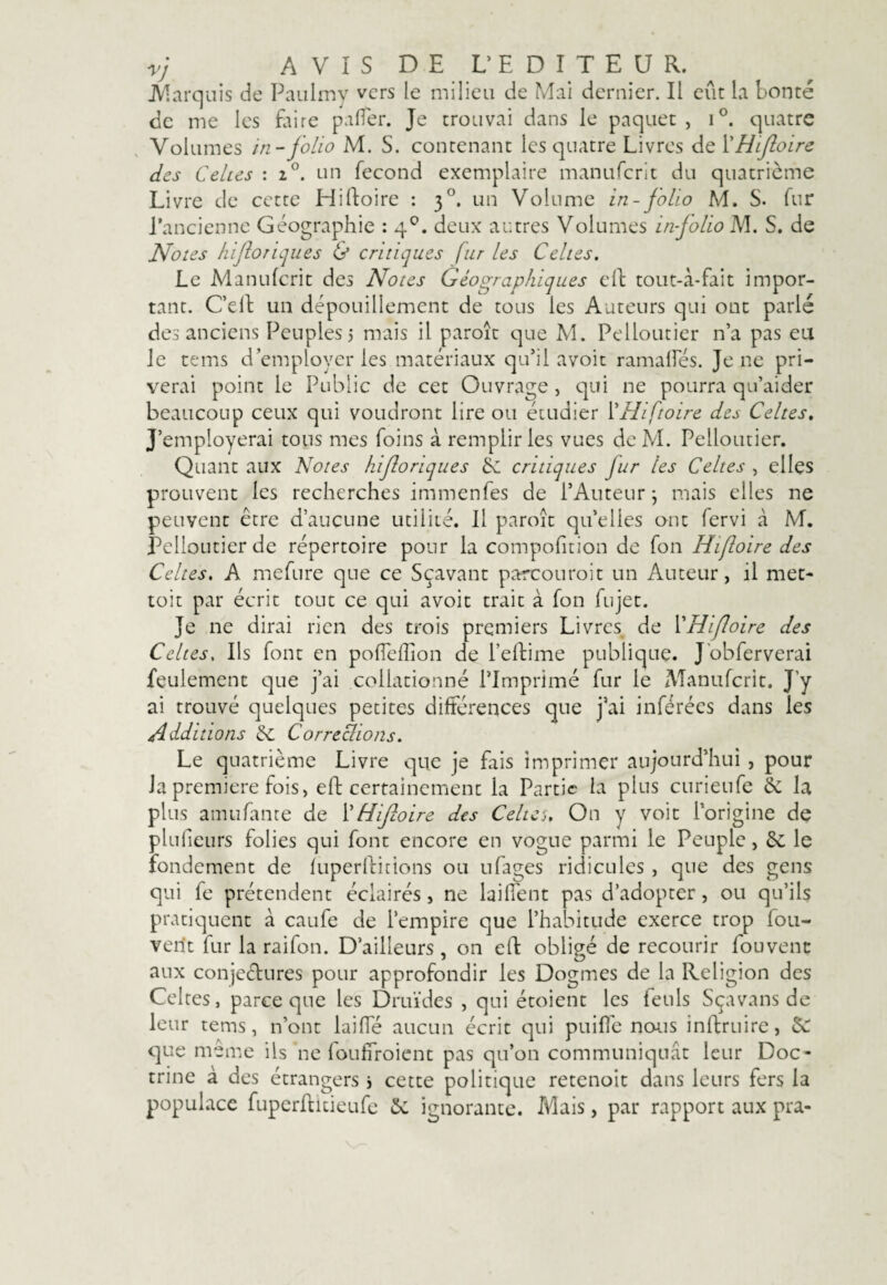 V] AVIS DE L’EDITEUR. JVTarquis de Paulmy vers le milieu de Mai dernier. Il eût la bonté de me les faire pafler. Je trouvai dans le paquet , i°. quatre Volumes in-folio M. S. contenant les quatre Livres de l’Hifioire des Celtes : i°. un fécond exemplaire manuferit du quatrième Livre de cette Hifioire : 30. un Volume in-folio M. S. fur l'ancienne Géographie : 40. deux autres Volumes in-jolio M. S. de Notes hfioriques & critiques fur les Celtes. Le Manuferit des Notes Géographiques eft tout-à-fait impor¬ tant. C’eft un dépouillement de tous les Auteurs qui ont parlé des anciens Peuples 5 mais il paroît que M. Pelloutier n’a pas eu le tems d’employer les matériaux qu’il avoit ramaifés. Je ne pri¬ verai point le Public de cet Ouvrage , qui ne pourra qu’aider beaucoup ceux qui voudront lire ou étudier l’Hiftoire des Celtes. J’employerai tous mes foins à remplir les vues de M. Pelloutier. Quant aux Notes hfioriques 6c critiques fur les Celtes , elles prouvent les recherches immenfes de l’Auteur; mais elles ne peuvent être d’aucune utilité. Il paroît quelles ont fervi à M. Pelloutier de répertoire pour la compofition de fon Hifioire des Celtes. A mefure que ce Sçavant parcouroit un Auteur, il met- toit par écrit tout ce qui avoit trait à fon fujet. Je ne dirai rien des trois premiers Livres de 1 Hifioire des Celtes. Ils font en pofTeflion de l’eflime publique. J obferverai feulement que j’ai collationné l’Imprimé fur le Manuferit. J’y ai trouvé quelques petites différences que j’ai inférées dans les Additions 6c CorreÈlions. Le quatrième Livre que je fais imprimer aujourd’hui , pour Ja première fois, eft certainement la Partie la plus curieufe 6c la plus amufante de l'Hifioire des Celtes, On y voit l’origine de plufeurs folies qui font encore en vogue parmi le Peuple, 6c le fondement de luperfticions ou ufages ridicules , que des gens qui fe prétendent éclairés, ne laiffent pas d’adopter, ou qu’ils pratiquent à caufe de l’empire que l’habitude exerce trop fou- verit fur la raifon. D’ailleurs , on eft obligé de recourir fouvent aux conjectures pour approfondir les Dogmes de la Religion des Celtes, parce que les Druïdes , qui étoient les teuls Sçavans de leur tems, n’ont laiffé aucun écrit qui puifle nous inftruire, 6c que même ils ne fouffroient pas qu’on communiquât leur Doc¬ trine à des étrangers j cette politique retenoit dans leurs fers la populace fuperftuieufe 6c ignorante. Mais, par rapport aux pra-