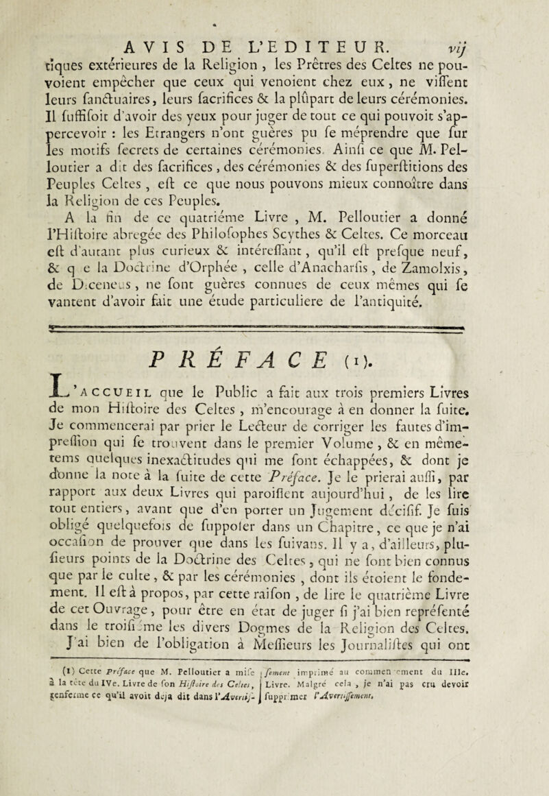 AVIS DE L’EDITEUR. vij tiques extérieures de la Religion , les Prêtres des Celtes ne pou- voient empêcher que ceux qui venoient chez eux , ne viflent leurs fanétuaires, leurs facrifîces & la plûpart de leurs cérémonies. Il fuffifoit d’avoir des yeux pour juger de tout ce qui pouvoit s’ap- percevoir : les Etrangers n’ont guères pu fe méprendre que fur les motifs fecrets de certaines cérémonies. Ainfi ce que M. Pel- loutier a dit des facrifices, des cérémonies & des fuperditions des Peuples Celtes , elt ce que nous pouvons mieux connoître dans la Religion de ces Peuples. A la hn de ce quatrième Livre , M. Pelloutier a donné l’Hiltoire abrégée des Philofophes Scythes & Celtes. Ce morceau eft d’autant plus curieux & intérefïant, qu’il eif prefque neuf, & q e la Doctrine d’Orphée , celle d’Anacharfis , de Zamolxis, de Dj:ceneus, ne font guères connues de ceux mêmes qui fe vantent d’avoir fait une étude particulière de l’antiquité. ~ .. ... ||t P R É F A CE (O. accueil que le Public a fait aux trois premiers Livres de mon Hiftoire des Celtes , m’encourage à en donner la fuite. Je commencerai par prier le Leéteur de corriger les fautes d’im- prefïîon qui fe trouvent dans le premier Volume , & en même- tems quelques inexaétitudes qui me font échappées, & dont je dbnne la note à la fuite de cette Préface, je le prierai aufli, par rapport aux deux Livres qui paroifient aujourd’hui , de les lire tout entiers, avant que d’en porter un Jugement décifif. Je fuis oblige quelquefois de fuppoler dans un Chapitre, ce que je n’ai occafion de prouver que dans les fuivans. il y a, d’ailleurs, plu¬ sieurs points de la Doctrine des Celtes, qui ne font bien connus que par ie culte, & par les cérémonies , dont iis étoient le fonde¬ ment. Il eft a propos, par cette raifon , de lire le quatrième Livre de cet Ouvrage, pour être en état de juger fi j’ai bien repréfenté dans le troifiJme les divers Dogmes de la Religion des Celtes. J ai bien de l’obligation à Meilleurs les Journalistes qui ont (l) Cette préface que M. Pelloutier a inife ; fement imprime au conunen ornent du Ille. à la cote du IVe. Livre de Ton Hijfoire des Celtes, | Livre. Maigre' cela , je n’ai pas cru devoir fcnfcrrac ce qu’il avoit de;a dit dans VAverti/- j fuppr mer l’AvtrtsJfemem.