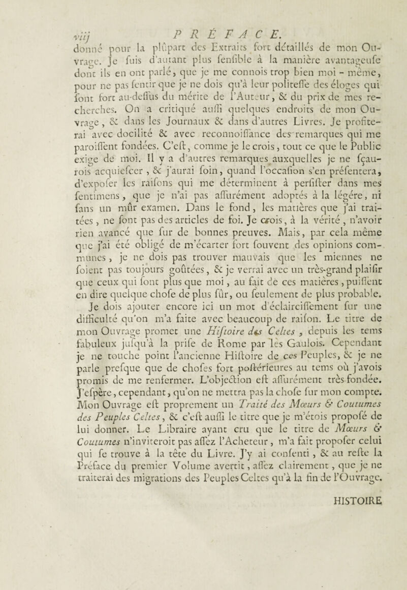 VIL J PRÉFACE. donné pour la plupart des Extraies fort détaillés de mon On- vrage. Je fuis d'autant plus fenfible à la manière avantageufe dont ils en ont parlé, que je me connois trop bien moi - même, pour ne pas fentir que je ne dois qu’à leur politeffe des éloges qui font fort au-deffus du mérite de l’Auteur, & du prix de mes re- cherches. On a critiqué au (fi quelques endroits de mon Ou¬ vrage , de dans les Journaux & dans d'autres Livres. Je profite¬ rai avec docilité & avec reconnoifiance des remarques qui me paroi fient fondées. C’eft, comme je le crois , tout ce que le Public exige de moi. Il y a d’autres remarques auxquelles je ne fçau- rois acquiefcer , & j’aurai foin, quand l’ôccafion s’en préfentera, d’expofer les raifons qui me déterminent à perliller dans mes fentimens, que je n’ai pas affurément adoptés à la légère, ni fans un mûr examen. Dans le fond, les matières que j’ai trai¬ tées , ne font pas des articles de foi. Je crois, à la vérité , n’avoir rien avancé que fur de bonnes preuves. Mais, par cela même que j’ai été obligé de m’écarter fort fouvent des opinions com¬ munes , je ne dois pas trouver mauvais que les miennes ne foient pas toujours goûtées, & je verrai avec un très-grand plaifir que ceux qui font plus que moi, au fait de ces matières, puiffenc en dire quelque chofe de plus fur, ou feulement de plus probable. Je dois ajouter encore ici un mot d’éclairciffement fur une difficulté qu’on m’a faite avec beaucoup de raifon. Le titre de mon Ouvrage promet une Hiftoire dis Celtes , depuis les tems fabuleux jufqu’à la prife de Rome par les Gaulois. Cependant je ne touche point l’ancienne Hilfoire de ces Peuples, de je ne parle prefque que de chofes fort poltérieures au tems ou j’avois promis de me renfermer. L’objection eft affurément très fondée. J’efpère, cependant, qu’on ne mettra pas la chofe fur mon compte. Mon Ouvrage elt proprement un Traité des Mœurs & Coutumes des Peuples Celtes, & c’eft auffi le titre que je nfétois propofé de lui donner. Le Libraire ayant cru que le titre de Mœurs 6* Coutumes n’inviteroit pas allez l’Acheteur, m’a fait propofer celui qui fe trouve à la tète du Livre. J’y ai confenti , & au relie la Préface du premier Volume avertit, afiez clairement, que je ne traiterai des migrations des Peuples Celtes qu'à la fin de l’Ouvrage. HISTOIRE