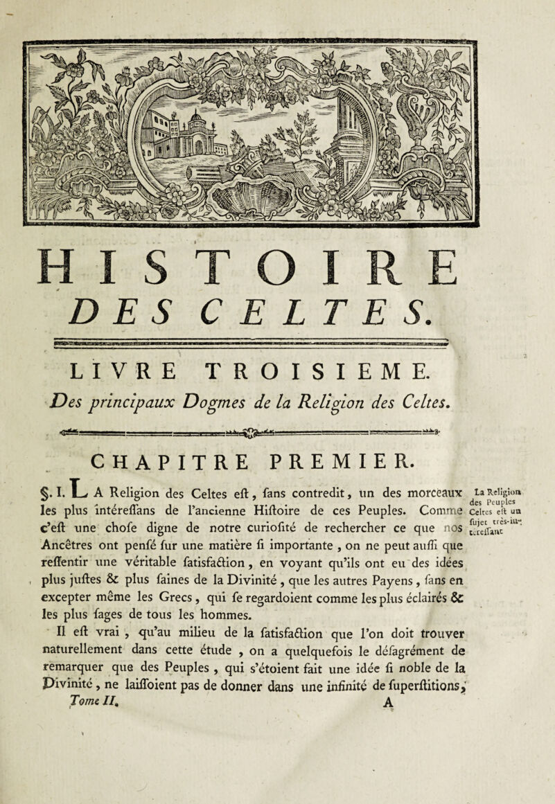 DES CELTES. LIVRE TROISIEME. Des principaux Dogmes de la Religion des Celtes. ----- -■_!-la-T-i—nas*» CHAPITRE PREMIER. §. I. *L A Religion des Celtes eft, fans contredit, un des morceaux ^ta Religion les plus intéreftans de l’ancienne Hiftoire de ces Peuples. Comme celtes eft uo c’eft une chofe digne de notre curiofité de rechercher ce que nos Scflanc*111' Ancêtres ont penfé fur une matière ft importante , on ne peut auffi que reftentir une véritable fatisfa&ion, en voyant qu’ils ont eu des idées , plus juftes & plus faines de la Divinité , que les autres Payens, fans en excepter même les Grecs, qui fe regardoient comme les plus éclairés & les plus fages de tous les hommes. Il eft vrai , qu’au milieu de la fatisfa&ion que l’on doit trouver naturellement dans cette étude , on a quelquefois le défagrément de remarquer que des Peuples , qui s’étoient fait une idée fi noble de la Pivinité , ne lailfoient pas de donner dans une infinité de fuperftitions,' Tome II, A *