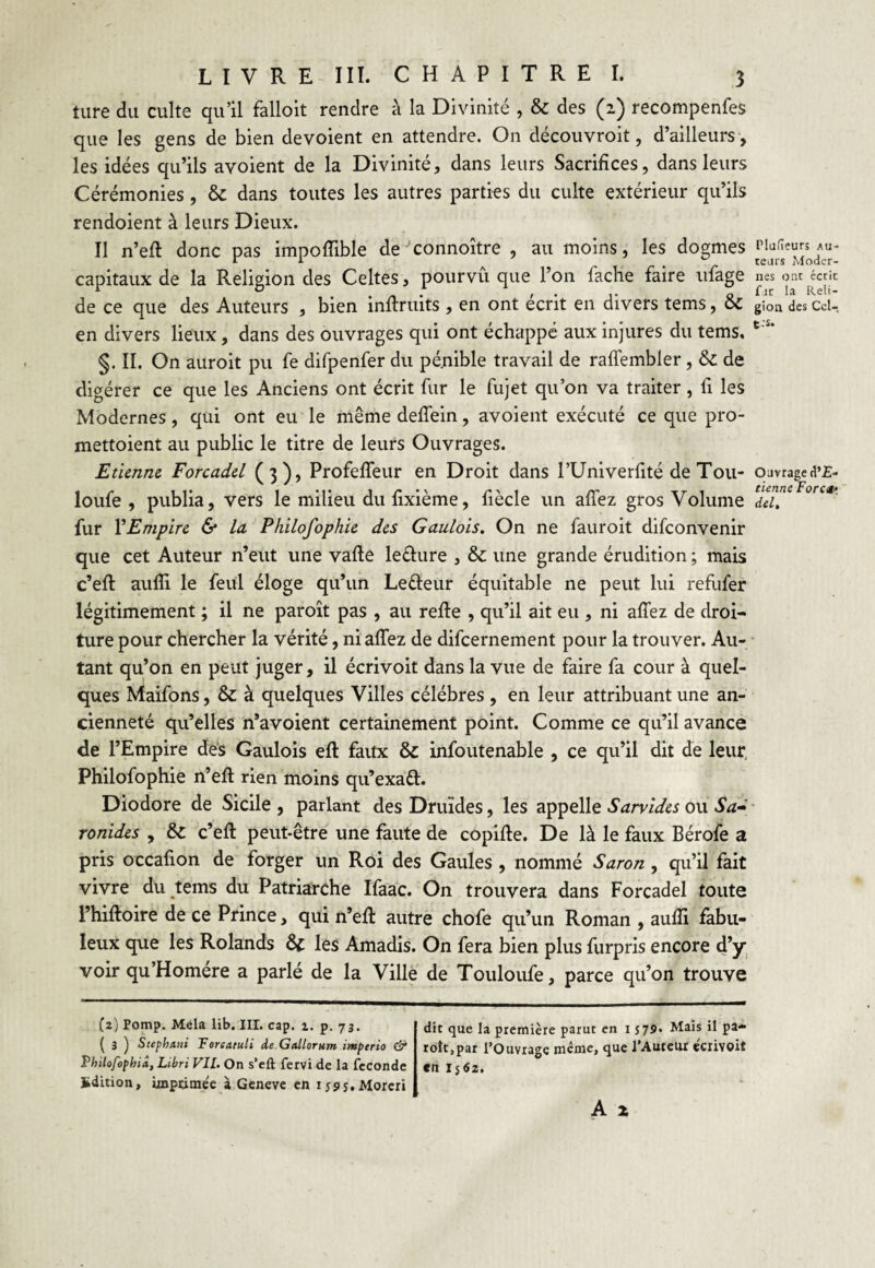 tare du culte qu’il falioit rendre à la Divinité , & des (2) recompenfes que les gens de bien dévoient en attendre. On découvroit, d’ailleurs , les idées qu’ils avoient de la Divinité, dans leurs Sacrifices, dans leurs Cérémonies, & dans toutes les autres parties du culte extérieur qu’ils rendoient à leurs Dieux. Il n’eft donc pas impoffible de’connoître , au moins, les dogmes capitaux de la Religion des Celtes, pourvu que l’on fâche faire ufage de ce que des Auteurs , bien inflruits , en ont écrit en divers tems, & en divers lieux, dans des ouvrages qui ont échappé aux injures du tems. §. II. On auroit pu fe difpenfer du pénible travail de raffembler, & de digérer ce que les Anciens ont écrit fur le fujet qu’on va traiter, fi les Modernes, qui ont eu le même deffein, avoient exécuté ce que pro- mettoient au public le titre de leurs Ouvrages. Etienne Forcadel (3), ProfefTeur en Droit dans l’Univerfité de Tou- loufe , publia, vers le milieu du fixième, fiècle un allez gros Volume fur l’Empire & la Philofophie des Gaulois. On ne fauroit difeonvenir que cet Auteur n’eut une vafte le&ure , & une grande érudition ; mais c’eft aufli le feul éloge qu’un Le&eur équitable ne peut lui refufer légitimement ; il ne paroît pas , au refie , qu’il ait eu , ni allez de droi¬ ture pour chercher la vérité, ni allez de difeernement pour la trouver. Au¬ tant qu’on en peut juger, il écrivoit dans la vue de faire fa cour à quel¬ ques Maifons, & à quelques Villes célébrés , en leur attribuant une an¬ cienneté qu’elles n’avoient certainement point. Comme ce qu’il avance de l’Empire des Gaulois ell faux & infoutenable , ce qu’il dit de leur, Philofophie n’elt rien moins qu’exaft. Diodore de Sicile , parlant des Druides, les appelle Sarvides ou Sa- ronides , & c’eft peut-être une faute de copille. De là le faux Bérofe a pris occafion de forger un Roi des Gaules , nommé Saron, qu’il fait vivre du tems du Patriarche Ifaac. On trouvera dans Forcadel toute l’hiftoire de ce Prince, qui n’efl: autre chofe qu’un Roman , aulîi fabu¬ leux que les Rolands ôf les Amadis. On fera bien plus furpris encore d’y voir qu’Homére a parlé de la Ville de Touloufe, parce qu’on trouve (2) Pomp. Mêla lib. III. cap. 2. p. 73. ( 3 ) Stephxni Torcatuli de Galloruin imperio & Philofopbiâ, Libri VIL On s’eft fervi de la fécondé Edition, imptime'e à Geneve en ijss.Moreri dit que la première parut en 1579. Mais il pa¬ roît, par l’Ouvrage même, que l’Auteur écrivoit en 1 $ 62. A x Plufîeurs Au¬ teurs Moder¬ nes ont écrit fut la Reli¬ gion des Ccl- t:s. Ouvrage d’£- tienne Força» del.