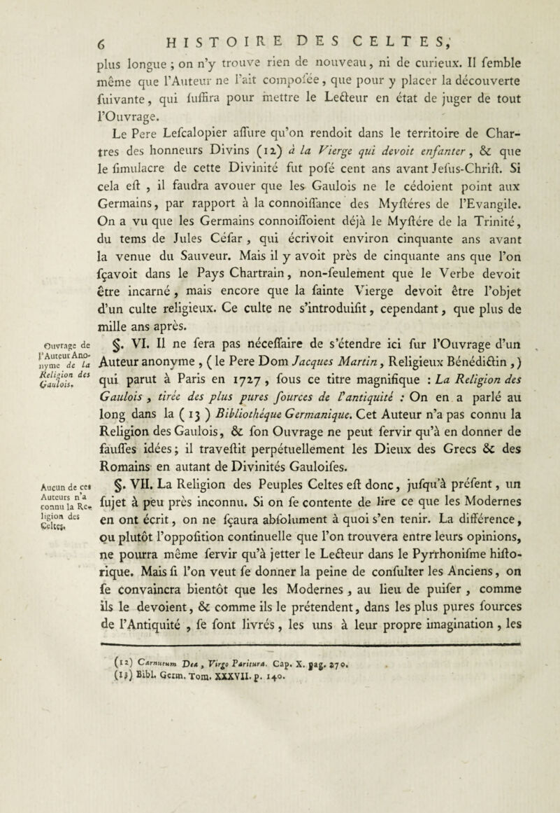 Ouvrage de l’Auteur Ano» nyme de La Religion des (jaulois. Aucun de cei Auccurs n’a connu la Re* ligion des Celtes. <$ histoire des celtes, plus longue ; on n’y trouve rien de nouveau, ni de curieux. Il femble môme que l’Auteur ne l’ait compoiée, que pour y placer la découverte fuivante, qui fuffira pour mettre le Letteur en état de juger de tout l’Ouvrage. Le Pere Lefcalopier allure qu’on rendoit dans le territoire de Char¬ tres des honneurs Divins (i l) à la Vierge, qui devoit enfanter , & que le limulacre de cette Divinité fut pofé cent ans avant Jefus-Chrilh Si cela eft , il faudra avouer que les Gaulois ne le cédoient point aux Germains, par rapport à la connoiffance des Mylléres de l’Evangile. On a vu que les Germains connoilToient déjà le Myftére de la Trinité, du tems de Jules Céfar , qui écrivoit environ cinquante ans avant la venue du Sauveur. Mais il y avoit près de cinquante ans que l’on fçavoit dans le Pays Chartrain, non-feulement que le Verbe devoit être incarné , mais encore que la fainte Vierge devoit être l’objet d’un culte religieux. Ce culte ne s’introduifit, cependant, que plus de mille ans après. §. VI. Il ne fera pas néceffaire de s’étendre ici fur l’Ouvrage d’un Auteur anonyme , ( le Pere Dom Jacques Martin, Religieux Bénédi&in , ) qui parut à Paris en 1727 , fous ce titre magnifique : La Religion des Gaulois , tirée des plus pures four ces de Pantiquité : On en a parlé au long dans la ( 13 ) Bibliothèque Germanique. Cet Auteur n’a pas connu la Religion des Gaulois, & fon Ouvrage ne peut fervir qu’à en donner de faufles idées; il traveftit perpétuellement les Dieux des Grecs ôc des Romains en autant de Divinités Gauloifes. §. VII. La Religion des Peuples Celtes elt donc, jufqu’à préfent, un fujet à peu près inconnu. Si on fe contente de lire ce que les Modernes en ont écrit, on ne fçaura abfolument à quoi s’en tenir. La différence, ou plutôt l’oppofition continuelle que l’on trouvera entre leurs opinions, ne pourra même fervir qu’à jetter le Leéleur dans le Pyrrhonifme hiffo- rique. Mais fi l’on veut fe donner la peine de confulter les Anciens, on fe convaincra bientôt que les Modernes , au lieu de puifer , comme ils le dévoient, & comme ils le prétendent, dans les plus pures fources de l’Antiquité , fe font livrés, les uns à leur propre imagination , les (12) Carnutum J}ea , Virgo Paritura. Cap. X. gag. 270. (I?) Bibl. Geim. Tora. XXXVII. p. 140.