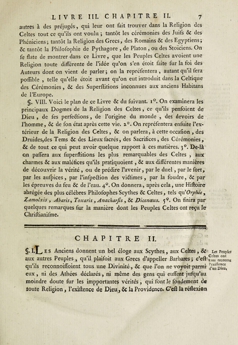 autres à des préjugés, qui leur ont fait trouver dans la Religion des Celtes tout ce qu’ils ont voulu ; tantôt les cérémonies des Juifs & des Phéniciens; tantôt la Religion des Grecs, des Romains & des Egyptiens; & tantôt la Philofophie de Pythagore , de Platon , ou des Stoïciens. On fe date de montrer dans ce Livre, que les Peuples Celtes avoient une Religion toute différente de l’idée qu’on s’en étoit faite fur la foi des Auteurs dont on vient de parler ; on la repréfentera , autant qu’il fera poffible , telle qu’elle étoit avant qu’on eut introduit dans la Celtique des Cérémonies, & des Superftitions inconnues aux anciens Habitans de l’Europe. §. VIII. Voici le plan de ce Livre & du fuivant. iQ. On examinera les principaux Dogmes de la Religion des Celtes, ce qu’ils penfoient de Dieu , de fes perfe&ions , de l’origine du monde , des devoirs de l’homme, & de fon état après cette vie. 20. On repréfentera enfuite l’ex¬ térieur delà Religion des Celtes, & on parlera, à cette occafion , des Druides,des Tems & des Lieuxfacrés, des Sacrifices, des Cérémonies, & de tout ce qui peut avoir quelque rapport à ces matières. 3 °. De-là on paffera aux fuperflitions les plus remarquables des Celtes , aux charmes & aux maléfices qu’ils pratiquoient, & aux différentes manières de découvrir la vérité , ou de prédire l’avenir, par le duel, par le fort, par les aufpices, par l’inlpettion des vittimes , par la foudre, & par les épreuves du feu & de l’eau. 40. On donnera, après cela, une Hiftoire abrégée des plus célébrés Philofophes Scythes & Celtes , tels qu'Orphée , Zamolxis , Abaris, Toxaris, Anacharjis , &C Dicenœus. 5^. On finira par quelques remarques fur la manière dont les Peuples Celtes ont reçu le Chriffianifme. CHAPITRE II. §. I.T v E s Anciens donnent un bel éloge aux Scythes , aux Celtes , & Les Peuples» aux autres Peuples, qu’il plaifoit aux Grecs d’appeller Barbares; c’eft'SIrîe^nnu qu’ils reconnoiffoient tous une Divinité, & que l’on ne voyoit parmi ^fcieu, eux, ni des Athées déclarés, ni même des gens qui euffent jufqu’au moindre doute fur les impportantes vérités , qui font le fondement de toute Religion, l’exiftence de Dieu, & la Providence* C’elt la réflexion