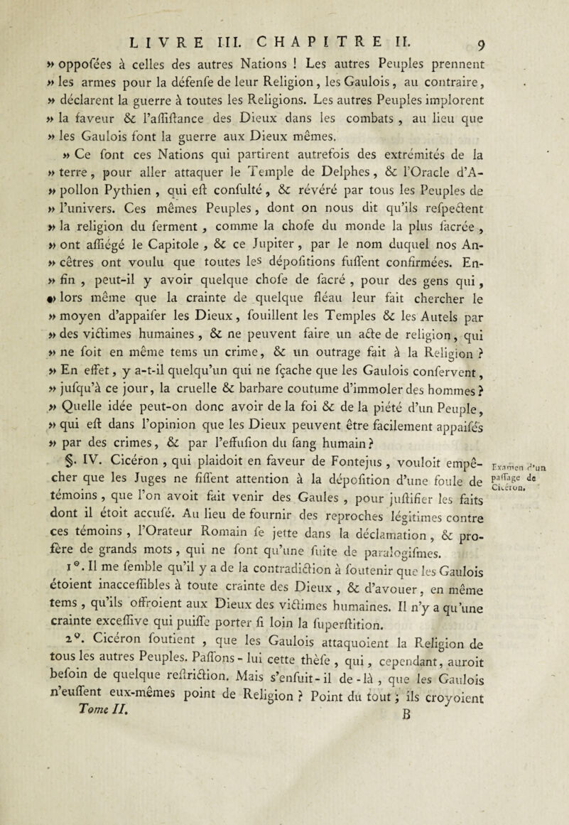 » oppofées à celles des autres Nations ! Les autres Peuples prennent » les armes pour la défenfe de leur Religion, les Gaulois , au contraire, » déclarent la guerre à toutes les Religions. Les autres Peuples implorent » la faveur & l’adiflance des Dieux dans les combats , au lieu que » les Gaulois font la guerre aux Dieux mêmes. » Ce font ces Nations qui partirent autrefois des extrémités de la » terre, pour aller attaquer le Temple de Delphes, & l’Oracle d’A- » pollon Pythien , qui efl confulté, & révéré par tous les Peuples de » l’univers. Ces mêmes Peuples , dont on nous dit qu’ils refpeéfent » la religion du ferment , comme la chofe du monde la plus facrée , » ont afliégé le Capitole , & ce Jupiter , par le nom duquel nos An- » cêtres ont voulu que toutes les dépofitions fuffent confirmées. En- » fin , peut-il y avoir quelque chofe de facré , pour des gens qui, •> lors même que la crainte de quelque fléau leur fait chercher le » moyen d’appaifer les Dieux, fouillent les Temples & les Autels par » des viftimes humaines , & ne peuvent faire un acte de religion, qui » ne foit en même tems un crime, & un outrage fait à la Religion ? » En effet, y a-t-il quelqu’un qui ne fçache que les Gaulois confervent, » jufqu’à ce jour, la cruelle & barbare coutume d’immoler des hommes? » Quelle idée peut-on donc avoir de la foi & de la piété d’un Peuple, » qui efl dans l’opinion que les Dieux peuvent être facilement appaifés » par des crimes, & par l’effufion du fang humain? §• IV. Cicéron , qui plaidoit en faveur de Fontejus , vouloit empê¬ cher que les Juges ne fiffent attention à la dépcfition d’une foule de témoins , que 1 on avoit fait venir des Gaules , pour juftifier les faits dont il etoit accule. Au lieu de fournir des reproches légitimes contre ces témoins , l’Orateur Romain fe jette dans la déclamation , & pro¬ fère de grands mots , qui ne font qu’une fuite de paraîogifmes. 1 '. Il me lemble qu il y a de la contradiction a foutenir que les Gaulois etoient inaccellibles a toute ciainte des Dieux , & d’avouer, en même tems , qu’ils offroient aux Dieux des viétimes humaines. Il n’y a qu’une crainte exceflive qui puiffe porter fi loin la fuperftition. 2 . Ciceion foutient , que les Gaulois attaquoient la Religion de tous les auties Peuples. Pafîons- lui cette thèfe , qui, cependant, auroit befoin de quelque reiiriéfion. Mais s’enfuit-il de-h\, que les Gaulois n euffent eux-mêmes point de Religion ? Point du tout ; ils croyoient Tome II. d Examen <J’im partage de Cuéron,