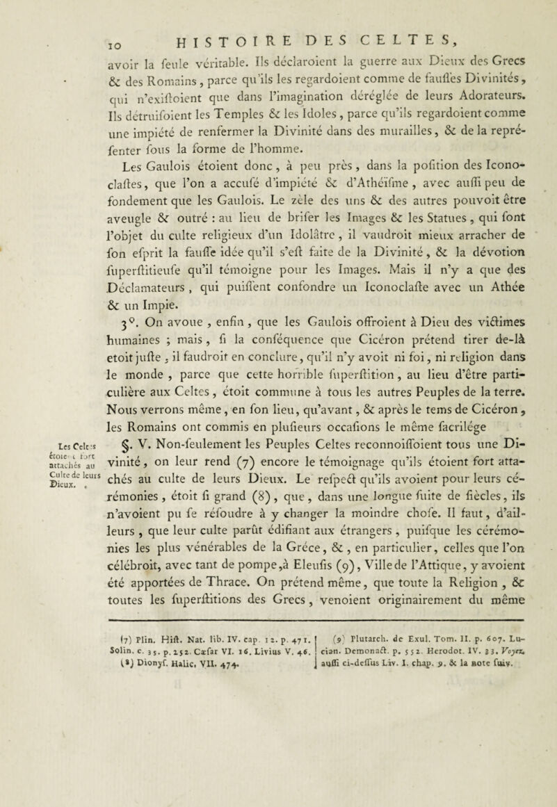 Les Celc;s étoie t t jrc attachés au Culte de leurs Dieux. , 1Q histoire des celtes, avoir la feule véritable. Ils déclaroient la guerre aux Dieux des Grecs & des Romains , parce qu’ils les regardoient comme de fauilés Divinités , qui n’exilloient que dans l’imagination déréglée de leurs Adorateurs. Ils détruifoient les Temples & les Idoles , parce qu’ils regardoient comme une impiété de renfermer la Divinité dans des murailles, fk de la repré- fenter fous la forme de l’homme. Les Gaulois étoient donc , à peu près, dans la pofition des Icono- claftes, que l’on a accule d’impiété d’Athéïfme , avec aufïi peu de fondement que les Gaulois. Le zèle des uns & des autres pouvoit être aveugle &: outré : au lieu de briler les Images & les Statues, qui font l’objet du culte religieux d’un Idolâtre , il vaudroit mieux arracher de fon efprit la faufl'e idée qu’il s’efl faite de la Divinité , & la dévotion fuperftitieufe qu’il témoigne pour les Images. Mais il n’y a cpie des Déclamateurs , qui puiffent confondre un Iconoclafte avec un Athée & un Impie. 3°. On avoue , enfin, que les Gaulois offroient à Dieu des vi&imes humaines ; mais , fi la conféquence que Cicéron prétend tirer de-là etoitjufte . il faudroit en conclure, qu’il n’y avoit ni foi, ni religion dans le monde , parce que cette horrible fuperftition , au lieu d’être parti¬ culière aux Celtes , étoit commune à tous les autres Peuples de la terre. Nous verrons même , en fon lieu, qu’avant, & après le tems de Cicéron , les Romains ont commis en plufieurs occafions le même facrilége §. V. Non-feulement les Peuples Celtes reconnoiftoient tous une Di¬ vinité , on leur rend (7) encore le témoignage qu’ils étoient fort atta¬ chés au culte de leurs Dieux. Le refpeèf qu’ils avoient pour leurs cé¬ rémonies , étoit fi grand (8) , que , dans une longue fuite de fiècles, ils n’avoient pu fe réfoudre à y changer la moindre chofe. Il faut, d’ail¬ leurs , que leur culte parût édifiant aux étrangers, puifque les cérémo¬ nies les plus vénérables de la Grèce, & , en particulier, celles que l’on célébroit, avec tant de pompe,à Eleufis (9), Ville de l’Attique, y avoient été apportées de Thrace. On prétend même, que toute la Religion , &C toutes les fuperRitions des Grecs , venoient originairement du même (7) Plin. Hift. Nat. lib. IV. cap. i z. p. 47 x. Solin. c. 35. p. 152. Cæfar VI. 16. Livius V. 46. (9' Tlutarch. de Exul. Tom. II. p. 607. Lu- cian. Demonatt. p. 552. Herodot. IV. 33. Voyez.