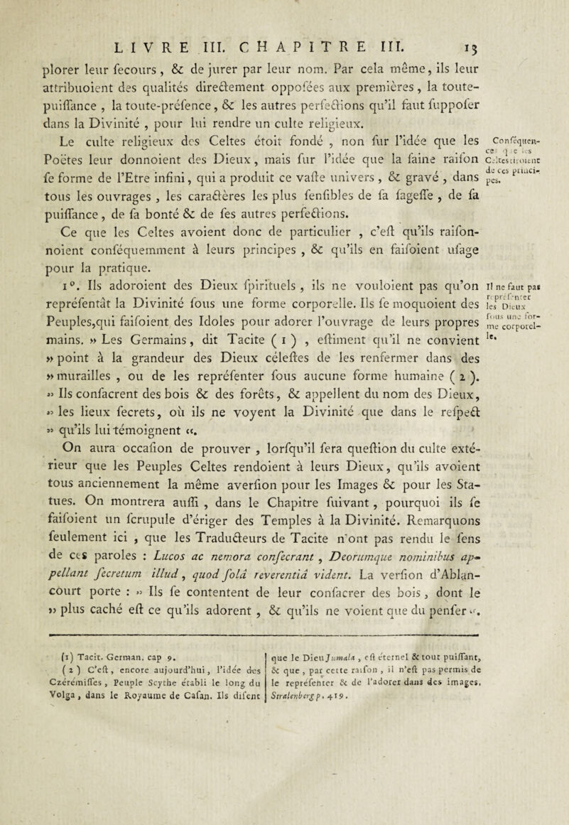 plorer leur fecours, & de jurer par leur nom. Par cela même, ils leur attribuoient des qualités directement oppofées aux premières, la toute- puiffance , la toute-préfence, & les autres perfe&ions qu’il faut fuppofer dans la Divinité , pour lui rendre un culte religieux. Le culte religieux des Celtes étoit fondé , non fur l’idée que les Poètes leur donnoient des Dieux, mais fur l’idée que la faine railon fe forme de l’Etre infini, qui a produit ce vafle univers , & gravé , dans tous les ouvrages , les caraClères les plus fenfibles de fa fageffe , de fa puiflance, de fa bonté & de fes autres perfections. Ce que les Celtes avoient donc de particulier , c’efl qu’ils raifon- noient conféquemment à leurs principes , & qu’ils en faifoient ufage pour la pratique. i°. Ils adoroient des Dieux fpirituels , ils ne vouloient pas qu’on repréfentât la Divinité fous une forme corporelle. Iis fe moquoient des Peuples,qui faifoient des Idoles pour adorer l’ouvrage de leurs propres mains. » Les Germains, dit Tacite ( 1 ) , eftiment qu’il ne convient » point à la grandeur des Dieux céleftes de les renfermer dans des » murailles , ou de les repréfenter fous aucune forme humaine ( 1 ). « Ils confacrent des bois & des forêts, & appellent du nom des Dieux, «les lieux fecrets, où ils ne yoyent la Divinité que dans le refpeCt « qu’ils lui témoignent et. On aura occafion de prouver , lorfqu’il fera queftion du culte exté¬ rieur que les Peuples Celtes rendoient à leurs Dieux, qu’ils avoient tous anciennement la même averfion pour les Images & pour les Sta¬ tues. On montrera auffi , dans le Chapitre fuivant, pourquoi ils fe faifoient un fcrupule d’ériger des Temples à la Divinité. Remarquons feulement ici , que les Traducteurs de Tacite n'ont pas rendu le fens de et s paroles : Lucos ac nemora confierant , Deorumque nominibus ap- pellant ficretum illud, quod folâ reverentia vident. La verfion d’Ablan- court porte : » Ils fe contentent de leur confacrer des bois, dont le » plus caché efl ce qu’ils adorent , & qu’ils ne voient que du penfer *<•. (1) Tacit. Gcrraan. cap 9. (a) C’eft, encore aujourd’hui, l’ide'e des Czéreraiffes , Peuple Scythe e'tabli le long du Volga, dans le Royaume de Cafan. Us difent que le Dieujnwaf* , eft eternel & tout puiflant, 5c que , par cette raifon , il n’eft pas permis de le repréfenter 5c de l’adorer dans des images, Stralenbergp, 419. Conféquen- ce : q e les Celtes ch oient de ces ptnici- pes. i! ne faut pas r< prélencer les Dieux fous une for¬ me corporel¬ le.