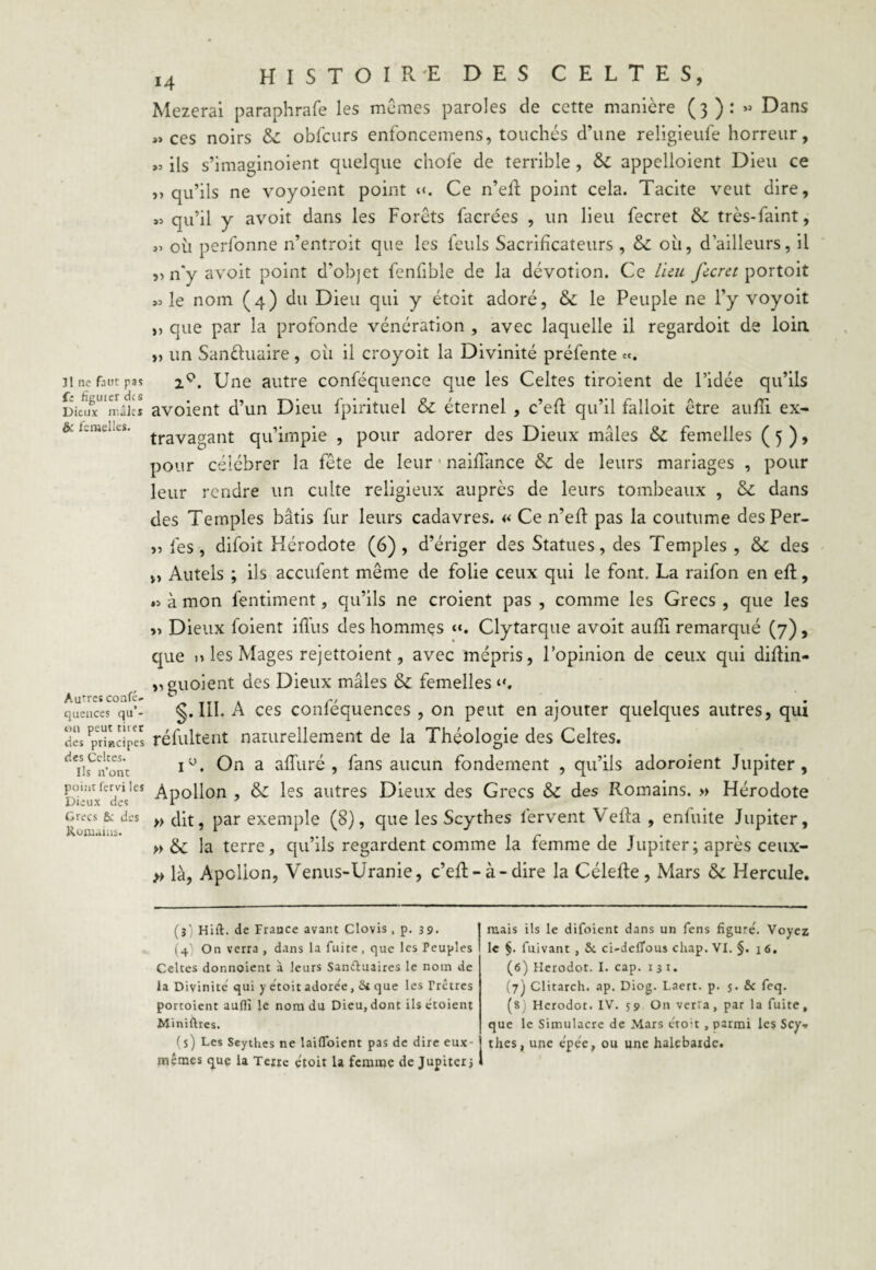 {: figuier des Dieux mâles & femelles. Autres confé- quences qu’¬ on peut tirer des principes des Celtes. Ils n’ont point fervi les Dieux des Grecs & des Romains. 14 HISTOIRE DES CELTES, Mezerai paraphrafe les mêmes paroles de cette manière (3): » Dans «ces noirs & obfcurs enfoncemens, touchés d’une religieufe horreur, ils s’imaginoient quelque chofe de terrible , & appelaient Dieu ce » qu’ils ne voyoient point «. Ce n’eff point cela. Tacite veut dire, « qu’il y avoit dans les Forêts facrées , un lieu fecret & très-faint, « où perfonne 11’entroit que les feuls Sacrificateurs , & où, d’ailleurs, il „ n'y avoit point d'objet fenfible de la dévotion. Ce lieu fecret portoit «le nom (4) du Dieu qui y éteit adoré, & le Peuple ne l’y voyoit „ que par la profonde vénération , avec laquelle il regardoit de loin „ un Sanéhiaire , où il croyoit la Divinité préfente ce. avoient d’un Dieu fpirituel & éternel , c’eft qu’il falloit être aufli ex¬ travagant qu’impie , pour adorer des Dieux mâles &: femelles ( 5 ), pour célébrer la fête de leur naiflance & de leurs mariages , pour leur rendre un culte religieux auprès de leurs tombeaux , & dans des Temples bâtis fur leurs cadavres. « Ce n’eft pas la coutume des Per- „ fes , difoit Hérodote (6) , d’ériger des Statues, des Temples , & des Autels ; ils accufent même de folie ceux qui le font. La raifon en eft, « à mon fentiment, qu’ils ne croient pas , comme les Grecs , que les „ Dieux foient ifl'us des hommes «. Clytarque avoit aufli remarqué (7), que n les Mages rejettoient, avec mépris, l’opinion de ceux qui diflin- », guoient des Dieux mâles & femelles g. III. A ces conféquences , on peut en ajouter quelques autres, qui réfultent naturellement de la Théologie des Celtes. iu. On a alluré , fans aucun fondement , qu’ils adoroient Jupiter, Apollon , & les autres Dieux des Grecs & des Romains. » Hérodote » dit, par exemple (8), que les Scythes fervent Vefta , enluite Jupiter, » &C la terre, qu’ils regardent comme la femme de Jupiter ; après ceux- » là, Apclion, Venus-Uranie, c’eft-à-dire la Célefte, Mars & Hercule. (î) Hift. de France avant Clovis, p. 39. (4' On verra , dans la fuite, que les Peuples Celtes donnoient à leurs Sanctuaires le nom de la Divinité qui y etoit adore'e, &i que les Trêtres portoient aufli le nom du Dieu, dont ils êtoient Miniftres. (s) Les Scythes ne laiflfoient pas de dire eux- mêmes que la Terre e'toit 1a femme de Jupiter* mais ils le difoient dans un fens figure7. Voyez le §. fuivant , & ci-delTous chap. VI. §. 1 6. (6) Herodot. I. cap. 1 3 1. (7) Clitarch. ap. Diog. Laert. p. 5. & feq. (8) Herodot. IV. S9 On verra, par la fuite, que le Simulacre de Mars croit , parmi les Scy* thés, une êpêe, ou une halcbarde.