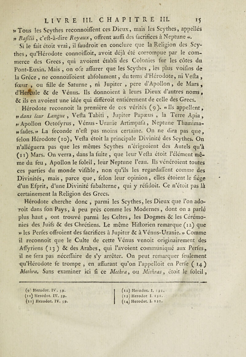 » Tous les Scythes reconnoiffent ces Dieux, mais les Scythes, appellés » Bajilii, c’eft-à-dire Royaux, offrent auffi des facrifices à Neptune «. Si le fait étoit vrai, il faudroit en conclure que la Religion des Scy¬ thes , qu’Hérodote connoiffoit, avoit déjà été corrompue par le com¬ merce des Grecs, qui avoient établi des Colonies fur les côtes du Pont-Euxin. Mais , on ofe affurer que les Scythes , les plus voifins de la Grèce , ne connoiffoient abfolument, dutems d’Hérodote, ni Veffa , fœur , ou fille de Saturne , ni Jupiter , pere d’Apollon, de Mars , d’Hercule & de Vénus. Ils donnoient à leurs Dieux d’autres noms, & ils en avoient une idée qui différoit entièrement de celle des Grecs. Hérodote reconnoît la première de ces vérités ( 9 ). « Ils appellent, »dans leur Langue , Veffa Tabiti , Jupiter Papæus , la Terre Apia , » Apollon Oetofyrus, Vénus-Uranie Artimpafa, Neptune Thamima- » fades. » La fécondé n’eff pas moins certaine. On ne dira pas que, félon Hérodote (10), Veffa étoit la principale Divinité des Scythes. On n’alléguera pas que les mêmes Scythes n erigeoient des Autels qu’à (11) Mars. On verra, dans la fuite , que leur Veffa étoit l’élément mê¬ me du feu , Apollon le foleil, leur Neptune l’eau. Ils vénéroient toutes ces parties du monde vifible, non qu’ils les regardaffent comme des Divinités, mais , parce que , félon leur opinion, elles étoient le fiége d’un Efprit, d’une Divinité fubalterne, qui y réfidoit. Ce n’étoit pas là certainement la Religion des Grecs. Hérodote cherche donc , parmi les Scythes, les Dieux que l’on ado- roit dans fon Pays, à peu près comme les Modernes, dont on a parlé plus haut , ont trouvé parmi les Celtes, les Dogmes & les Cérémo¬ nies des Juifs & des Chrétiens. Le même Hifforien remarque (n) que » les Perfes offroient des facrifices à Jupiter & à Vénus-Uranie. » Comme il reconnoît que le Culte de cette Vénus venoit originairement des Affyriens (13) & des Arabes, qui l’avoient communiqué aux Perfes, il ne fera pas néceffaire de s’y arrêter. On peut remarquer feulement qu’Hérodote fe trompe , en affurant qu’on l’appelloit en Perfe (14) Methra. Sans examiner ici fi ce Methra, ou Mithras, étoit le foleil, (9'' Herodot. IV. 59. (10} Herodot. IV. 59. (1 j] Heiodot. IV. 59» (12) Herodot. I. r 3 I. (1 3) Herodot I. 1 3 1 - (14) Herodot. I. 1 3 J.