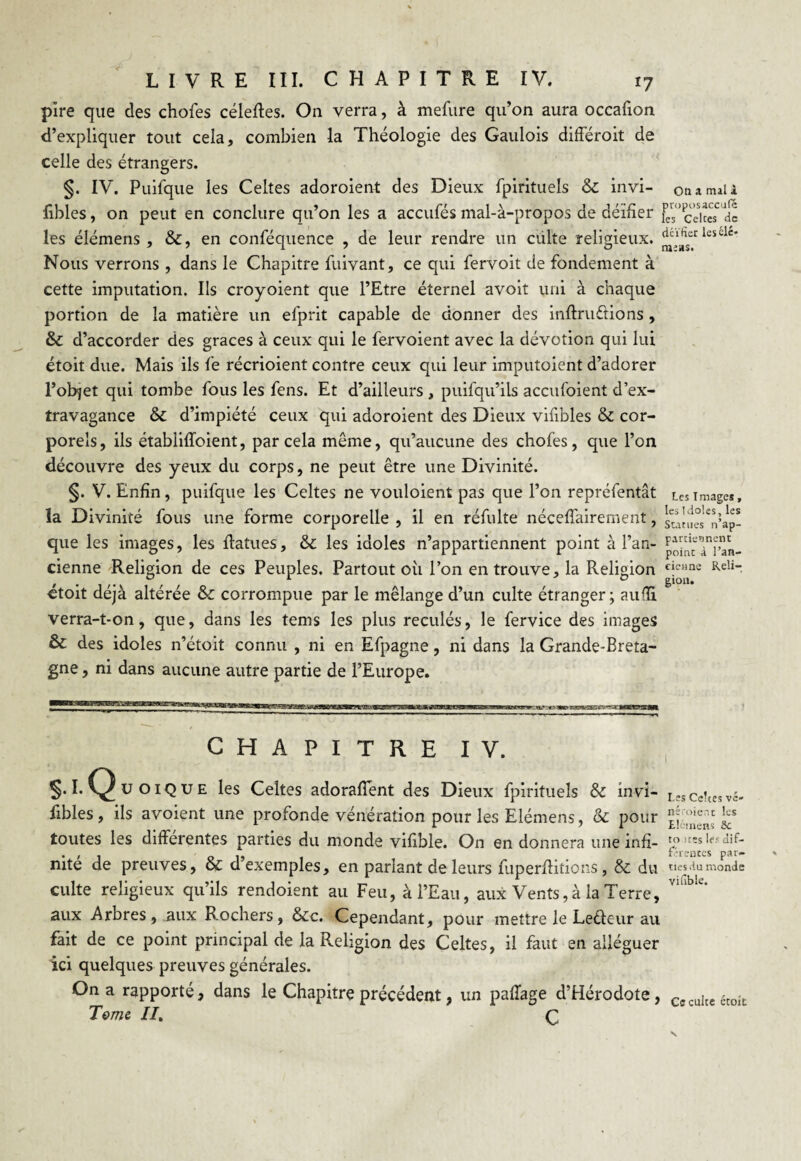 pire que des chofes célefles. On verra, à mefure qu’on aura occafion d’expliquer tout cela, combien la Théologie des Gaulois différoit de celle des étrangers. §. IV. Puifque les Celtes adoroient des Dieux fpirituels & invi- on a mai 1 fibles, on peut en conclure qu’on les a acculés mal-à-propos de déifier ^V’ccices de les élémens , &, en conféquence , de leur rendre un culte religieux. lescle‘ Nous verrons , dans le Chapitre fuivant, ce qui fervoit de fondement à cette imputation. Ils croyoient que l’Etre éternel avoit uni à chaque portion de la matière un efprit capable de donner des inftruttions , & d’accorder des grâces à ceux qui le fervoient avec la dévotion qui lui étoit due. Mais ils le récrioient contre ceux qui leur imputoient d’adorer l’objet qui tombe fous les fens. Et d’ailleurs , puifqu’ils accufoient d’ex¬ travagance & d’impiété ceux qui adoroient des Dieux vifibles & cor¬ porels, ils établilïbient, par cela même, qu’aucune des chofes, que l’on découvre des yeux du corps, ne peut être une Divinité. §. V. Enfin, puifque les Celtes ne vouloient pas que l’on repréfentât tes images, la Divinité fous une forme corporelle , il en réfulte nécessairement, sunl^nbp- que les images, les ftatues, & les idoles n’appartiennent point à l’an- poinT/t’an- cienne Religion de ces Peuples. Partout oii l’on en trouve, la Religion Reli_ étoit déjà altérée & corrompue par le mélange d’un culte étranger; aufïi verra-t-on, que, dans les tems les plus reculés, le fervice des images & des idoles n’étoit connu , ni en Efpagne, ni dans la Grande-Breta¬ gne , ni dans aucune autre partie de l’Europe. gioa. es Certes vc- CHAPITRE IV. 5.1. Quoique les Celtes adorafîent des Dieux fpirituels & invi- L fibles , ils avoient une profonde vénération pour les Elémens, & pour toutes les différentes parties du monde vifible. On en donnera une infi- . , . 0 f «entes par- nite de preuves, & d exemples, en parlant de leurs fuperftitions, & du des ilu monde culte religieux qu’ils rendoient au Feu, à l’Eau, aux Vents, à la Terre, VI“be* aux Arbres, aux Rochers, &c. Cependant, pour mettre le Leâeür au fait de ce point principal de la Religion des Celtes, il faut en alléguer ici quelques preuves générales. On a rapporté, dans le Chapitre précédent, un pafTage d’Hérodote, Cccujtc étoit Tome II. ç