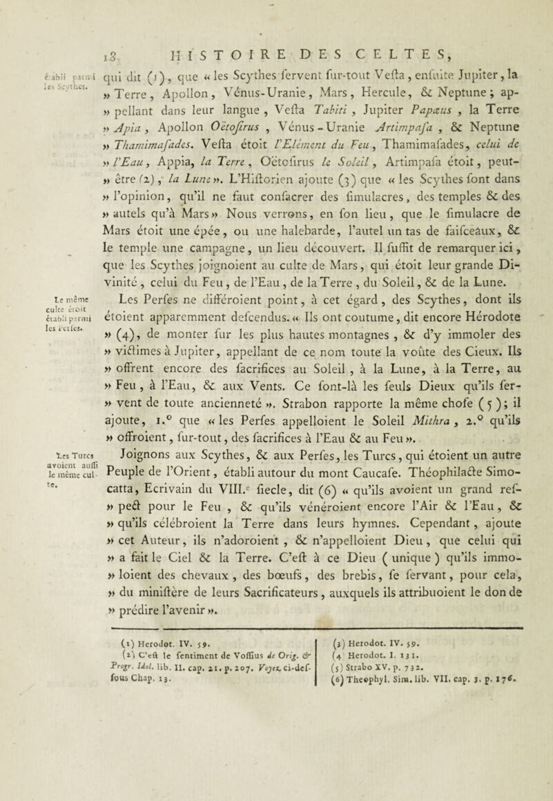 t abii parmi les Scythes. Le même culce étoit établi parmi les rudes. Les Turcs avoient atillî le même cul te. 1.3 HISTOIRE DES CELTES, qui dit (j), que «les Scythes fervent fur-tout Vefta , enfuite Jupiter, la » Terre , Apollon, Vénus-Uranie, Mars, Hercule, & Neptune ; ap- » pellant dans leur langue , Vefta Tahiti , Jupiter Papceus , la Terre » Apia, Apollon O'etofirus , Vénus-Uranie Artimpafa , & Neptune » Thamimafades. Vefta étoit VElément du Feu, 1 hamimafades, celui de » l'Eau, Appia, la Terre, Oëtcfirus le Soleil, Artimpafa étoit, peut- » être (î), la Lune ». L’Hiftorien ajoute (3) que « les Scythes font dans » l’opinion, qu’il ne faut confacrer des fimuiacres, des temples & des » autels qu’à Mars» Nous verrons, en fon lieu, que le fimulacre de Mars étoit une épée, ou une halebarde, l’autel un tas de faifceâux, &C le temple une campagne, un lieu découvert. Il fuffit de remarquer ici, que les Scythes joignoient au culte de Mars, qui étoit leur grande Di¬ vinité , celui du Feu , de l’Eau , de la Terre , du Soleil, & de la Lune. Les Perfes ne diftéroient point, à cet égard , des Scythes, dont ils étoient apparemment defeendus. « Ils ont coutume, dit encore Hérodote » (4), de monter fur les plus hautes montagnes , & d’y immoler des » viftimes à Jupiter, appellant de ce nom toute la voûte des Cieux. Ils » offrent encore des facrifices au Soleil , à la Lune, à la Terre, au » Feu , à l’Eau, & aux Vents. Ce font-là les feuls Dieux qu’ils fer- » vent de toute ancienneté ». Strabon rapporte la même chofe ( 5 ) ; il ajoute, i.° que «les Perfes appelloient le Soleil Mithra , i.Q qu’ils » offroient, fur-tout, des facrifices à l’Eau & au Feu ». Joignons aux Scythes, & aux Perfes, les Turcs, qui étoient un autre Peuple de l’Orient, établi autour du mont Caucafe. Théophila&e Simo- catta, Ecrivain du VIII.e fiecle, dit (6) « qu’ils avoient un grand ref- » pedl pour le Feu , & qu’ils vénéroient encore l’Air & l’Eau, &C » qu’ils célébroient la Terre dans leurs hymnes. Cependant, ajoute » cet Auteur, ils n’adoroient , & n’appelloient Dieu, que celui qui » a fait le Ciel &c la Terre. C’eft à ce Dieu ( unique ) qu’ils immo- » loient des chevaux, des bœufs, des brebis, fe fervant, pour cela, » du ininiftère de leurs Sacrificateurs , auxquels ils attribuoient le don de » prédire l’avenir ». (1) Herodot. IV. 59. (i'i C’cft le fentiment de Voflïus de Orig. & Progr. Idol. Ub. U. cap. ai. p. 207. Vojcz, ci-dcf- (3) Herodot. IV. 59. (4 Herodot. I. 13 1. (5) Strabo XV. p. 732.