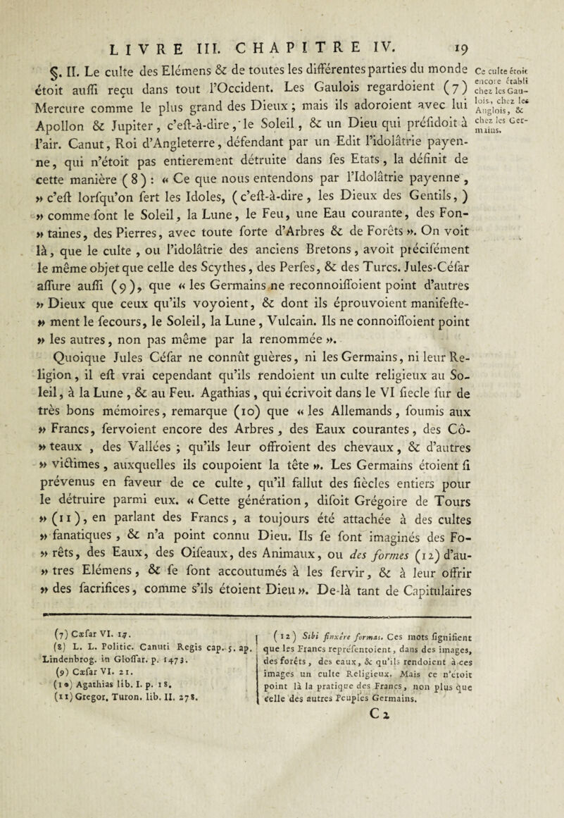 §. II. Le culte des Elémens & de toutes les différentes parties du monde étoit auffi reçu dans tout l’Occident. Les Gaulois regardoient (7) Mercure comme le plus grand des Dieux j mais ils adoroient avec lui Apollon & Jupiter, c’eft-à-dire ,Te Soleil, & un Dieu qui préfidoit à l’air. Canut, Roi d’Angleterre, défendant par un Edit l’idolâtrie payen- ne, qui n’étoit pas entièrement détruite dans fes Etats, la définit de cette manière (8) : « Ce que nous entendons par l’Idolâtrie payenne , » c’eff lorfqu’on fert les Idoles, (c’eft-à-dire, les Dieux des Gentils, ) » comme font le Soleil, la Lune, le Feu, une Eau courante, des Fon- » taines, des Pierres, avec toute forte d’Arbres & de Forets ». On voit là, que le culte , ou l’idolâtrie des anciens Bretons, avoit ptécifément le même objet que celle des Scythes, des Perfes, & des Turcs. Jules-Céfar affure auffi (9)* que « les Germains ne reconnoiffoient point d’autres » Dieux que ceux qu’ils voyoient, & dont ils éprouvoient manifefte- » ment le fecours, le Soleil, la Lune , Vulcain. Ils ne connoiffoient point » les autres, non pas même par la renommée ». Quoique Jules Céfar ne connût guères, ni les Germains, ni leur Re¬ ligion , il eft vrai cependant qu’ils rendoient un culte religieux au So¬ leil, à la Lune , & au Feu. Agathias , qui écrivoit dans le VI fiecle fur de très bons mémoires, remarque (10) que «les Allemands, fournis aux » Francs, fervoient encore des Arbres, des Eaux courantes, des Cô- » teaux , des Vallées ; qu’ils leur offroient des chevaux, & d’autres » vi&imes , auxquelles ils coupoient la tête ». Les Germains étoient fi prévenus en faveur de ce culte, qu’il fallut des fiècles entiers pour le détruire parmi eux. «Cette génération, difoit Grégoire de Tours »(n),en parlant des Francs, a toujours été attachée à des cultes » fanatiques , & n’a point connu Dieu. Ils fe font imaginés des Fo- » rêts, des Eaux, des Oifeaux, des Animaux, ou des formes (i2)d’au- » très Elémens, & fe font accoutumés à les fervir, & à leur offrir » des facrifices, comme s’ils étoient Dieu». De là tant de Capitulaires (7) Cæfar VI. i*. (8) L. L. Politic. Canuti Regis cap. j. ap. Lindenbrog. in Gloflar. p. 1473. (9) Cæfar VI. 21. ( 1 •) Agathias lib. I. p. 18. (11) Gregor, Turon. lib. II. 27?. (12) Stbi finxêre formas. Ces mots lignifient que les Francs rcprefemoient, dans des images, des forêts , des eaux, & qu’ils rendoient aces images un culte Religieux. Mais ce n’êtoit point là la pratique des Francs, non plus que celle des autres Peuples Germains. Ci Ce culte étoit encore établi chez les Gau¬ lois., chez les Anglois, Sc chez les üet- irnius.