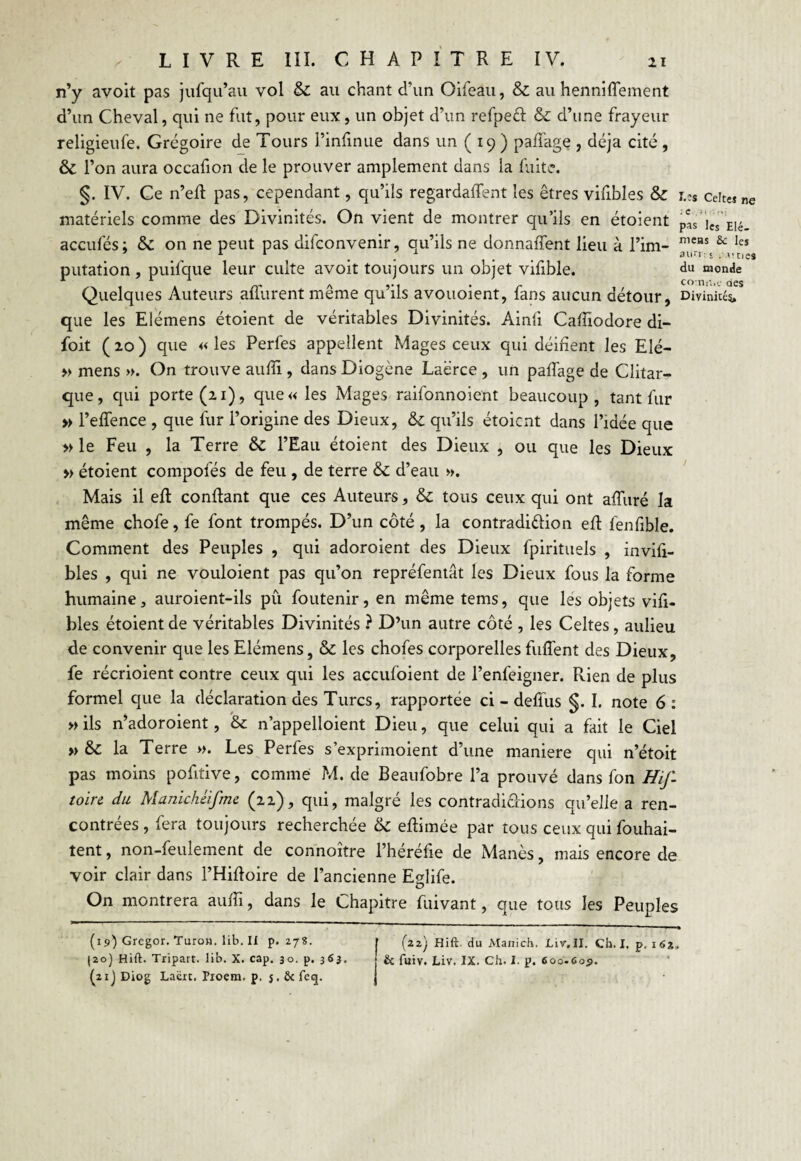 n’y avoit pas jufqu’au vol & au chant d’un Oifeau, & au henniffement d’un Cheval, qui ne fut, pour eux , un objet d’un refpeéf: & d’une frayeur religieufe. Grégoire de Tours l’infinue dans un ( 19 ) pafiage , déjà cité, & 1* on aura occafion de le prouver amplement dans la fuite. §. IV. Ce n’efi pas, cependant, qu’ils regardaient les êtres vifxbles & r.?s ceiteîne matériels comme des Divinités. On vient de montrer qu’ils en étoient pas ics E,é accufés: & on ne peut pas difconvenir, qu’ils ne donnaient lieu à l’im- nieHS & leî 7 11 _ 1 # auri : s . v.tICS putation , puifque leur culte avoit toujours un objet vifible. du monde Quelques Auteurs afîurent même qu’ils avouoient, fans aucun détour, Divinité* que les Elémens étoient de véritables Divinités. Ainli Cafiiodore di- foit ( 20 ) que « les Perfes appellent Mages ceux qui déifient les Elé- » mens ». On trouve aufîi , dans Diogène Laërce , un paffage de Clitar- que, qui porte (21), que« les Mages raifonnoient beaucoup, tant fur » l’effence , que lur l’origine des Dieux, & qu’ils étoient dans l’idée que » le Feu , la Terre & l’Eau étoient des Dieux , ou que les Dieux » étoient compofés de feu , de terre & d’eau ». Mais il efi confiant que ces Auteurs, & tous ceux qui ont afiuré la même chofe, fe font trompés. D’un côté, la contradiction efi fenfible. Comment des Peuples , qui adoroient des Dieux fpirituels , invifi- bles , qui ne vouloient pas qu’on repréfentat les Dieux fous la forme humaine, auroient-ils pû foutenir, en même tems, que les objets vifi- bles étoient de véritables Divinités ? D’un autre côté , les Celtes, aulieu de convenir que les Elémens, & les chofes corporelles fuffent des Dieux, fe récrioient contre ceux qui les accufoient de l’enfeigner. Rien de plus formel que la déclaration des Turcs, rapportée ci - defius §. I. note 6 : » ils n’adoroient, & n’appelloient Dieu, que celui qui a fait le Ciel »& la Terre ». Les Perfes s’exprimoient d’une maniéré qui n’étoit pas moins pofitive, comme M. de Beaufobre l’a prouvé dans fon Hif- toire du Manichéifme (22), qui, malgré les contradictions qu’elle a ren¬ contrées , fera toujours recherchée & efiimée par tous ceux qui fouhai- tent, non-feulement de connoître l’héréfie de Manès, mais encore de voir clair dans l’Hifioire de l’ancienne Eglife. On montrera aufli, dans le Chapitre fuivant, que tous les Peuples (19) Gregor. TuroH. lib. Il p. Z78. j ' (zz) Hift. du Manich. Liv.II. Ch. I. p. 162, (20) Hift. Tripart. lib. X. cap. 30. p. 36}. & fuiv. Liv. IX. Ch. I. p. 600.609. (21) Diog Laëtt. Pxoem. p. 5. & feq. J