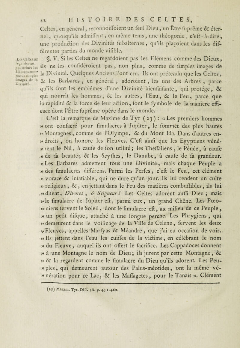 Les Celtes ne le-aidoienc pas même les Licmens coït.* me de liniplcs images de ia Divinité. 22 HISTOIRE DES CELTES, Celtes, en général, reconnoiffoient un feul Dieu , un Être fuprême & éter¬ nel, quoiqu’ils admirent, en même tems , une théogonie , c’eft- à-dire, une production des Divinités fubalternes , qu’ils plaçoient dans les dif¬ férentes parties du monde vifible. §. V. Si les Celtes ne regardoient pas les Elémens comme des Dieux, ils ne les confidéroient pas , non plus, comme de funples images de la Divinité. Quelques Anciens l’ont cru. Ils ont prétendu que les Celtes , &: les Barbares , en général , adoroient , les uns des Arbres , parce qu’ils font les emblèmes d’une Divinité bienfaifante , qui protège, & qui nourrit les hommes, & les autres, l’Eau, Se le Feu, parce que la rapidité & la force de leur action , font le fymbole de la maniéré effi¬ cace dont l’Être fuprême opère dans le monde. C’eft la remarque de Maxime de Tyr (23) : «Les premiers hommes » ont confacré pour fimulacres à Jupiter, le fommet des plus hautes » Montagnes, comme de l’Olympe, & du Mont Ida. Dans d’autres en- » droits , on honore les Fleuves. C’efl ainfi que les Egyptiens véné- »rent le Nil, à caufe de l'on utilité ; les ThelTaliens , le Pénée, à caufe » de fa beauté; Se les Scythes, le Danube, à caufe de fa grandeur. »Les Barbares admettent tous une Divinité, mais chaque Peuple a » des fimulacres différens. Parmi les Perfes, c’eft le Feu, cet élément » vorace Se infatiable, qui ne dure qu’un jour. Ils lui rendent un culte » religieux, Se, en jettant dans le Fendes matières combuftibles, ils lui » difent, Dévores , ô Seigneur! Les Celtes adorent auffi Dieu; mais »le fimulacre de Ju'piter eft, parmi eux, un grand Chêne. Les Pœo- ♦> niens fervent le Soleil, dont le fimulacre eft, au milieu de ce Peuple, » un petit difque, attaché à une longue perche. Les Phrygiens , qui » demeurent dans le voifinage de la Ville de Celene, fervent les deux vFleuves, appellés Marfyas Se Méandre, que j’ai eu occafion de voir. » Ils jettent dans l’eau les cuiffes de la viftime, en célébrant le nom « du Fleuve, auquel ils ont offert le facrifice. Les Cappadoces donnent >> à une Montagne le nom de Dieu; ils jurent par cette Montagne, Se » Se la regardent comme le fimulacre du Dieu qu’ils adorent. Les Peu- » pies, qui demeurent autour des Palus-méotides, ont la même vé¬ nération pour ce Lac, Se les Maffagetes, pour le Tanais ». Clément (13) Maxim. Tyr. DifT. 3*. p- 451*4««.